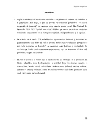 Proyecto integrador
50
Conclusiones
- Según los resultados de las encuestas realizadas a los gestores de campaña del candidato a
la gobernación Jhon Rojas, su plan de gobierno “Construcción participativa con visión
compartida de desarrollo” se encuentra en su mayoría acorde con el Plan Nacional de
Desarrollo 2018- 2022 “Equidad para todos”; debido a que maneja una serie de estrategias
relacionadas directamente con el pacto por la legalidad, el emprendimiento y la legalidad.
- De acuerdo con la matriz DOFA (Debilidades, oportunidades, fortalezas y amenazas), se
puede argumentar que dentro del plan de gobierno de Jhon rojas “construcción participativa
con visión compartida de desarrollo”, se encuentran varias fortalezas y oportunidades lo
que hace que Nariño pueda crecer como departamento, bajo los lineamentos técnicos del
presidente y su plan de desarrollo.
- El plan de acción se lo realizo bajo el fortalecimiento de estrategias en la promoción de
hábitos saludables, como la alimentación, la actividad física, los derechos sexuales y
reproductivos, la salud mental, enfermedades cardiovasculares (infartos), tumores y cáncer,
consumo de tabaco y sustancias, dentro del cual se especifican actividades promoción de la
salud y prevención de la enfermedad.
 