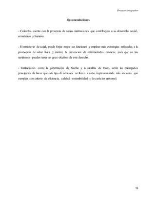 Proyecto integrador
51
Recomendaciones
- Colombia cuenta con la presencia de varias instituciones que contribuyen a su desarrollo social,
económico y humano.
- El ministerio de salud, puede forjar mejor sus funciones y emplear más estrategias enfocadas a la
promoción de salud física y mental, la prevención de enfermedades crónicas, para que así los
nariñenses puedan tener un goce efectivo de este derecho.
- Instituciones como la gobernación de Nariño y la alcaldía de Pasto, serán las encargadas
principales de hacer que este tipo de acciones se lleven a cabo, implementando más acciones que
cumplan con criterio de eficiencia, calidad, sostenibilidad y de carácter universal.
 