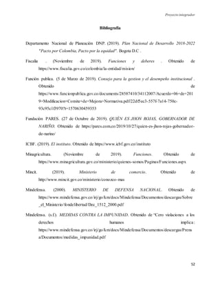 Proyecto integrador
52
Bibliografía
Departamento Nacional de Planeación DNP. (2019). Plan Nacional de Desarrollo 2018-2022
"Pacto por Colombia, Pacto por la equidad". Bogota D.C .
Fiscalia . (Noviembre de 2019). Funciones y deberes . Obtenido de
https://www.fiscalia.gov.co/colombia/la-entidad/mision/
Función publica. (5 de Marzo de 2019). Consejo para la gestion y el desempeño institucional .
Obtenido de
https://www.funcionpublica.gov.co/documents/28587410/34112007/Acuerdo+06+de+201
9+Modificacion+Comite+de+Mejora+Normativa.pdf/22df5ec3-557f-7a14-750c-
93c95c1f3970?t=1570630459353
Fundación PARES. (27 de Octubre de 2019). QUIÉN ES JHON ROJAS, GOBERNADOR DE
NARIÑO. Obtenido de https://pares.com.co/2019/10/27/quien-es-jhon-rojas-gobernador-
de-narino/
ICBF. (2019). El instituto. Obtenido de https://www.icbf.gov.co/instituto
Minagricultura. (Noviembre de 2019). Funciones. Obtenido de
https://www.minagricultura.gov.co/ministerio/quienes-somos/Paginas/Funciones.aspx
Mincit. (2019). Ministerio de comercio. Obtenido de
http://www.mincit.gov.co/ministerio/conozco-mas
Mindefensa. (2000). MINISTERIO DE DEFENSA NACIONAL. Obtenido de
https://www.mindefensa.gov.co/irj/go/km/docs/Mindefensa/Documentos/descargas/Sobre
_el_Ministerio/fondelibertad/Dec_1512_2000.pdf
Mindefensa. (s.f.). MEDIDAS CONTRA LA IMPUNIDAD. Obtenido de “Cero violaciones a los
derechos humanos implica:
https://www.mindefensa.gov.co/irj/go/km/docs/Mindefensa/Documentos/descargas/Prens
a/Documentos/medidas_impunidad.pdf
 