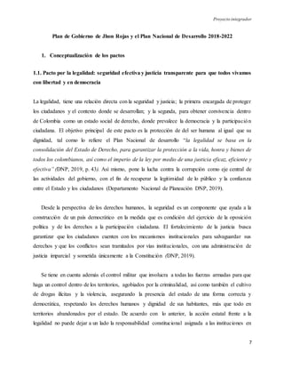 Proyecto integrador
7
Plan de Gobierno de Jhon Rojas y el Plan Nacional de Desarrollo 2018-2022
1. Conceptualización de los pactos
1.1. Pacto por la legalidad: seguridad efectiva y justicia transparente para que todos vivamos
con libertad y en democracia
La legalidad, tiene una relación directa con la seguridad y justicia; la primera encargada de proteger
los ciudadanos y el contexto donde se desarrollan; y la segunda, para obtener convivencia dentro
de Colombia como un estado social de derecho, donde prevalece la democracia y la participación
ciudadana. El objetivo principal de este pacto es la protección de del ser humana al igual que su
dignidad, tal como lo refiere el Plan Nacional de desarrollo “la legalidad se basa en la
consolidación del Estado de Derecho, para garantizar la protección a la vida, honra y bienes de
todos los colombianos, así como el imperio de la ley por medio de una justicia eficaz, eficiente y
efectiva” (DNP, 2019, p. 43). Así mismo, pone la lucha contra la corrupción como eje central de
las actividades del gobierno, con el fin de recuperar la legitimidad de lo público y la confianza
entre el Estado y los ciudadanos (Departamento Nacional de Planeación DNP, 2019).
Desde la perspectiva de los derechos humanos, la seguridad es un componente que ayuda a la
construcción de un país democrático en la medida que es condición del ejercicio de la oposición
política y de los derechos a la participación ciudadana. El fortalecimiento de la justicia busca
garantizar que los ciudadanos cuenten con los mecanismos institucionales para salvaguardar sus
derechos y que los conflictos sean tramitados por vías institucionales, con una administración de
justicia imparcial y sometida únicamente a la Constitución (DNP, 2019).
Se tiene en cuenta además el control militar que involucra a todas las fuerzas armadas para que
haga un control dentro de los territorios, agobiados por la criminalidad, así como también el cultivo
de drogas ilícitas y la violencia, asegurando la presencia del estado de una forma correcta y
democrática, respetando los derechos humanos y dignidad de sus habitantes, más que todo en
territorios abandonados por el estado. De acuerdo con lo anterior, la acción estatal frente a la
legalidad no puede dejar a un lado la responsabilidad constitucional asignada a las instituciones en
 