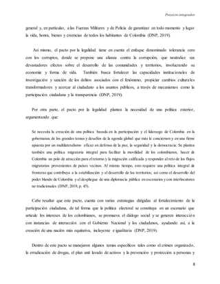 Proyecto integrador
8
general y, en particular, a las Fuerzas Militares y de Policía de garantizar en todo momento y lugar
la vida, honra, bienes y creencias de todos los habitantes de Colombia (DNP, 2019).
Así mismo, el pacto por la legalidad tiene en cuenta el enfoque denominado tolerancia cero
con los corruptos, donde se propone una alianza contra la corrupción, que neutralice sus
devastadores efectos sobre el desarrollo de las comunidades y territorios, involucrando su
economía y forma de vida. También busca fortalecer las capacidades institucionales de
investigación y sanción de los delitos asociados con el fenómeno, propiciar cambios culturales
transformadores y acercar al ciudadano a los asuntos públicos, a través de mecanismos como la
participación ciudadana y la transparencia (DNP, 2019).
Por otra parte, el pacto por la legalidad plantea la necesidad de una política exterior,
argumentando que:
Se necesita la creación de una política basada en la participación y el liderazgo de Colombia en la
gobernanza de los grandes temas y desafíos de la agenda global que más le conciernen y en una firme
apuesta por un multilateralismo eficaz en defensa de la paz, la seguridad y la democracia. Se plantea
también una política migratoria integral para facilitar la movilidad de los colombianos, hacer de
Colombia un polo de atracción para elretorno y la migración calificada y responder al reto de los flujos
migratorios provenientes de países vecinos. Al mismo tiempo, esto requiere una política integral de
fronteras que contribuya a la estabilización y el desarrollo de los territorios; así como el desarrollo del
poder blando de Colombia y el despliegue de una diplomacia pública en escenarios y con interlocutores
no tradicionales (DNP, 2019, p. 45).
Cabe resaltar que este pacto, cuenta con varias estrategias dirigidas al fortalecimiento de la
participación ciudadana, de tal forma que la política electoral se constituya en un escenario que
articule los intereses de los colombianos, se promueva el diálogo social y se generen interacción
con instancias de interacción con el Gobierno Nacional y los ciudadanos, ayudando así, a la
creación de una nación más equitativa, incluyente e igualitaria (DNP, 2019).
Dentro de este pacto se manejaron algunos temas específicos tales como el crimen organizado,
la erradicación de drogas, el plan anti lavado de activos y la prevención y protección a personas y
 