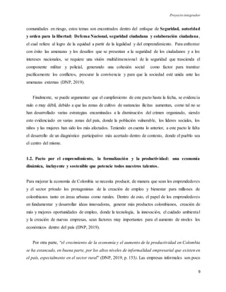 Proyecto integrador
9
comunidades en riesgo, estos temas son encontrados dentro del enfoque de Seguridad, autoridad
y orden para la libertad: Defensa Nacional, seguridad ciudadana y colaboración ciudadana,
el cual refiere al logro de la equidad a partir de la legalidad y del emprendimiento. Para enfrentar
con éxito las amenazas y los desafíos que se presentan a la seguridad de los ciudadanos y a los
intereses nacionales, se requiere una visión multidimensional de la seguridad que trascienda el
componente militar y policial, generando una cohesión social como factor para tramitar
pacíficamente los conflictos, procurar la convivencia y para que la sociedad esté unida ante las
amenazas externas (DNP, 2019).
Finalmente, se puede argumentar que el cumplimiento de este pacto hasta la fecha, se evidencia
nulo o muy débil, debido a que las zonas de cultivo de sustancias ilícitas aumentan, como tal no se
han desarrollado varias estrategias encaminadas a la disminución del crimen organizado, siendo
esto evidenciado en varias zonas del país, donde la población vulnerable, los líderes sociales, los
niños y las mujeres han sido los más afectados. Teniendo en cuenta lo anterior, a este pacto le falta
el desarrollo de un diagnóstico participativo más acertado dentro de contexto, donde el pueblo sea
el centro del mismo.
1.2. Pacto por el emprendimiento, la formalización y la productividad: una economía
dinámica, incluyente y sostenible que potencie todos nuestros talentos.
Para mejorar la economía de Colombia se necesita producir, de manera que sean los emprendedores
y el sector privado los protagonistas de la creación de empleo y bienestar para millones de
colombianos tanto en áreas urbanas como rurales. Dentro de esto, el papel de los emprendedores
en fundamentar y desarrollar ideas innovadoras, generar más productos colombianos, creación de
más y mejores oportunidades de empleo, donde la tecnología, la innovación, el cuidado ambiental
y la creación de nuevas empresas, sean factores muy importantes para el aumento de niveles los
económicos dentro del país (DNP, 2019).
Por otra parte, “el crecimiento de la economía y el aumento de la productividad en Colombia
se ha estancado, en buena parte, por los altos niveles de informalidad empresarial que existen en
el país, especialmente en el sector rural” (DNP, 2019, p. 153). Las empresas informales son poco
 