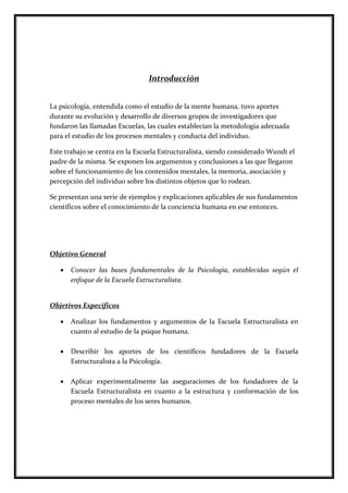 Introducción
La psicología, entendida como el estudio de la mente humana, tuvo aportes
durante su evolución y desarrollo de diversos grupos de investigadores que
fundaron las llamadas Escuelas, las cuales establecían la metodología adecuada
para el estudio de los procesos mentales y conducta del individuo.
Este trabajo se centra en la Escuela Estructuralista, siendo considerado Wundt el
padre de la misma. Se exponen los argumentos y conclusiones a las que llegaron
sobre el funcionamiento de los contenidos mentales, la memoria, asociación y
percepción del individuo sobre los distintos objetos que lo rodean.
Se presentan una serie de ejemplos y explicaciones aplicables de sus fundamentos
científicos sobre el conocimiento de la conciencia humana en ese entonces.
Objetivo General
 Conocer las bases fundamentales de la Psicología, establecidas según el
enfoque de la Escuela Estructuralista.
Objetivos Específicos
 Analizar los fundamentos y argumentos de la Escuela Estructuralista en
cuanto al estudio de la psique humana.
 Describir los aportes de los científicos fundadores de la Escuela
Estructuralista a la Psicología.
 Aplicar experimentalmente las aseguraciones de los fundadores de la
Escuela Estructuralista en cuanto a la estructura y conformación de los
proceso mentales de los seres humanos.
 