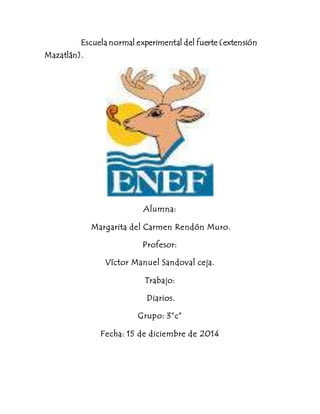 Escuela normal experimental del fuerte (extensión 
Mazatlán). 
Alumna: 
Margarita del Carmen Rendón Muro. 
Profesor: 
Víctor Manuel Sandoval ceja. 
Trabajo: 
Diarios. 
Grupo: 3”c” 
Fecha: 15 de diciembre de 2014 
 