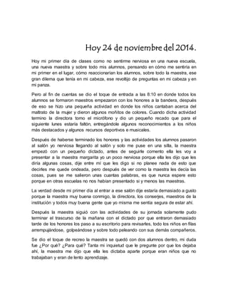 Hoy 24 de noviembre del 2014. 
Hoy mi primer día de clases como no sentirme nerviosa en una nueva escuela, 
una nueva maestra y sobre todo mis alumnos, pensando en cómo me sentiría en 
mi primer en el lugar, cómo reaccionarían los alumnos, sobre todo la maestra, ese 
gran dilema que tenía en mi cabeza, ese revoltijo de preguntas en mi cabeza y en 
mi panza. 
Pero al fin de cuentas se dio el toque de entrada a las 8:10 en donde todos los 
alumnos se formaron maestros empezaron con los honores a la bandera, después 
de eso se hizo una pequeña actividad en donde los niños cantaban acerca del 
maltrato de la mujer y dieron algunos moñitos de colores. Cuando dicha actividad 
termino la directora tomo el micrófono y dio un pequeño recado que para el 
siguiente lunes estaría faltón, entregándole algunos reconocimientos a los niños 
más destacados y algunos recursos deportivos e musicales. 
Después de haberse terminado los honores y las actividades los alumnos pasaron 
al salón yo nerviosa llegando al salón y solo me puse en una silla, la maestra 
empezó con un pequeño dictado, antes de seguirle comento ella les voy a 
presentar a la maestra margarita yo un poco nerviosa porque ella les dijo que les 
diría algunas cosas, dije entre mí que les digo si no planee nada de esto que 
decirles me quede ondeada, pero después de ver como la maestra les decía las 
cosas, pues se me salieron unas cuantas palabras, es que nunca espere esto 
porque en otras escuelas no nos habían presentado si y menos las maestras. 
La verdad desde mi primer día al entrar a ese salón dije estaría demasiado a gusto 
porque la maestra muy buena conmigo, la directora, los conserjes, maestros de la 
institución y todos muy buena gente que yo misma me sentía segura de estar ahí. 
Después la maestra siguió con las actividades de su jornada solamente pudo 
terminar el trascurso de la mañana con el dictado por que entraron demasiado 
tarde de los honores los paso a su escritorio para revisarles, todo los niños en filas 
arrempujándose, golpeándose y sobre todo peleando con sus demás compañeros. 
Se dio el toque de recreo la maestra se quedó con dos alumnos dentro, mi duda 
fue ¿Por qué? ¿Para qué? Tanta mi inquietud que le pregunte por que los dejaba 
ahí, la maestra me dijo que ella les dictaba aparte porque eran niños que no 
trabajaban y eran de lento aprendizaje. 
 