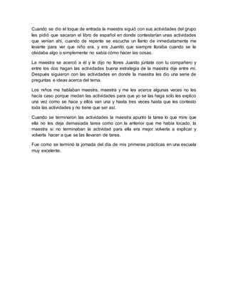 Cuando se dio el toque de entrada la maestra siguió con sus actividades del grupo 
les pidió que sacaran el libro de español en donde contestarían unas actividades 
que venían ahí, cuando de repente se escucha un llanto de inmediatamente me 
levante para ver que niño era, y era Juanito que siempre lloraba cuando se le 
olvidaba algo o simplemente no sabía cómo hacer las cosas. 
La maestra se acercó a él y le dijo no llores Juanito júntate con tu compañero y 
entre los dos hagan las actividades buena estrategia de la maestra dije entre mí. 
Después siguieron con las actividades en donde la maestra les dio una serie de 
preguntas e ideas acerca del tema. 
Los niños me hablaban maestra, maestra y me les acerca algunas veces no les 
hacía caso porque medan las actividades para que yo se las haga solo les explico 
una vez como se hace y ellos van una y hasta tres veces hasta que les contesto 
toda las actividades y no tiene que ser así. 
Cuando se terminaron las actividades la maestra apunto la tarea lo que mire que 
ella no les deja demasiada tarea como con la anterior que me había tocado, la 
maestra si no terminaban la actividad para ella era mejor volverla a explicar y 
volverla hacer a que se las llevaran de tarea. 
Fue como se terminó la jornada del día de mis primeras prácticas en una escuela 
muy excelente. 
 