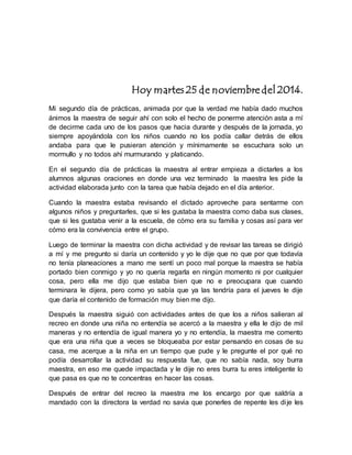 Hoy martes 25 de noviembre del 2014. 
Mi segundo día de prácticas, animada por que la verdad me había dado muchos 
ánimos la maestra de seguir ahí con solo el hecho de ponerme atención asta a mí 
de decirme cada uno de los pasos que hacia durante y después de la jornada, yo 
siempre apoyándola con los niños cuando no los podía callar detrás de ellos 
andaba para que le pusieran atención y mínimamente se escuchara solo un 
mormullo y no todos ahí murmurando y platicando. 
En el segundo día de prácticas la maestra al entrar empieza a dictarles a los 
alumnos algunas oraciones en donde una vez terminado la maestra les pide la 
actividad elaborada junto con la tarea que había dejado en el día anterior. 
Cuando la maestra estaba revisando el dictado aproveche para sentarme con 
algunos niños y preguntarles, que si les gustaba la maestra como daba sus clases, 
que si les gustaba venir a la escuela, de cómo era su familia y cosas así para ver 
cómo era la convivencia entre el grupo. 
Luego de terminar la maestra con dicha actividad y de revisar las tareas se dirigió 
a mí y me pregunto si daría un contenido y yo le dije que no que por que todavía 
no tenía planeaciones a mano me sentí un poco mal porque la maestra se había 
portado bien conmigo y yo no quería regarla en ningún momento ni por cualquier 
cosa, pero ella me dijo que estaba bien que no e preocupara que cuando 
terminara le dijera, pero como yo sabía que ya las tendría para el jueves le dije 
que daría el contenido de formación muy bien me dijo. 
Después la maestra siguió con actividades antes de que los a niños salieran al 
recreo en donde una niña no entendía se acercó a la maestra y ella le dijo de mil 
maneras y no entendía de igual manera yo y no entendía, la maestra me comento 
que era una niña que a veces se bloqueaba por estar pensando en cosas de su 
casa, me acerque a la niña en un tiempo que pude y le pregunte el por qué no 
podía desarrollar la actividad su respuesta fue, que no sabía nada, soy burra 
maestra, en eso me quede impactada y le dije no eres burra tu eres inteligente lo 
que pasa es que no te concentras en hacer las cosas. 
Después de entrar del recreo la maestra me los encargo por que saldría a 
mandado con la directora la verdad no savia que ponerles de repente les di je les 
 