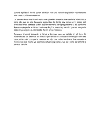 pondré reporte si no me ponen atención hice una raya en el pizarrón y conté hasta 
tres todos corrieron asentarse. 
La verdad no se me ocurría nada que ponerles mientras que venía la maestra fue 
para ello que les dije háganme preguntas de donde soy como soy y cosas así, 
todos los niños callados y unos alzando la mano para preguntarme fu así como me 
lleve esa pequeña actividad hasta que llegó la maestra y me dijo gracias margarita 
están muy callados e, si maestra fue mi única reacción. 
Después empezó aponerle la tarea y terminar con un trabajo en el libro de 
matemáticas los alumnos las dudas que tenían se acercaban conmigo o con ella 
para poder salir por que la maestra les dijo que quien terminaba iba saliendo al 
menos que sus mama ya estuvieran afuera esperando, fue así como se terminó la 
jornada del día. 
 