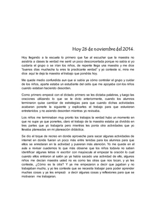 Hoy 26 de noviembre del 2014. 
Hoy llegando a la escuela lo primero que fue al escuchar que la maestra no 
asistiría a clases la verdad me sentí un poco desconcertada porque no sabía si yo 
cuidaría el grupo o se irían los niños, de repente llega una maestra y me dice 
“buenos días muchacha tu eres la practicante verdad” y yo conteste si, mira me 
dice aquí te dejo la maestra el trabajo que pondrás hoy. 
Me quede medio confundida aun que si sabía ya cómo controlar el grupo y cuidar 
de los niños, aparte estaba un estudiante del cetís que me apoyaba con los niños 
cuando estaban haciendo desorden. 
Como primero empecé con el dictado primero se les dictaba palabras, y luego las 
oraciones utilizando lo que se le dicto anteriormente, cuando los alumnos 
terminaron quise cambiar de estrategias para que cuando dichas actividades 
acabaran ponerle la siguiente y explicarles el trabajo para que estuvieran 
entretenidos y no asiendo desorden mientras yo revisaba. 
Los niños me terminaban muy pronto los trabajos la verdad hubo un momento en 
que no supe ya que ponerles, claro el trabajo de la maestra estaba ya dividido en 
tres partes que yo trabajaría pero mientras les ponía otra actividades que yo 
llevaba planeadas en mi planeación didáctica. 
Se dio el toque de recreo en donde aproveche para sacar algunas actividades de 
internet en donde fueran un poco más entre tenidas para los alumnos para que 
ellos se enredaran en la actividad y pusieran más atención. Yo me quede en el 
aula a revisar cuadernos lo que más observe que los niños todavía no saben 
identificar algunas letras ni escribir con mayúscula al empezar la oración lo cual 
cuando ellos entraron al salón yo ya había sacado una actividad de ello, algunos 
niños me decían maestra usted no es como las otras que nos tocan, y yo les 
conteste, ¿Cómo es la otra? Y ya me empezaron a decir que jugaban y no 
trabajaban mucho, y yo les conteste que se necesita trabajar para poder aprender 
muchas cosas y ya les empezó a decir algunas cosas y reflexiones para que se 
motivaran me trabajaran. 
 