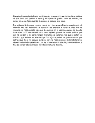 Cuando dichas actividades se terminaron les empecé con una pero esta se trataba 
de que cada uno pasara al frente y me dijera sus gustos, como se llamaba, de 
donde era y que hacia cuando llegaba de la escuela a su casa. 
Esa actividad la ice para conocer más a los niños y que ellos me conocieran a mí 
también, una vez terminado la actividad les empecé a poner la tarea que la 
maestra me había dejado para que les pusiera en el pizarrón, cuando se llegó la 
hora a las 12:30 me Salí del salón había algunos padres de familia y niños que 
aún no se iban si me sentí mal por dejar ahí pero ya tenían rato que no salían se 
hizo la 1 y yo todavía ahí, me disculpe con algunos padres de que me tendría que 
salir porque iba a mi escuela también, pero ya había quedado todo listo la tarea 
algunas actividades pendientes, fue así como cerré mi día de jornada contenta y 
feliz de cumplir etapas más en mi vida como futura docente. 
 