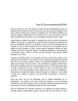 Hoy 27 de noviembre del 2014. 
Para ser sincera no iba muy nerviosa a pesar de que implementaría una de mis 
planeaciones la verdad me sentí muy bien por que como ya había trabajado con el 
grupo anterior mente que la verdad me respondió de una manera excelente a un 
que hubo algunos problemitas con los alumnos que yo era muy estricta y que los 
ponía a trabajar pero se supone que van a trabajar y aprender nuevas cosas. 
Cuando llegó la maestra muy atenta ,e pregunto que como me había ido ayer que 
trabaje con el grupo mi respuesta fue que muy bien los alumnos me apoyaron en 
todo me trabajaron muy bien y muy atentos, me dijo muy bien margarita asta se 
disculpó de que no había asistido pero yo le dije que no se preocupara que yo 
estaba ahí para apoyarla en todo, muchas gracias margarita contesto, de nada 
maestra solo fue mi respuesta, luego le comente que trabajaría con la planeación 
de formación cívica y ética y me dijo que solo dictaría y ella mediría cuando 
empezar con mi clase. 
Cuando la maestra acabo con su actividad solo tenía 1 hora para terminar con mi 
planeación de formación lo cual empecé con la actividad para empezar bien el día 
que era que los alumno tomaran un libro de la pequeña biblioteca del salón en 
donde me lo leerían solo diez mitos y me escribirían una pequeña síntesis de lo 
que hayan entendido acerca de lo que estaban leyendo, lo cual después pasarían 
al frente a explicarnos de que se había tratado su libro y que les gusto, dicha 
actividad fue muy bien planteada aunque algunos de los niños no me trabajaban , 
les decía que no saldrían al recreo y quien se apurara le pondría un 1 en su mano 
y quien no lo tuviera no saldría y es como todos se apuraban a terminar la 
actividad. 
Para que cada una de las actividades que se estaban planteando en mi 
planificación les pusiera a los niños minutos por ejemplo si era una pequeña 
actividad así como la de síntesis le puse 10 minutos contábamos tiempos para que 
se apuraran los niños y la planeación saliera lo más pronto posible. 
Una vez terminada esa actividad pasamos a la siguiente en donde empecé a 
rescatar algunos conocimientos previos del tema que se vería durante la clase, 
 