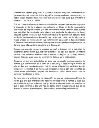 comencé con algunas preguntas, el contenido era para ser justos, cuando estaban 
haciendo algunas preguntas todos los niños querían contestar rápidamente y no 
podía captar algunas ideas que ellos daban por eso les puse que levantara la 
mano si no les daría la palabra. 
Fue así como se llevaron acabo esas actividades, después del rescate se pasó a 
la siguiente en donde el alumno me elaboraría un dibujo en donde representaría 
una acción de responsabilidad y la otra en donde no fueron justo con ellos, cuando 
esta actividad fue terminada cada alumno me mostro la de ellos algunos dieron 
bastante buenas ideas por que hicieron el dibujo y me pusieron un pequeño texto 
en donde estaban relatando lo que le paso y por qué, como, se dio el toque de 
recreo y todos los niños salieron y yo no termine mi planeación le dije a la maestra 
si medaría chance de terminarla y me dijo que si solo que le diera oportunidad de 
dar una clase ella que tenía pendiente y le dije que sí. 
Cuando entraron del recreo la maestra empezó a trabajar con la actividad de 
español en donde tenían que elaborar un tambor , les dejo que trajeran un material 
para el lunes ya que no tendrían clase el viernes por la junta de consejo, y les dio 
algunas hojas de tarea luego de terminar me dijo que ya le podía seguir. 
Siguiendo yo con mis actividades les puse una en donde eran dos cuadros de 
normas que obedecemos en la calle, en la escuela y la casa, de igual manera se 
aria en las que desobedecemos, cuando dicha actividad fue explicada les dio 
tiempo de 15 minutos a los niños para empezar de nuevo con otra y dejarles las 
tareas estas actividades después de terminadas fueron interactuadas con los 
alumnos y explicadas al frente. 
Se cerró con una actividad de mi planeación por que ya habían dado el toque de 
salida que era que analizaran una lista de desobediencia a normas y leyes que 
escribirían en algunas columnas que yo les dicte algunas oraciones, eso fue los 
que le deje de tarea, y deje una hoja en donde era la evaluación para que se las 
llevaran a su casa y la contestara, fue así como se cerró la jornada del día. 
 