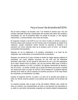 Hoy es lunes 1 de diciembre del 2014. 
Hoy en lunes al llegar a la escuela a las 7 de mañana lo primero que vi fue una 
escuela impecable reluciente, exactamente otra escuela pues había sido pintada y 
remodelada por que el presidente feltón iría avistar la escuela y a dar algunos 
instrumentos y reconocimientos a los niños de la tarde. 
El programa empezó a las 8:00 fui por mis niños al salón en donde lo saque a 
formarse afuera para empezar con los honores pues el presidente ya estaba en la 
institución, cuando empezaron dichos honores se presentó la bandera y se 
entonaron los himno nacional, tanto de la bandera como el himno de Sinaloa, 
acompañado del presidente. 
Después de ser la celebración a la bandera, presentaron a la meza de los 
integrantes que conformaban el acompañamiento al presidente. 
Después una alumna de 5 paso al frente en donde les regalo algunas palabras al 
presidente, por cierto palabras hermosas de una niña eso fue totalmente 
aprendido nada leído, fue tan grande la admiración de ver a una niña expresarse 
de la mejor manera hacia el público, una vez que termino feltón paso al frente a 
dar algunas palabras a la niña y al público, dio algunos instrumento de deporte y 
otro de músico , en donde comento que un padre de familia se le acerco a pedirle 
una ayuda para hacer un grupo de música y fue la entrega de 15 guitarras algunos 
alumnos de la tarde la cual se pusieron en acuerdo que para el 10 de mayo tienen 
las mañanitas y se interpretaran con feltón. 
Cuando el programa termino, se pasó a un área de la escuela para plantar un 
árbol, los demás alumnos pasaron a los salones para empezar con la jornada del 
día. 
La maestra presento ante el grupo al hijo del profesor Gilberto soto, donde los 
niños se sintieron muy entusiasmados de tener a una persona muy importante en 
su salón la cual tenían demasiadas preguntas por hacerle estaban desesperados 
 