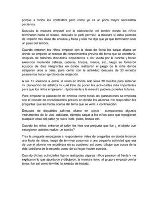 porque a todos les contestara pero como ya es un poco mayor necesitaba 
paciencia. 
Después la maestra empezó con la elaboración del tambor donde los niños 
terminaron hasta el receso, después le pedí permiso la maestra si daba permiso 
de impartir mis clase de artística y física y solo me dijo que ya que terminaron solo 
un paso del tambor. 
Cuando entraron los niños empecé con la clase de física los saque afuera en 
donde se empezó un rescate de conocimientos previos del tema que se abordaría, 
después de haberlos discutidos empezamos a dar vuelta por la cancha y hacer 
ejercicios moviendo cabeza, caderas, brazos, manos, etc., luego se formaron 
equipos de diez integrantes en donde realizaran el juego de la roña donde 
atraparan unos a otros, para cerrar con la actividad después de 30 minutos 
pasaremos hacer ejercicios de relajación. 
A las 12 volvimos a entrar al salón en donde solo tenía 30 minutos para terminar 
mi planeación de artística lo cual trate de poner las actividades más importantes 
para que los niños empezaran rápidamente y la maestra pudiera ponerles la tarea. 
Para empezar la planeación de artística como todas las planeaciones se empieza 
con el rescate de conocimientos previos en donde los alumnos me respondían las 
preguntas que les hacía acerca del tema que se vería a continuación. 
Después de discutirlas salimos afuera en donde comparamos algunos 
instrumentos de la vida cotidiana, ejemplo saque a los niños para que recogieran 
cualquier cosa del pateo ya fuera bote, palos, bolsas etc. 
Cuando los niños entraron al salón les hice una pregunta que fue ¿ el objeto que 
escogieron ustedes realiza un sonido? 
Tras la pregunta empezaron a responderme miles de preguntas en donde hicieron 
una lluvia de ideas, luego de terminar pasamos a una pequeña actividad que era 
de que el alumno me escribiera en su cuaderno así como dibujar que cosas de la 
vida cotidiana de la escuela como de su hogar hacen sonidos. 
Cuando dichas actividades fueron realizadas algunos niños pasaron al frente y me 
explicaron lo que apuntaron y dibujaron, la maestra tomo al grupo y empezó con la 
tarea, fue así como término la jornada de trabajo. 
 