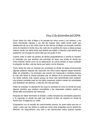 Hoy 2 de diciembre del 2014. 
Como todos los días al llegar a la escuela los niños corren y me abrazan y me 
dicen bienvenida maestra y me dan los buenos días, están bonito sentir esa 
satisfacción de ver a los niños como te dan ánimos de llegar a la escuela, también 
como la maestra te recibe día a día, este día no asistiría de nuevo a clases porque 
anterior mente me había dicho que tendría una salida a Culiacán y que tendría que 
quedarme con el grupo la cual le dije que con gusto lo aria. 
Cuando entre al salón los padres de familia preguntándome si vendría la maestra 
el miércoles por que tendrían una actividad de hacer una piñata en donde los 
niños estarían viendo como es su elaboración ,la cual la verdad no supe contestar 
la pregunta de ellos, solo les decía que fueran con la directora. 
Como todos los días se empieza con el dictado en donde se lezda primeramente 
algunas palabras después las oraciones, los niños bueno algunos siguen teniendo 
faltas de ortografía y no empiezan una oración con mayúscula o nombres propios 
lo cual volví hacer la misma actividad que se elaboró en la semana pasada. Hoy 
me sentía todavía más segura porque ya tenía más herramientas para sostener 
una jornada completa pues ya me había preparado anterior mente con actividades 
que realizarían los alumnos y esta vez iba más que lista. 
Antes de empezar mi planeación les puse la actividad de inicio en donde les puse 
algunos párrafos que estaban incompletos y las respuestas estaban aparte en 
donde ellos acomodarían las oraciones. 
Después de haber terminado el dictado y verles revisado las actividades pasamos 
a la siguiente en donde les pedí que sacaran el libro de español en donde la 
lección era 16 hagamos un cartel. 
Empezamos con el rescate de conocimientos previos, de quien sabía que era un 
cartel, y para que nos serbia un cartel así como otras preguntas que la verdad los 
alumnos me respondieron muy bien a las indicaciones todos querían aportar 
 
