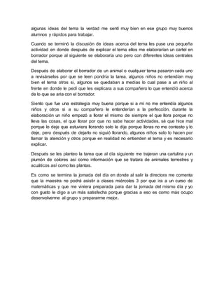 algunas ideas del tema la verdad me sentí muy bien en ese grupo muy buenos 
alumnos y rápidos para trabajar. 
Cuando se terminó la discusión de ideas acerca del tema les puse una pequeña 
actividad en donde después de explicar el tema ellos me elaborarían un cartel en 
borrador porque al siguiente se elaboraría uno pero con diferentes ideas centrales 
del tema. 
Después de elaborar el borrador de un animal o cualquier tema pasaron cada uno 
a revisárselos por que se leen pondría la tarea, algunos niños no entendían muy 
bien el tema otros si, algunos se quedaban a medias lo cual pase a un niño al 
frente en donde le pedí que les explicara a sus compañero lo que entendió acerca 
de lo que se aria con el borrador. 
Siento que fue una estrategia muy buena porque si a mí no me entendía algunos 
niños y otros si a su compañero le entenderían a la perfección, durante la 
elaboración un niño empezó a llorar el mismo de siempre el que llora porque no 
lleva las cosas, el que llorar por que no sabe hacer actividades, sé que hice mal 
porque lo deje que estuviera llorando solo le dije porque lloras no me contesto y lo 
deje, pero después de dejarlo no siguió llorando, algunos niños solo lo hacen por 
llamar la atención y otros porque en realidad no entienden el tema y es necesario 
explicar. 
Después se les planteo la tarea que al día siguiente me trajeran una cartulina y un 
plumón de colores así como información que se tratara de animales terrestres y 
acuáticos así como las plantas. 
Es como se termina la jornada del día en donde al salir la directora me comenta 
que la maestra no podrá asistir a clases miércoles 3 por que ira a un curso de 
matemáticas y que me viniera preparada para dar la jornada del mismo día y yo 
con gusto le digo a un más satisfecha porque gracias a eso es como más ocupo 
desenvolverme al grupo y prepararme mejor. 
 