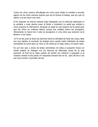 Todos los niños tuvieron dificultades así como para doblar la cartulina y recortar 
alguno de los niños siempre querían que uno le hiciera el trabajo, que por que no 
sabían y se les hacía muy duro. 
Al fin después de toda la mañana estar trabajando con el cartel fue elaborado en 
la cartulina y cada alumno paso al frente a mostraron su cartel que vendían y 
como pusieron la información. Después se pegó en una esquina de la pared para 
que los niños se sintieran felices porque sus carteles fueron los escogidos. 
Obviamente no fueron los 4 solo se escogieron 2 y los otros que sobraron se lo 
llevaron a sus casas. 
12:10 se les puso la tarea los alumnos tienen la dificultad de hacer las cosas, ellos 
son muy rápidos al momento de trabajar pero cuando están enfadados de tantas 
actividades es como decir ya hora si me canse ya no hago nada y no hacen nada. 
Es por eso que a veces de tantas actividades me daba un pequeño receso en 
donde trataba de dialogar con los alumnos de diferentes cosas de su vida 
personal. Al final de la clase padres de familia me volvieron a preguntar si la 
maestra vendría el día jueves mi respuesta siempre fue no sé , pero tal vez sí, fue 
así como concluí mi jornada del día. 
 