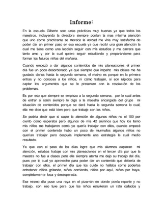 Informe: 
En la escuela Gilberto soto unas prácticas muy buenas ya que todos los 
maestros, incluyendo la directora siempre ponían la mas mínima atención 
que uno como practicante se merece la verdad me vine muy satisfecha de 
poder dar un primer paso en esa escuela ya que recibí una gran atención la 
cual me tiene como una lección seguir con mis estudios y me carrera que 
tanto amo y por la cual quiero seguir estudiando y preparándome para 
formar los futuros niños del mañana. 
Cuando empezó a dar algunos contenidos de mis planeaciones el primer 
día fue un poco desordenado ya que siempre que imparto mis clases me ha 
gustado darlos hasta la segunda semana, el motivo es porque en la primera 
entras y no conoces a los niños, ni cómo trabajan, si son rápidos para 
captar los argumentos que se le presentan con la resolución de los 
problemas. 
Es por eso que siempre se empieza a la segunda semana, por lo cual antes 
de entrar al salón siempre le digo a la maestra encargada del grupo mi 
situación de contenidos porque se dará hasta la segunda semana lo cual, 
ella me dice que está bien pero que trabaje con los niños. 
Se podría decir que si capte la atención de algunos niños no el 100 por 
ciento como esperaba pero algunos de mis 42 alumnos que hoy los llamo 
mis niños me trabajaron como yo quería trabajar con ellos, cuando empecé 
con el primer contenido hubo un poco de murmullos algunos niños no 
querían trabajar pero después implemente una estrategia la cual medio 
resultado. 
Ya que con el paso de los días logre que mis alumnos captaran mi 
atención, estabas trabaje con mis planeaciones en el tercer día por que la 
maestra no fue a clases pero ella siempre atenta me dejo su trabajo del día, 
pues por lo cual yo aproveche para poder dar un contenido que debería de 
trabajar con ellos, el primer día que los cuide no hallaba como poderlos 
entretener niños gritando, niños corriendo, niños por aquí, niños por haya, 
completamente loca y desesperada. 
Ese mismo día puse una raya en el pizarrón en donde ponía reporte y no 
trabajo, con eso tuve para que los niños estuvieran un rato callados y 
 