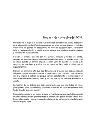 Hoy es 4 de noviembre del 2014. 
Hoy este día al llegar a la escuela y ver el montos de madres de familia trabajando 
en la elaboración de la piñata impresionante ver a las madres de cada uno de los 
niños hasta los padres ahí trabajando y los niños en educación física, se llevaron 
toda la mañana asiendo la piñata algunas madres se ayudaban, otras terminaban 
y se iban y así sucesivamente. 
Salieron a tomarse una foto con los alumnos, maestro y madres de familia, 
después de terminar con esa actividad después del recreo la teacher entro y dio 
su clase cuando un alumno empezó a llorar fuerte la maestra se acerca y le 
pregunta por qué hora y le dice que su mama se fue y dejo la piñata que ni 
siquiera termino. 
Siempre es el mismo niño que está llorando será o pienso que está demasiado 
chiqueado es por eso que nomás se la pasa llorando por cualquier cosa, me senté 
con él y empecé a platicar que porque siempre está llorando él no me quiso decir 
nada solo agacho la cabeza y callo, y no tuve otra opción más que levantarme y 
dejarlo. 
La teacher dio su trabajo que traía programado para ese día, todos los niños 
participando, todos colaboraron y por último la teacher les pone una estrellita en la 
frente de color que ellos quieran. 
Después la maestra entro y puso la tarea en los libres que por que habían perdido 
muchas clases y tenían que tener todo lo anterior para poder avanzar y nada más 
llegar a la escuela y dar un repasando a la tarea, fue así como termina la jornada 
del día un poco corta. 
 