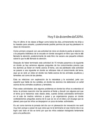 Hoy 5 de diciembre del 2014. 
Hoy mi último di de clases al llegar como todos los días, primeramente me dirijo a 
la maestra para avisarle y posteriormente pedirle permiso de que hoy planteare mi 
clase de innovación. 
Como primero empecé con una actividad de inicio en donde le pedía al alumno ira 
a la pequeña biblioteca de la escuela en donde escogerá en libro que más le allá 
llamado la atención, posteriormente de este libro me sacara una pequeña síntesis 
sobre lo que le allá llamado la atención. 
Después de haber terminado esta actividad de 15 minutos pasamos a la siguiente 
en donde ya hay veríamos algunas preguntas de los conocimientos previos que 
los alumnos ya traían en mente acerca dl tema, una vez planteado esta actividad 
se pasara a una siguiente en donde se reforzara más el conocimiento del tema, 
aquí ya se verá un video en donde nos habla acerca de los animales acuáticos y 
terrestres así como de las plantas. 
Esta se relaciona con exploración de la naturaleza y la sociedad, junto con 
español que habla de los carteles, en donde los alumnos me elaboraran un cartel 
acerca de los animales acuáticos y terrestres. 
Para estas actividades ubio algunos problemas en donde los niños no entendían el 
tema, la primera reacción mía fue pararme al frente y discutir con algunos por que 
el tema ya lo habíamos visto clases atrás, cuando dichas actividades terminaron 
en el aula de medios volvimos a pasar y ya organizamos grupos en donde 
contestaríamos preguntas acerca de lo que se vio en el video y en el juego que se 
planeó para que los niños se despejaron un poco de tantas actividades. 
Es así como termina la jornada del día con mi planeación de innovación me sentí 
muy bien porque a pesar de que creía que no la terminaría en ese mismo día si se 
logró casi todo el día se tomó por que los niños estaban trabajando lentamente 
pero a la perfección. 
 