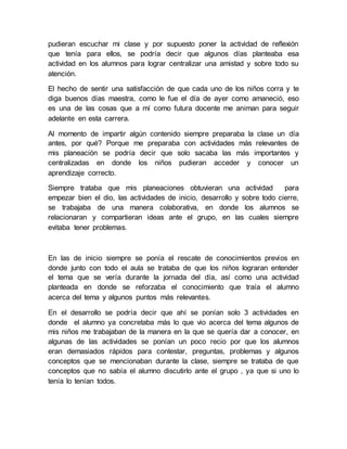 pudieran escuchar mi clase y por supuesto poner la actividad de reflexión 
que tenía para ellos, se podría decir que algunos días planteaba esa 
actividad en los alumnos para lograr centralizar una amistad y sobre todo su 
atención. 
El hecho de sentir una satisfacción de que cada uno de los niños corra y te 
diga buenos días maestra, como le fue el día de ayer como amaneció, eso 
es una de las cosas que a mí como futura docente me animan para seguir 
adelante en esta carrera. 
Al momento de impartir algún contenido siempre preparaba la clase un día 
antes, por qué? Porque me preparaba con actividades más relevantes de 
mis planeación se podría decir que solo sacaba las más importantes y 
centralizadas en donde los niños pudieran acceder y conocer un 
aprendizaje correcto. 
Siempre trataba que mis planeaciones obtuvieran una actividad para 
empezar bien el dio, las actividades de inicio, desarrollo y sobre todo cierre, 
se trabajaba de una manera colaborativa, en donde los alumnos se 
relacionaran y compartieran ideas ante el grupo, en las cuales siempre 
evitaba tener problemas. 
En las de inicio siempre se ponía el rescate de conocimientos previos en 
donde junto con todo el aula se trataba de que los niños lograran entender 
el tema que se vería durante la jornada del día, así como una actividad 
planteada en donde se reforzaba el conocimiento que traía el alumno 
acerca del tema y algunos puntos más relevantes. 
En el desarrollo se podría decir que ahí se ponían solo 3 actividades en 
donde el alumno ya concretaba más lo que vio acerca del tema algunos de 
mis niños me trabajaban de la manera en la que se quería dar a conocer, en 
algunas de las actividades se ponían un poco recio por que los alumnos 
eran demasiados rápidos para contestar, preguntas, problemas y algunos 
conceptos que se mencionaban durante la clase, siempre se trataba de que 
conceptos que no sabía el alumno discutirlo ante el grupo , ya que si uno lo 
tenía lo tenían todos. 
 