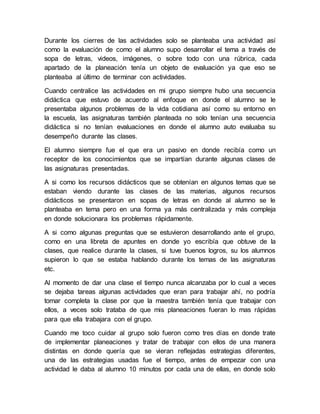 Durante los cierres de las actividades solo se planteaba una actividad así 
como la evaluación de como el alumno supo desarrollar el tema a través de 
sopa de letras, videos, imágenes, o sobre todo con una rúbrica, cada 
apartado de la planeación tenía un objeto de evaluación ya que eso se 
planteaba al último de terminar con actividades. 
Cuando centralice las actividades en mi grupo siempre hubo una secuencia 
didáctica que estuvo de acuerdo al enfoque en donde el alumno se le 
presentaba algunos problemas de la vida cotidiana así como su entorno en 
la escuela, las asignaturas también planteada no solo tenían una secuencia 
didáctica si no tenían evaluaciones en donde el alumno auto evaluaba su 
desempeño durante las clases. 
El alumno siempre fue el que era un pasivo en donde recibía como un 
receptor de los conocimientos que se impartían durante algunas clases de 
las asignaturas presentadas. 
A si como los recursos didácticos que se obtenían en algunos temas que se 
estaban viendo durante las clases de las materias, algunos recursos 
didácticos se presentaron en sopas de letras en donde al alumno se le 
planteaba en tema pero en una forma ya más centralizada y más compleja 
en donde solucionara los problemas rápidamente. 
A si como algunas preguntas que se estuvieron desarrollando ante el grupo, 
como en una libreta de apuntes en donde yo escribía que obtuve de la 
clases, que realice durante la clases, si tuve buenos logros, su los alumnos 
supieron lo que se estaba hablando durante los temas de las asignaturas 
etc. 
Al momento de dar una clase el tiempo nunca alcanzaba por lo cual a veces 
se dejaba tareas algunas actividades que eran para trabajar ahí, no podría 
tomar completa la clase por que la maestra también tenía que trabajar con 
ellos, a veces solo trataba de que mis planeaciones fueran lo mas rápidas 
para que ella trabajara con el grupo. 
Cuando me toco cuidar al grupo solo fueron como tres días en donde trate 
de implementar planeaciones y tratar de trabajar con ellos de una manera 
distintas en donde quería que se vieran reflejadas estrategias diferentes, 
una de las estrategias usadas fue el tiempo, antes de empezar con una 
actividad le daba al alumno 10 minutos por cada una de ellas, en donde solo 
 