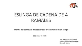 ESLINGA DE CADENA DE 4
RAMALES
Informe de reemplazo de accesorios y prueba realizada en campo
10 de mayo de 2019
Ing. Alexander Rodríguez S.
Supervisor de Izaje de Cargas
Crane & Lifting
 