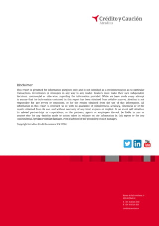 Disclaimer 
This report is provided for information purposes only and is not intended as a recommendation as to particular 
transactions, investments or strategies in any way to any reader. Readers must make their own independent 
decisions, commercial or otherwise, regarding the information provided. While we have made every attempt 
to ensure that the information contained in this report has been obtained from reliable sources, Atradius is not 
responsible for any errors or omissions, or for the results obtained from the use of this information. All 
information in this report is provided ’as is’, with no guarantee of completeness, accuracy, timeliness or of the 
results obtained from its use, and without warranty of any kind, express or implied. In no event will Atradius, 
its related partnerships or corporations, or the partners, agents or employees thereof, be liable to you or 
anyone else for any decision made or action taken in reliance on the information in this report or for any 
consequential, special or similar damages, even if advised of the possibility of such damages. 
Copyright Atradius Credit Insurance N.V. 2014 
Paseo de la Castellana, 4 
28046 Madrid 
T. +34 914 326 300 
F. +34 914 326 501 
creditoycaucion.es 
