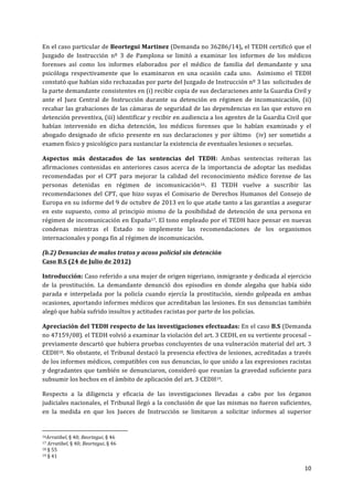 10	
  
	
  
En	
  el	
  caso	
  particular	
  de	
  Beortegui	
  Martinez	
  (Demanda	
  no	
  36286/14),	
  el	
  TEDH	
  certificó	
  que	
  el	
  
Juzgado	
   de	
   Instrucción	
   nº	
   3	
   de	
   Pamplona	
   se	
   limitó	
   a	
   examinar	
   los	
   informes	
   de	
   los	
   médicos	
  
forenses	
   así	
   como	
   los	
   informes	
   elaborados	
   por	
   el	
   médico	
   de	
   familia	
   del	
   demandante	
   y	
   una	
  
psicóloga	
   respectivamente	
   que	
   lo	
   examinaron	
   en	
   una	
   ocasión	
   cada	
   uno.	
   	
   Asimismo	
   el	
   TEDH	
  
constató	
  que	
  habían	
  sido	
  rechazadas	
  por	
  parte	
  del	
  Juzgado	
  de	
  Instrucción	
  nº	
  3	
  las	
  	
  solicitudes	
  de	
  
la	
  parte	
  demandante	
  consistentes	
  en	
  (i)	
  recibir	
  copia	
  de	
  sus	
  declaraciones	
  ante	
  la	
  Guardia	
  Civil	
  y	
  
ante	
   el	
   Juez	
   Central	
   de	
   Instrucción	
   durante	
   su	
   detención	
   en	
   régimen	
   de	
   incomunicación,	
   (ii)	
  
recabar	
  las	
  grabaciones	
  de	
  las	
  cámaras	
  de	
  seguridad	
  de	
  las	
  dependencias	
  en	
  las	
  que	
  estuvo	
  en	
  
detención	
  preventiva,	
  (iii)	
  identificar	
  y	
  recibir	
  en	
  audiencia	
  a	
  los	
  agentes	
  de	
  la	
  Guardia	
  Civil	
  que	
  
habían	
   intervenido	
   en	
   dicha	
   detención,	
   los	
   médicos	
   forenses	
   que	
   lo	
   habían	
   examinado	
   y	
   el	
  
abogado	
   designado	
   de	
   oficio	
   presente	
   en	
   sus	
   declaraciones	
   y	
   por	
   último	
   	
   (iv)	
   ser	
   sometido	
   a	
  
examen	
  físico	
  y	
  psicológico	
  para	
  sustanciar	
  la	
  existencia	
  de	
  eventuales	
  lesiones	
  o	
  secuelas.	
  
Aspectos	
   más	
   destacados	
   de	
   las	
   sentencias	
   del	
   TEDH:	
   Ambas	
   sentencias	
   reiteran	
   las	
  
afirmaciones	
  contenidas	
  en	
  anteriores	
  casos	
  acerca	
  de	
  la	
  importancia	
  de	
  adoptar	
  las	
  medidas	
  
recomendadas	
   por	
   el	
   CPT	
   para	
   mejorar	
   la	
   calidad	
   del	
   reconocimiento	
   médico	
   forense	
   de	
   las	
  
personas	
   detenidas	
   en	
   régimen	
   de	
   incomunicación16.	
   El	
   TEDH	
   vuelve	
   a	
   suscribir	
   las	
  
recomendaciones	
   del	
   CPT,	
   que	
   hizo	
   suyas	
   el	
   Comisario	
   de	
   Derechos	
   Humanos	
   del	
   Consejo	
   de	
  
Europa	
  en	
  su	
  informe	
  del	
  9	
  de	
  octubre	
  de	
  2013	
  en	
  lo	
  que	
  atañe	
  tanto	
  a	
  las	
  garantías	
  a	
  asegurar	
  
en	
   este	
   supuesto,	
   como	
   al	
   principio	
   mismo	
   de	
   la	
   posibilidad	
   de	
   detención	
   de	
   una	
   persona	
   en	
  
régimen	
  de	
  incomunicación	
  en	
  España17.	
  El	
  tono	
  empleado	
  por	
  el	
  TEDH	
  hace	
  pensar	
  en	
  nuevas	
  
condenas	
   mientras	
   el	
   Estado	
   no	
   implemente	
   las	
   recomendaciones	
   de	
   los	
   organismos	
  
internacionales	
  y	
  ponga	
  fin	
  al	
  régimen	
  de	
  incomunicación.	
  
(b.2)	
  Denuncias	
  de	
  malos	
  tratos	
  y	
  acoso	
  policial	
  sin	
  detención	
  
Caso	
  B.S	
  (24	
  de	
  Julio	
  de	
  2012)	
  
Introducción:	
  Caso	
  referido	
  a	
  una	
  mujer	
  de	
  origen	
  nigeriano,	
  inmigrante	
  y	
  dedicada	
  al	
  ejercicio	
  
de	
   la	
   prostitución.	
   La	
   demandante	
   denunció	
   dos	
   episodios	
   en	
   donde	
   alegaba	
   que	
   había	
   sido	
  
parada	
   e	
   interpelada	
   por	
   la	
   policía	
   cuando	
   ejercía	
   la	
   prostitución,	
   siendo	
   golpeada	
   en	
   ambas	
  
ocasiones,	
  aportando	
  informes	
  médicos	
  que	
  acreditaban	
  las	
  lesiones.	
  En	
  sus	
  denuncias	
  también	
  
alegó	
  que	
  había	
  sufrido	
  insultos	
  y	
  actitudes	
  racistas	
  por	
  parte	
  de	
  los	
  policías.	
  
Apreciación	
  del	
  TEDH	
  respecto	
  de	
  las	
  investigaciones	
  efectuadas:	
  En	
  el	
  caso	
  B.S	
  (Demanda	
  
no	
  47159/08).	
  el	
  TEDH	
  volvió	
  a	
  examinar	
  la	
  violación	
  del	
  art.	
  3	
  CEDH,	
  en	
  su	
  vertiente	
  procesal	
  –
previamente	
  descartó	
  que	
  hubiera	
  pruebas	
  concluyentes	
  de	
  una	
  vulneración	
  material	
  del	
  art.	
  3	
  
CEDH18.	
  No	
  obstante,	
  el	
  Tribunal	
  destacó	
  la	
  presencia	
  efectiva	
  de	
  lesiones,	
  acreditadas	
  a	
  través	
  
de	
  los	
  informes	
  médicos,	
  compatibles	
  con	
  sus	
  denuncias,	
  lo	
  que	
  unido	
  a	
  las	
  expresiones	
  racistas	
  
y	
  degradantes	
  que	
  también	
  se	
  denunciaron,	
  consideró	
  que	
  reunían	
  la	
  gravedad	
  suficiente	
  para	
  
subsumir	
  los	
  hechos	
  en	
  el	
  ámbito	
  de	
  aplicación	
  del	
  art.	
  3	
  CEDH19.	
  	
  
Respecto	
   a	
   la	
   diligencia	
   y	
   eficacia	
   de	
   las	
   investigaciones	
   llevadas	
   a	
   cabo	
   por	
   los	
   órganos	
  
judiciales	
  nacionales,	
  el	
  Tribunal	
  llegó	
  a	
  la	
  conclusión	
  de	
  que	
  las	
  mismas	
  no	
  fueron	
  suficientes,	
  
en	
   la	
   medida	
   en	
   que	
   los	
   Jueces	
   de	
   Instrucción	
   se	
   limitaron	
   a	
   solicitar	
   informes	
   al	
   superior	
  
	
  	
  	
  	
  	
  	
  	
  	
  	
  	
  	
  	
  	
  	
  	
  	
  	
  	
  	
  	
  	
  	
  	
  	
  	
  	
  	
  	
  	
  	
  	
  	
  	
  	
  	
  	
  	
  	
  	
  	
  	
  	
  	
  	
  	
  	
  	
  	
  	
  	
  	
  	
  	
  	
  	
  	
  	
  	
  	
  	
  	
  
16Arratibel,	
  §	
  40;	
  Beortegui,	
  §	
  46	
  
17	
  Arratibel,	
  §	
  40;	
  Beortegui,	
  §	
  46	
  	
  
18	
  §	
  55	
  	
  
19	
  §	
  41	
  
 
