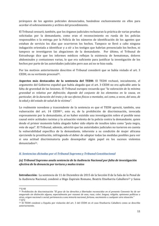  
	
  
11	
  
	
  
jerárquico	
   de	
   los	
   agentes	
   policiales	
   denunciados,	
   basándose	
   exclusivamente	
   en	
   ellos	
   para	
  
acordar	
  el	
  sobreseimiento	
  y	
  archivo	
  del	
  procedimiento.	
  	
  
El	
  Tribunal	
  censuró,	
  también,	
  que	
  los	
  órganos	
  judiciales	
  rechazaran	
  la	
  práctica	
  de	
  varias	
  pruebas	
  
solicitadas	
   por	
   la	
   demandante,	
   como	
   eran	
   el	
   reconocimiento	
   en	
   rueda	
   de	
   los	
   policías	
  
responsables	
   o	
   la	
   entrega	
   por	
   la	
   Policía	
   de	
   los	
   números	
   de	
   identificación	
   de	
   los	
   agentes	
   que	
  
estaban	
   de	
   servicio	
   los	
   días	
   que	
   ocurrieron	
   los	
   hechos.	
   Tampoco	
   se	
   llevó	
   a	
   cabo	
   ninguna	
  
indagación	
  orientada	
  a	
  identificar	
  y	
  a	
  oír	
  a	
  los	
  testigos	
  que	
  habrían	
  presenciado	
  los	
  hechos,	
  ni	
  
tampoco	
   se	
   investigaron	
   las	
   alegaciones	
   de	
   la	
   demandante.	
   	
   Por	
   último,	
   el	
   Tribunal	
   de	
  
Estrasburgo	
   dice	
   que	
   los	
   informes	
   médicos	
   reflejan	
   la	
   existencia	
   de	
   hematomas,	
   dolores	
  
abdominales	
   y	
   contusiones	
   varias,	
   lo	
   que	
   era	
   suficiente	
   para	
   justificar	
   la	
   investigación	
   de	
   los	
  
hechos	
  por	
  parte	
  de	
  las	
  autoridades	
  judiciales	
  pero	
  aun	
  así	
  no	
  se	
  hizo	
  nada.	
  	
  
Por	
   los	
   motivos	
   anteriormente	
   descritos	
   el	
   Tribunal	
   consideró	
   que	
   se	
   había	
   violado	
   el	
   art.	
   3	
  
CEDH,	
  en	
  su	
  vertiente	
  procesal20.	
  
Aspectos	
   más	
   destacados	
   de	
   la	
   sentencia	
   del	
   TEDH:	
   El	
   TEDH	
   rechazó,	
   inicialmente,	
   el	
  
argumento	
  del	
  Gobierno	
  español	
  que	
  había	
  alegado	
  que	
  el	
  art.	
  3	
  CEDH	
  no	
  era	
  aplicable	
  ante	
  la	
  
falta	
  de	
  gravedad	
  de	
  las	
  lesiones.	
  El	
  Tribunal	
  europeo	
  recuerda	
  que	
  “la	
  valoración	
  de	
  la	
  mínima	
  
gravedad	
   es	
   relativa	
   por	
   definición;	
   depende	
   del	
   conjunto	
   de	
   los	
   elementos	
   en	
   la	
   causa,	
   en	
  
particular,	
  de	
  la	
  duración	
  del	
  trato	
  y	
  de	
  sus	
  efectos	
  físicos	
  o	
  mentales,	
  así	
  como,	
  a	
  veces,	
  del	
  sexo,	
  de	
  
la	
  edad	
  y	
  del	
  estado	
  de	
  salud	
  de	
  la	
  víctima”.	
  
Lo	
   realmente	
   novedoso	
   y	
   trascendente	
   de	
   la	
   sentencia	
   es	
   que	
   el	
   TEDH	
   apreció,	
   también,	
   una	
  
vulneración	
   del	
   art.	
   14	
   CEDH21,	
   esto	
   es,	
   de	
   la	
   prohibición	
   de	
   discriminación,	
   invocada	
  
expresamente	
  por	
  la	
  demandante,	
  al	
  no	
  haber	
  existido	
  una	
  investigación	
  sobre	
  el	
  posible	
  nexo	
  
causal	
  entre	
  actitudes	
  racistas	
  y	
  la	
  actuación	
  violenta	
  de	
  la	
  policía	
  contra	
  la	
  demandante,	
  quien	
  
desde	
  el	
  primer	
  momento	
  había	
  alegado	
  haber	
  sido	
  objeto	
  de	
  insultos	
  tales	
  como	
  “puta	
  negra,	
  
vete	
  de	
  aquí”.	
  El	
  Tribunal,	
  además,	
  advirtió	
  que	
  las	
  autoridades	
  judiciales	
  no	
  tuvieron	
  en	
  cuenta	
  
la	
   vulnerabilidad	
   específica	
   de	
   la	
   demandante,	
   inherente	
   a	
   su	
   condición	
   de	
   mujer	
   africana	
  
ejerciendo	
  la	
  prostitución,	
  infringiendo	
  el	
  deber	
  de	
  adoptar	
  todas	
  las	
  medidas	
  posibles	
  para	
  ver	
  
si	
   una	
   actitud	
   discriminatoria	
   pudo	
   desempeñar	
   algún	
   papel	
   en	
   los	
   sucesos	
   violentos	
  
denunciados22.	
  
II.	
  Sentencias	
  dictadas	
  por	
  el	
  Tribunal	
  Supremo	
  y	
  Tribunal	
  Constitucional	
  
(a)	
  Tribunal	
  Supremo	
  anula	
  sentencia	
  de	
  la	
  Audiencia	
  Nacional	
  por	
  falta	
  de	
  investigación	
  
efectiva	
  de	
  la	
  denuncia	
  por	
  tortura	
  y	
  malos	
  tratos	
  
	
  
Introducción:	
  	
  La	
  sentencia	
  de	
  11	
  de	
  Diciembre	
  de	
  2015	
  de	
  la	
  Sección	
  II	
  de	
  la	
  Sala	
  de	
  lo	
  Penal	
  de	
  
la	
  Audiencia	
  Nacional,	
  condenó	
  a	
  Iñigo	
  Zapirain	
  Romano,	
  Beatriz	
  Etxebarria	
  Caballero23	
  y	
  Saioa	
  
	
  	
  	
  	
  	
  	
  	
  	
  	
  	
  	
  	
  	
  	
  	
  	
  	
  	
  	
  	
  	
  	
  	
  	
  	
  	
  	
  	
  	
  	
  	
  	
  	
  	
  	
  	
  	
  	
  	
  	
  	
  	
  	
  	
  	
  	
  	
  	
  	
  	
  	
  	
  	
  	
  	
  	
  	
  	
  	
  	
  	
  
20	
  §	
  48	
  
21	
  Prohibición	
  de	
  discriminación	
  “El	
  goce	
  de	
  los	
  derechos	
  y	
  libertades	
  reconocidos	
  en	
  el	
  presente	
  Convenio	
  ha	
  de	
  ser	
  
asegurado	
  sin	
  distinción	
  alguna,	
  especialmente	
  por	
  razones	
  de	
  sexo,	
  raza,	
  color,	
  lengua,	
  religión,	
  opiniones	
  políticas	
  u	
  
otras,	
  origen	
  nacional	
  o	
  social,	
  pertenencia	
  a	
  una	
  minoría	
  nacional,	
  fortuna,	
  nacimiento	
  o	
  cualquier	
  otra	
  situación.”	
  
22	
  §72	
  
23	
   El	
   TEDH	
   condenó	
   a	
   España	
   por	
   violación	
   del	
   art.	
   3	
   del	
   CEDH	
   en	
   el	
   caso	
   Etxebarria	
   Caballero	
   como	
   se	
   describe	
  
anteriormente.	
  	
  
 