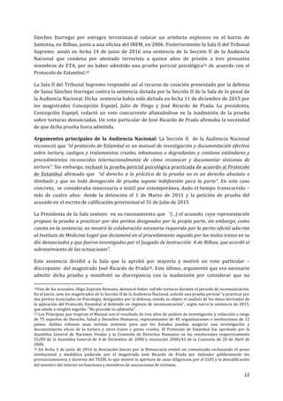12	
  
	
  
Sánchez	
   Iturregui	
   por	
   estragos	
   terroristas	
  al	
   colocar	
   un	
   artefacto	
   explosivo	
   en	
   el	
   barrio	
   de	
  
Santutxu,	
  en	
  Bilbao,	
  junto	
  a	
  una	
  oficina	
  del	
  INEM,	
  en	
  2006.	
  Posteriormente	
  la	
  Sala	
  II	
  del	
  Tribunal	
  
Supremo	
  	
   anuló	
   en	
   fecha	
   14	
   de	
   junio	
   de	
   2016	
   una	
   sentencia	
   de	
   la	
   Sección	
   II	
   de	
   la	
   Audiencia	
  
Nacional	
   que	
   condena	
   por	
   atentado	
   terrorista	
   a	
   quince	
   años	
   de	
   prisión	
   a	
   tres	
   presuntos	
  
miembros	
  de	
  ETA,	
  por	
  no	
  haber	
  admitido	
  una	
  prueba	
  pericial	
  psicológica24	
  de	
  acuerdo	
  con	
  el	
  
Protocolo	
  de	
  Estambul.25	
  
La	
  Sala	
  II	
  del	
  Tribunal	
  Supremo	
  respondió	
  así	
  al	
  recurso	
  de	
  casación	
  presentado	
  por	
  la	
  defensa	
  
de	
  Saioa	
  Sánchez	
  Iturregui	
  contra	
  la	
  sentencia	
  dictada	
  por	
  la	
  Sección	
  II	
  de	
  la	
  Sala	
  de	
  lo	
  penal	
  de	
  
la	
  Audiencia	
  Nacional.	
  Dicha	
  	
  sentencia	
  había	
  sido	
  dictada	
  en	
  fecha	
  11	
  de	
  diciembre	
  de	
  2015	
  por	
  
los	
   magistrados	
   Concepción	
   Espejel,	
   Julio	
   de	
   Diego	
   y	
   José	
   Ricardo	
   de	
   Prada.	
   La	
   presidenta,	
  
Concepción	
   Espejel,	
   redactó	
   un	
   voto	
   concurrente	
   afianzándose	
   en	
   la	
   inadmisión	
   de	
   la	
   prueba	
  
sobre	
  torturas	
  denunciadas.	
  Un	
  voto	
  particular	
  de	
  José	
  Ricardo	
  de	
  Prada	
  afirmaba	
  la	
  necesidad	
  
de	
  que	
  dicha	
  prueba	
  fuera	
  admitida.	
  
Argumentos	
   principales	
   de	
   la	
   Audiencia	
   Nacional:	
   La	
   Sección	
   II	
   	
   de	
   la	
   Audiencia	
   Nacional	
  
reconoció	
  que	
  “el	
  protocolo	
  de	
  Estambul	
  es	
  un	
  manual	
  de	
  investigación	
  y	
  documentación	
  efectiva	
  
sobre	
  tortura,	
  castigos	
  y	
  tratamientos	
  crueles,	
  inhumanos	
  o	
  degradantes	
  y	
  contiene	
  estándares	
  y	
  
procedimientos	
   reconocidos	
   internacionalmente	
   de	
   cómo	
   reconocer	
   y	
   documentar	
   síntomas	
   de	
  
tortura”.	
  Sin	
  embargo,	
  rechazó	
  la	
  prueba	
  pericial	
  psicológica	
  practicada	
  de	
  acuerdo	
  al	
  Protocolo	
  
de	
  Estambul	
  afirmado	
  que	
  	
  “el	
  derecho	
  a	
  la	
  práctica	
  de	
  la	
  prueba	
  no	
  es	
  un	
  derecho	
  absoluto	
  e	
  
ilimitado	
   y	
   que	
   no	
   toda	
   denegación	
   de	
   prueba	
   supone	
   indefensión	
   para	
   la	
   parte”.	
   En	
   este	
   caso	
  
concreto,	
  	
  se	
  consideraba	
  innecesaria	
  e	
  inútil	
  por	
  extemporánea,	
  dado	
  el	
  tiempo	
  transcurrido	
  –	
  
más	
   de	
   cuatro	
   años-­‐	
   desde	
   la	
   detención	
   el	
   1	
   de	
   Marzo	
   de	
   2011	
   y	
   la	
   petición	
   de	
   prueba	
   del	
  
acusado	
  en	
  el	
  escrito	
  de	
  calificación	
  provisional	
  el	
  31	
  de	
  Julio	
  de	
  2015	
  
La	
  Presidenta	
  de	
  la	
  Sala	
  sostuvo	
  	
  en	
  su	
  razonamiento	
  que	
  	
  “(...)	
  el	
  acusado,	
  cuya	
  representación	
  
propuso	
  la	
  prueba	
  a	
  practicar	
  por	
  dos	
  peritos	
  designados	
  por	
  la	
  propia	
  parte,	
  sin	
  embargo,	
  como	
  
consta	
  en	
  la	
  sentencia,	
  no	
  mostró	
  la	
  colaboración	
  necesaria	
  requerida	
  por	
  la	
  perito	
  oficial	
  adscrita	
  
al	
  Instituto	
  de	
  Medicina	
  Legal	
  que	
  dictaminó	
  en	
  el	
  procedimiento	
  seguido	
  por	
  los	
  malos	
  tratos	
  en	
  su	
  
día	
  denunciados	
  y	
  que	
  fueron	
  investigados	
  por	
  el	
  Juzgado	
  de	
  Instrucción	
  	
  4	
  de	
  Bilbao,	
  que	
  acordó	
  el	
  
sobreseimiento	
  de	
  las	
  actuaciones”.	
  
Esta	
   sentencia	
   dividió	
   a	
   la	
   Sala	
   que	
   la	
   aprobó	
   por	
   mayoría	
   y	
   motivó	
   un	
   voto	
   particular	
   –
discrepante-­‐	
  del	
  magistrado	
  José	
  Ricardo	
  de	
  Prada26.	
  Este	
  último,	
  argumentó	
  que	
  era	
  necesario	
  
admitir	
   dicha	
   prueba	
   y	
   manifestó	
   su	
   discrepancia	
   con	
   la	
   inadmisión	
   por	
   considerar	
   que	
   no	
  
	
  	
  	
  	
  	
  	
  	
  	
  	
  	
  	
  	
  	
  	
  	
  	
  	
  	
  	
  	
  	
  	
  	
  	
  	
  	
  	
  	
  	
  	
  	
  	
  	
  	
  	
  	
  	
  	
  	
  	
  	
  	
  	
  	
  	
  	
  	
  	
  	
  	
  	
  	
  	
  	
  	
  	
  	
  	
  	
  	
  	
  
24Uno	
  de	
  los	
  acusados,	
  Iñigo	
  Zapirain	
  Romano,	
  denunció	
  haber	
  sufrido	
  torturas	
  durante	
  el	
  periodo	
  de	
  incomunicación.	
  
En	
  el	
  juicio,	
  ante	
  los	
  magistrados	
  de	
  la	
  Sección	
  II	
  de	
  la	
  Audiencia	
  Nacional,	
  solicitó	
  una	
  prueba	
  pericial	
  “a	
  practicar	
  por	
  
dos	
  peritos	
  licenciados	
  en	
  Psicología,	
  designados	
  por	
  la	
  defensa,	
  siendo	
  su	
  objeto	
  el	
  análisis	
  de	
  los	
  datos	
  derivados	
  de	
  
la	
  aplicación	
  del	
  Protocolo	
  Estambul	
  al	
  detenido	
  en	
  régimen	
  de	
  incomunicación”,	
  según	
  narra	
  la	
  sentencia	
  de	
  2015,	
  
que	
  añade	
  a	
  renglón	
  seguido:	
  “No	
  procede	
  su	
  admisión”.	
  	
  
25	
  Los	
  Principios	
  que	
  inspiran	
  el	
  Manual	
  son	
  el	
  resultado	
  de	
  tres	
  años	
  de	
  análisis	
  de	
  investigación	
  y	
  redacción	
  a	
  cargo	
  
de	
  75	
  expertos	
  de	
  Derecho,	
  Salud	
  y	
  Derechos	
  Humanos,	
  representantes	
  de	
  40	
  organizaciones	
  o	
  instituciones	
  de	
  15	
  
países.	
   Ambos	
   esbozan	
   unas	
   normas	
   mínimas	
   para	
   que	
   los	
   Estados	
   puedan	
   asegurar	
   una	
   investigación	
   y	
  
documentación	
   eficaz	
   de	
   la	
   tortura	
   y	
   otros	
   tratos	
   o	
   penas	
   crueles.	
   El	
   Protocolo	
   de	
   Estambul	
   fue	
   aprobado	
   por	
   la	
  
Asamblea	
   General	
   de	
   Naciones	
   Unidas	
   y	
   la	
   Comisión	
   de	
   Derechos	
   Humanos	
   en	
   las	
   resoluciones	
   respectivamente	
  
55/89	
  de	
  la	
  Asamblea	
  General	
  de	
  4	
  de	
  Diciembre	
  de	
  2000	
  y	
  resolución	
  2000/43	
  de	
  la	
  Comisión	
  de	
  20	
  de	
  Abril	
  de	
  
2000.	
  
26	
  En	
  fecha	
  3	
  de	
  junio	
  de	
  2016	
  la	
  Asociación	
  Jueces	
  por	
  la	
  Democracia	
  emitió	
  un	
  comunicado	
  rechazando	
  el	
  acoso	
  
institucional	
   y	
   mediático	
   padecido	
   por	
   el	
   magistrado	
   José	
   Ricardo	
   de	
   Prada	
   por	
   defender	
   públicamente	
   los	
  
pronunciamientos	
  y	
  doctrina	
  del	
  TEDH,	
  lo	
  que	
  motivó	
  la	
  apertura	
  de	
  unas	
  diligencias	
  por	
  el	
  CGPJ	
  y	
  la	
  descalificación	
  
del	
  ministro	
  del	
  interior	
  en	
  funciones	
  y	
  miembros	
  de	
  asociaciones	
  de	
  víctimas.	
  	
  
 