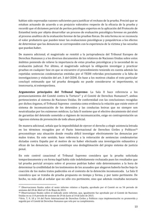  
	
  
13	
  
	
  
habían	
  sido	
  expresadas	
  razones	
  suficientes	
  para	
  justificar	
  el	
  rechazo	
  de	
  la	
  prueba.	
  Precisó	
  que	
  se	
  
estaban	
   actuando	
   de	
   acuerdo	
   a	
   un	
   prejuicio	
   valorativo	
   respecto	
   de	
   la	
   eficacia	
   de	
   la	
   prueba	
   y	
  
recordó	
  que	
  el	
  dictamen	
  pericial	
  de	
  peritos	
  psicólogos	
  expertos	
  en	
  la	
  aplicación	
  del	
  Protocolo	
  de	
  
Estambul	
  tenía	
  por	
  objeto	
  desarrollar	
  un	
  proceso	
  de	
  evaluación	
  psicológica	
  forense	
  en	
  paralelo	
  
al	
  proceso	
  analítico	
  de	
  la	
  evaluación	
  forense	
  de	
  las	
  pruebas	
  físicas.	
  De	
  esta	
  forma	
  no	
  se	
  reconocía	
  
el	
  valor	
  probatorio	
  que	
  pueden	
  tener	
  las	
  evaluaciones	
  psicológicas	
  y	
  psiquiátricas	
  a	
  los	
  efectos	
  
de	
  determinar	
  que	
  las	
  denuncias	
  se	
  corresponden	
  con	
  la	
  experiencia	
  de	
  la	
  víctima	
  y	
  las	
  secuelas	
  
que	
  puedan	
  haber.	
  	
  	
  
De	
   manera	
   adicional,	
   el	
   magistrado	
   se	
   remitió	
   a	
   la	
   jurisprudencia	
   del	
   Tribunal	
   Europeo	
   de	
  
Derechos	
  Humanos	
  y	
  a	
  los	
  diversos	
  documentos	
  de	
  los	
  relatores	
  de	
  Naciones	
  Unidas	
  sobre	
  estos	
  
ámbitos	
  poniendo	
  de	
  relieve	
  la	
  importancia	
  de	
  estas	
  pruebas	
  psicológicas	
  y	
  la	
  necesidad	
  de	
  su	
  
evaluación	
   judicial.	
   Por	
   último,	
   el	
   magistrado	
   subrayó	
   la	
   obligación	
   investigar	
   y	
   practicar	
  
pruebas	
  en	
  cualquier	
  fase	
  en	
  que	
  se	
  encuentre	
  el	
  procedimiento	
  teniendo	
  en	
  cuenta	
  además	
  las	
  
repetidas	
  sentencias	
  condenatorias	
  emitidas	
  por	
  el	
  TEDH	
  referidas	
  precisamente	
  a	
  la	
  falta	
  de	
  
investigaciones	
  y	
  violación	
  del	
  art.	
  3	
  del	
  CEDH.	
  En	
  base	
  a	
  los	
  motivos	
  citados	
  el	
  voto	
  particular	
  
concluyó	
   estimando	
   que	
   tal	
   prueba	
   denegada	
   no	
   puede	
   considerarse	
   ni	
   impertinente,	
   ni	
  
innecesaria,	
  ni	
  extemporánea.	
  
Argumentos	
   principales	
   del	
   Tribunal	
   Supremo:	
   La	
   Sala	
   II	
   hace	
   referencia	
   a	
   los	
  
pronunciamientos	
  del	
  Comité	
  contra	
  la	
  Tortura27	
  y	
  el	
  Comité	
  de	
  Derechos	
  Humanos28,	
  ambos	
  
pertenecientes	
  al	
  sistema	
  de	
  Naciones	
  Unidas.	
  De	
  conformidad	
  con	
  las	
  conclusiones	
  recogidas	
  
por	
  dichos	
  órganos,	
  el	
  Tribunal	
  Supremo	
  	
  constata	
  como	
  evidencia	
  la	
  relación	
  que	
  existe	
  entre	
  el	
  
sistema	
   de	
   incomunicación	
   de	
   los	
   detenidos	
   y	
   las	
   conductas	
   lesivas	
   que	
   no	
   siempre	
   son	
  
neutralizadas	
  por	
  los	
  exámenes	
  médicos.	
  La	
  Sala	
  II	
  sostiene	
  que	
  el	
  efectivo	
  decaimiento	
  del	
  nivel	
  
de	
  garantías	
  del	
  detenido	
  sometido	
  a	
  régimen	
  de	
  incomunicación,	
  exige	
  en	
  contraprestación	
  un	
  
riguroso	
  sistema	
  de	
  prevención	
  de	
  todo	
  abuso	
  policial.	
  	
  
De	
  manera	
  adicional,	
  señala	
  que	
  la	
  imposibilidad	
  de	
  ejercer	
  el	
  derecho	
  a	
  elegir	
  asistencia	
  letrada	
  
en	
   los	
   términos	
   recogidos	
   por	
   el	
   Pacto	
   Internacional	
   de	
   Derechos	
   Civiles	
   y	
   Políticos29	
  
preconstituye	
   una	
   situación	
   donde	
   resulta	
   difícil	
   investigar	
   efectivamente	
   las	
   denuncias	
   por	
  
malos	
   tratos.	
   En	
   este	
   sentido,	
   hace	
   referencia	
   a	
   la	
   reiteración	
   de	
   sentencias	
   condenatorias	
  
dictadas	
   contra	
   España	
   por	
   el	
   motivo	
   de	
   no	
   haber	
   efectuado	
   una	
   investigación	
   exhaustiva	
   y	
  
eficaz	
   de	
   las	
   denuncias,	
   lo	
   que	
   constituye	
   una	
   deslegitimación	
   del	
   propio	
   sistema	
   de	
   justicia	
  
penal.	
  	
  
En	
   este	
   control	
   casacional	
   el	
   Tribunal	
   Supremo	
   considera	
   que	
   la	
   prueba	
   solicitada	
  
temporáneamente	
  y	
  en	
  forma	
  legal	
  había	
  sido	
  indebidamente	
  rechazada	
  pues	
  los	
  resultados	
  que	
  
tal	
   prueba	
   pericial	
   arrojara	
   sobre	
   el	
   proceso	
   podrían	
   haber	
   sido	
   determinantes	
   a	
   la	
   hora	
   de	
  
determinar	
  la	
  credibilidad	
  de	
  los	
  testimonios	
  de	
  los	
  acusados	
  que	
  alegaron	
  haberlo	
  hecho	
  bajo	
  la	
  
coacción	
  de	
  los	
  malos	
  tratos	
  padecidos	
  en	
  el	
  contexto	
  de	
  la	
  detención	
  incomunicada.	
  	
  La	
  Sala	
  II	
  
considera	
   que	
   se	
   trataba	
   de	
   prueba	
   propuesta	
   en	
   tiempo	
   y	
   forma,	
   y	
   por	
   tanto	
   pertinente.	
   De	
  
hecho,	
  va	
  más	
  allá	
  al	
  señalar	
  que	
  no	
  sólo	
  era	
  pertinente,	
  sino	
  que	
  además	
  resultaba	
  necesaria	
  
	
  	
  	
  	
  	
  	
  	
  	
  	
  	
  	
  	
  	
  	
  	
  	
  	
  	
  	
  	
  	
  	
  	
  	
  	
  	
  	
  	
  	
  	
  	
  	
  	
  	
  	
  	
  	
  	
  	
  	
  	
  	
  	
  	
  	
  	
  	
  	
  	
  	
  	
  	
  	
  	
  	
  	
  	
  	
  	
  	
  	
  
27	
   Observaciones	
   finales	
   sobre	
   el	
   sexto	
   informe	
   relativo	
   a	
   España,	
   aprobado	
   por	
   el	
   Comité	
   en	
   su	
   54	
   periodo	
   de	
  
sesiones	
  del	
  20	
  de	
  Abril	
  al	
  15	
  de	
  Mayo	
  de	
  2015.	
  	
  
28	
  Observaciones	
  finales	
  sobre	
  el	
  indicado	
  sexto	
  informe,	
  que,	
  igualmente	
  fue	
  aprobado	
  por	
  el	
  Comité	
  de	
  Naciones	
  
Unidas	
  en	
  su	
  114	
  periodo	
  de	
  sesiones	
  de	
  29	
  de	
  Junio	
  al	
  14	
  de	
  Julio	
  de	
  2015.	
  
29Arts.	
   7,	
   9,	
   10	
   y	
   14	
   del	
   Pacto	
   Internacional	
   de	
   Derechos	
   Civiles	
   y	
   Políticos	
   cuya	
   implementación	
   es	
   promovida	
   y	
  
seguida	
  por	
  el	
  Comité	
  de	
  Derechos	
  Humanos	
  que	
  vela	
  por	
  su	
  cumplimiento. 	
  	
  
 