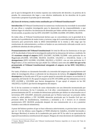 14	
  
	
  
por	
  lo	
  que	
  la	
  denegación	
  de	
  la	
  misma	
  suponía	
  una	
  vulneración	
  del	
  derecho	
  a	
  la	
  práctica	
  de	
  la	
  
prueba.	
   En	
   consecuencia	
   dio	
   lugar	
   a	
   una	
   efectiva	
   indefensión	
   de	
   los	
   derechos	
   de	
   la	
   parte	
  
recurrente	
  a	
  proponer	
  la	
  prueba	
  que	
  le	
  interesaba.	
  
(b)	
  Casos	
  de	
  torturas	
  y	
  malos	
  tratos	
  analizados	
  por	
  el	
  Tribunal	
  Constitucional30	
  
Introducción:	
  El	
  Tribunal	
  Constitucional	
  en	
  numerosas	
  resoluciones	
  ha	
  recordado	
  la	
  necesidad	
  
de	
   una	
   eficaz	
   y	
   completa	
   investigación	
   para	
   la	
   depuración	
   de	
   las	
   responsabilidades	
   a	
   que	
  
hubiese	
  lugar	
  en	
  relación	
  a	
  las	
  denuncias	
  de	
  detenidos	
  por	
  haber	
  sufrido	
  malos	
  tratos	
  o	
  torturas.	
  
En	
  tal	
  sentido,	
  se	
  pueden	
  citar	
  las	
  SSTC	
  224/2007;	
  52/2008;	
  63/2008;	
  107/2008	
  o	
  40/2010.	
  
En	
   todas	
   ellas,	
   el	
   Tribunal	
   Constitucional	
   declara	
   que	
   en	
   concordancia	
   con	
   la	
   gravedad	
   de	
   la	
  
quiebra	
  de	
  la	
  prohibición	
  de	
  malos	
  tratos	
  y	
  torturas,	
  exige	
  de	
  la	
  autoridad	
  judicial	
  una	
  actividad	
  
necesaria	
   para	
   preservarla	
   dada	
   la	
   difícil	
   detectabilidad	
   de	
   la	
   misma	
   y	
   ello	
   exige	
   que	
   las	
  
resoluciones	
  de	
  sobreseimiento	
  y	
  archivo	
  se	
  funden	
  en	
  una	
  motivación	
  reforzada	
  acorde	
  con	
  la	
  
prohibición	
  absoluta	
  de	
  tales	
  prácticas.	
  
Pronunciamientos	
  del	
  Tribunal	
  Constitucional:	
  Un	
  total	
  de	
  15	
  son	
  las	
  Sentencias	
  en	
  las	
  que	
  
el	
  TC	
  ha	
  abordado	
  el	
  tema	
  de	
  la	
  investigación	
  judicial	
  de	
  las	
  denuncias	
  de	
  tortura	
  o	
  maltrato.	
  En	
  
11	
  ocasiones	
  otorgó	
  el	
  amparo	
  (SSTC	
  224/2007,	
  34/2008,	
  52/2008	
   –voto	
  particular	
  de	
  un	
  
Magistrado-­‐,69/2008,	
   107/2008,	
   40/2010,	
   63/2010,	
   131/2012	
   y	
   153/2013),	
   frente	
   a	
   4	
  
denegaciones	
  (SSTC	
  63/2008,	
  123/2008,	
  182/2012	
  y	
  12/2013	
   –con	
  un	
  voto	
  particular	
  de	
  2	
  
Magistrados-­‐).	
  A	
  los	
  anteriores	
  hay	
  que	
  añadir	
  los	
  2	
  últimos	
  casos	
  este	
  año	
  sobre	
  los	
  que	
  se	
  ha	
  
pronunciado	
   el	
   Tribunal	
   Constitucional	
   otorgando	
   el	
   amparo	
   en	
   las	
   SSTC	
   144/2016	
   y	
  
130/2016.	
  
Por	
  tanto,	
  el	
  balance	
  es	
  claramente	
  favorable	
  a	
  la	
  concesión	
  del	
  amparo	
  por	
  incumplimiento	
  del	
  
deber	
  de	
  investigación	
  eficaz	
  y	
  suficiente	
  de	
  las	
  denuncias	
  de	
  tortura,	
  11	
  amparos	
  frente	
  a	
  4	
  
desamparos.	
  La	
  Fiscalía	
  ante	
  el	
  TC	
  por	
  su	
  parte	
  apoyó	
  la	
  concesión	
  del	
  amparo	
  en	
  un	
  total	
  de	
  12	
  
supuestos,	
  del	
  total	
  de	
  15.	
  No	
  apoyó	
  el	
  amparo	
  en	
  la	
  STC	
  107/2008,	
  que	
  fue	
  estimatoria;	
  ni	
  en	
  las	
  
SSTC	
   63/2008	
   y	
   123/2008,	
   que	
   fueron	
   denegatorias.	
   Sí	
   que	
   apoyó	
   el	
   amparo	
   en	
   las	
   SSC	
  
182/2012	
  y	
  12/2013,	
  que	
  fueron	
  denegatorias	
  del	
  amparo.	
  	
  
En	
  12	
  de	
  las	
  ocasiones	
  se	
  trataba	
  de	
  casos	
  relacionados	
  con	
  una	
  detención	
  incomunicada	
  por	
  
delitos	
   de	
   terrorismo.	
   En	
   los	
   3	
   restantes,	
   en	
   2	
   de	
   ellos	
   –concretamente	
   en	
   los	
   dos	
   primeros	
  
pronunciamientos	
  del	
  TC-­‐	
  se	
  trataba	
  de	
  detenciones	
  policiales	
  por	
  delitos	
  no	
  relacionados	
  con	
  el	
  
terrorismo	
   (STC	
   224/2007,	
   detención	
   practicada	
   por	
   la	
   Policía	
   Local	
   por	
   un	
   presunto	
   delito	
  
contra	
   la	
   salud	
   pública;	
   y	
   STC	
   34/2008,	
   detención	
   practicada	
   por	
   la	
   Guardia	
   Civil	
   por	
   un	
  
presunto	
   delito	
   de	
   desobediencia,	
   resistencia	
   y	
   atentado)	
   y	
   en	
   1	
   tercero	
   en	
   el	
   contexto	
  
penitenciario	
   (STC	
   40/2010,	
   producido	
   después	
   de	
   una	
   comunicación	
   vis	
   a	
   vis	
   y	
   posterior	
  
traslado	
  a	
  una	
  celda	
  de	
  aislamiento).	
  
A	
  pesar	
  del	
  balance	
  positivo	
  al	
  que	
  se	
  hace	
  referencia	
  anteriormente,	
  es	
  preciso	
  tener	
  en	
  cuenta	
  
que	
   en	
   3	
   de	
   los	
   últimos	
   casos	
   llegados	
   al	
   TEDH	
   (Etxebarria	
   Caballero,	
   Arratibel	
   Garciandía	
   y	
  
Beortegui	
  Martínez)	
  el	
  motivo	
  de	
  la	
  inadmisión	
  por	
  parte	
  del	
  TC	
  ha	
  sido	
  la	
  no	
  apreciación	
  de	
  
especial	
  trascendencia	
  constitucional	
  del	
  amparo.	
  Ninguna	
  de	
  estas	
  decisiones	
  de	
  inadmisión	
  fue	
  
	
  	
  	
  	
  	
  	
  	
  	
  	
  	
  	
  	
  	
  	
  	
  	
  	
  	
  	
  	
  	
  	
  	
  	
  	
  	
  	
  	
  	
  	
  	
  	
  	
  	
  	
  	
  	
  	
  	
  	
  	
  	
  	
  	
  	
  	
  	
  	
  	
  	
  	
  	
  	
  	
  	
  	
  	
  	
  	
  	
  	
  
30	
   Fuente:	
   Manuel	
   Miranda	
   (Fiscal	
   ante	
   Tribunal	
   Constitucional)	
   Ponencia	
   impartida	
   en	
   el	
   marco	
   del	
   “Aula	
   de	
  
Derechos	
  Humanos”	
  
	
  
 