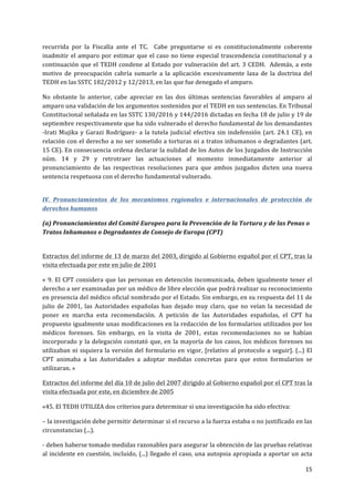  
	
  
15	
  
	
  
recurrida	
   por	
   la	
   Fiscalía	
   ante	
   el	
   TC.	
   	
   Cabe	
   preguntarse	
   si	
   es	
   constitucionalmente	
   coherente	
  
inadmitir	
  el	
  amparo	
  por	
  estimar	
  que	
  el	
  caso	
  no	
  tiene	
  especial	
  trascendencia	
  constitucional	
  y	
  a	
  
continuación	
  que	
  el	
  TEDH	
  condene	
  al	
  Estado	
  por	
  vulneración	
  del	
  art.	
  3	
  CEDH.	
  	
  Además,	
  a	
  este	
  
motivo	
   de	
   preocupación	
   cabría	
   sumarle	
   a	
   la	
   aplicación	
   excesivamente	
   laxa	
   de	
   la	
   doctrina	
   del	
  
TEDH	
  en	
  las	
  SSTC	
  182/2012	
  y	
  12/2013,	
  en	
  las	
  que	
  fue	
  denegado	
  el	
  amparo.	
  	
  
No	
   obstante	
   lo	
   anterior,	
   cabe	
   apreciar	
   en	
   las	
   dos	
   últimas	
   sentencias	
   favorables	
   al	
   amparo	
   al	
  
amparo	
  una	
  validación	
  de	
  los	
  argumentos	
  sostenidos	
  por	
  el	
  TEDH	
  en	
  sus	
  sentencias.	
  En	
  Tribunal	
  
Constitucional	
  señalada	
  en	
  las	
  SSTC	
  130/2016	
  y	
  144/2016	
  dictadas	
  en	
  fecha	
  18	
  de	
  julio	
  y	
  19	
  de	
  
septiembre	
  respectivamente	
  que	
  ha	
  sido	
  vulnerado	
  el	
  derecho	
  fundamental	
  de	
  los	
  demandantes	
  
-­‐Irati	
  Mujika	
  y	
  Garazi	
  Rodríguez-­‐	
  a	
  la	
  tutela	
  judicial	
  efectiva	
  sin	
  indefensión	
  (art.	
  24.1	
  CE),	
  en	
  
relación	
  con	
  el	
  derecho	
  a	
  no	
  ser	
  sometido	
  a	
  torturas	
  ni	
  a	
  tratos	
  inhumanos	
  o	
  degradantes	
  (art.	
  
15	
  CE).	
  En	
  consecuencia	
  ordena	
  declarar	
  la	
  nulidad	
  de	
  los	
  Autos	
  de	
  los	
  Juzgados	
  de	
  Instrucción	
  
núm.	
   14	
   y	
   29	
   y	
   retrotraer	
   las	
   actuaciones	
   al	
   momento	
   inmediatamente	
   anterior	
   al	
  
pronunciamiento	
   de	
   las	
   respectivas	
   resoluciones	
   para	
   que	
   ambos	
   juzgados	
   dicten	
   una	
   nueva	
  
sentencia	
  respetuosa	
  con	
  el	
  derecho	
  fundamental	
  vulnerado.	
  
IV.	
   Pronunciamientos	
   de	
   los	
   mecanismos	
   regionales	
   e	
   internacionales	
   de	
   protección	
   de	
  
derechos	
  humanos	
  	
  
(a)	
  Pronunciamientos	
  del	
  Comité	
  Europeo	
  para	
  la	
  Prevención	
  de	
  la	
  Tortura	
  y	
  de	
  las	
  Penas	
  o	
  
Tratos	
  Inhumanos	
  o	
  Degradantes	
  de	
  Consejo	
  de	
  Europa	
  (CPT)	
  
	
  
Extractos	
  del	
  informe	
  de	
  13	
  de	
  marzo	
  del	
  2003,	
  dirigido	
  al	
  Gobierno	
  español	
  por	
  el	
  CPT,	
  tras	
  la	
  
visita	
  efectuada	
  por	
  este	
  en	
  julio	
  de	
  2001	
  	
  
«	
  9.	
  El	
  CPT	
  considera	
  que	
  las	
  personas	
  en	
  detención	
  incomunicada,	
  deben	
  igualmente	
  tener	
  el	
  
derecho	
  a	
  ser	
  examinadas	
  por	
  un	
  médico	
  de	
  libre	
  elección	
  que	
  podrá	
  realizar	
  su	
  reconocimiento	
  
en	
  presencia	
  del	
  médico	
  oficial	
  nombrado	
  por	
  el	
  Estado.	
  Sin	
  embargo,	
  en	
  su	
  respuesta	
  del	
  11	
  de	
  
julio	
  de	
  2001,	
  las	
  Autoridades	
  españolas	
  han	
  dejado	
  muy	
  claro,	
  que	
  no	
  veían	
  la	
  necesidad	
  de	
  
poner	
   en	
   marcha	
   esta	
   recomendación.	
   A	
   petición	
   de	
   las	
   Autoridades	
   españolas,	
   el	
   CPT	
   ha	
  
propuesto	
  igualmente	
  unas	
  modificaciones	
  en	
  la	
  redacción	
  de	
  los	
  formularios	
  utilizados	
  por	
  los	
  
médicos	
   forenses.	
   Sin	
   embargo,	
   en	
   la	
   visita	
   de	
   2001,	
   estas	
   recomendaciones	
   no	
   se	
   habían	
  
incorporado	
  y	
  la	
  delegación	
  constató	
  que,	
  en	
  la	
  mayoría	
  de	
  los	
  casos,	
  los	
  médicos	
  forenses	
  no	
  
utilizaban	
  ni	
  siquiera	
  la	
  versión	
  del	
  formulario	
  en	
  vigor,	
  [relativo	
  al	
  protocolo	
  a	
  seguir].	
  (...)	
  El	
  
CPT	
   animaba	
   a	
   las	
   Autoridades	
   a	
   adoptar	
   medidas	
   concretas	
   para	
   que	
   estos	
   formularios	
   se	
  
utilizaran.	
  »	
  
Extractos	
  del	
  informe	
  del	
  día	
  10	
  de	
  julio	
  del	
  2007	
  dirigido	
  al	
  Gobierno	
  español	
  por	
  el	
  CPT	
  tras	
  la	
  
visita	
  efectuada	
  por	
  este,	
  en	
  diciembre	
  de	
  2005	
  
«45.	
  El	
  TEDH	
  UTILIZA	
  dos	
  criterios	
  para	
  determinar	
  si	
  una	
  investigación	
  ha	
  sido	
  efectiva:	
  
–	
  la	
  investigación	
  debe	
  permitir	
  determinar	
  si	
  el	
  recurso	
  a	
  la	
  fuerza	
  estaba	
  o	
  no	
  justificado	
  en	
  las	
  
circunstancias	
  (...).	
  
-­‐	
  deben	
  haberse	
  tomado	
  medidas	
  razonables	
  para	
  asegurar	
  la	
  obtención	
  de	
  las	
  pruebas	
  relativas	
  
al	
  incidente	
  en	
  cuestión,	
  incluido,	
  (...)	
  llegado	
  el	
  caso,	
  una	
  autopsia	
  apropiada	
  a	
  aportar	
  un	
  acta	
  
 