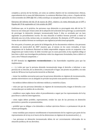 16	
  
	
  
completa	
  y	
  precisa	
  de	
  las	
  heridas,	
  así	
  como	
  un	
  análisis	
  objetivo	
  de	
  las	
  constataciones	
  clínicas,	
  
especialmente	
  de	
  la	
  causa	
  del	
  fallecimiento.	
  La	
  sentencia	
  Martínez	
  Sala	
  y	
  otros	
  c.	
  España	
  del	
  día	
  
2	
  de	
  noviembre	
  de	
  2004	
  (§§	
  156	
  a	
  160)	
  constituye	
  un	
  ejemplo	
  de	
  aplicación	
  de	
  estos	
  criterios.	
  »	
  
Extractos	
  del	
  informe	
  del	
  día	
  25	
  de	
  marzo	
  de	
  2011,	
  relativo	
  a	
  la	
  visita	
  efectuada	
  por	
  el	
  CPT	
  a	
  
España	
  del	
  19	
  de	
  septiembre	
  al	
  1	
  de	
  octubre	
  de	
  2007	
  
Confirman	
   que,	
   en	
   la	
   práctica,	
   las	
   personas	
   cuya	
   detención	
   es	
   prorrogada	
   más	
   allá	
   de	
   las	
   72	
  
horas	
  no	
  son	
  vistas	
  por	
  el	
  Juez	
  antes	
  de	
  la	
  adopción	
  de	
  la	
  decisión	
  de	
  la	
  prórroga.	
  La	
  autorización	
  
de	
   prorrogar	
   la	
   detención	
   (siempre	
   incomunicada)	
   hasta	
   5	
   días	
   es	
   acordada	
   por	
   un	
   Juez	
  
siguiendo	
   un	
   procedimiento	
   escrito.	
   En	
   esta	
   situación	
   el	
   médico	
   forense	
   procede	
   a	
   visitar	
   al	
  
detenido	
  una	
  vez	
  al	
  día,	
  incluso	
  más,	
  se	
  considera	
  suficiente.	
  No	
  obstante,	
  el	
  CPT	
  estima	
  que	
  las	
  
visitas	
  de	
  un	
  médico	
  forense	
  no	
  sustituyen	
  una	
  vigilancia	
  jurisdiccional	
  apropiada.	
  
Por	
  otra	
  parte,	
  el	
  examen,	
  por	
  parte	
  de	
  la	
  Delegación,	
  de	
  los	
  documentos	
  relativos	
  a	
  las	
  personas	
  
detenidas	
   en	
   marzo-­‐abril	
   de	
   2007	
   muestra	
   que,	
   al	
   menos	
   en	
   los	
   casos	
   revisados,	
   el	
   Juez	
  
competente	
  de	
  la	
  Audiencia	
  Nacional	
  no	
  había	
  emprendido	
  ninguna	
  acción	
  en	
  respuesta	
  a	
  las	
  
alegaciones	
  por	
  malos	
  tratos.	
  Se	
  debe	
  recordar	
  que	
  en	
  casos	
  parecidos,	
  la	
  ley	
  española	
  obliga	
  al	
  
Juez	
  bien	
  a	
  abrir	
  una	
  investigación	
  preliminar	
  sobre	
  las	
  alegaciones	
  formuladas,	
  bien	
  a	
  deferir	
  el	
  
caso	
  a	
  otro	
  Tribunal	
  competente.	
  »	
  
El	
   CPT	
   formula	
   las	
   siguientes	
   recomendaciones	
   a	
   las	
   Autoridades	
   españolas	
   para	
   que	
   las	
  
implementen:	
  
«	
   –	
   (...)	
   velar	
   por	
   que	
   la	
   persona	
   detenida	
   incomunicada	
   tenga	
   el	
   derecho	
   a	
   informar	
   a	
   una	
  
persona	
  de	
  su	
  elección,	
  de	
  su	
  detención	
  y	
  comunicarle	
  el	
  lugar,	
  tan	
  pronto	
  sea	
  posible	
  y	
  no	
  más	
  
tarde	
  de	
  48	
  horas	
  tras	
  la	
  privación	
  inicial	
  de	
  su	
  libertad;	
  	
  
–	
  tomar	
  las	
  medidas	
  necesarias	
  para	
  que	
  las	
  personas	
  detenidas	
  en	
  régimen	
  de	
  incomunicación,	
  
puedan	
  entrevistarse	
  con	
  un	
  abogado	
  en	
  privado	
  tan	
  pronto	
  sean	
  puestos	
  en	
  detención;	
  
–	
  los	
  médicos	
  deben	
  elaborar	
  los	
  informes	
  médicos	
  y	
  remitirlos	
  al	
  Juez;	
  
–	
  velar	
  por	
  que	
  las	
  personas	
  detenidas	
  en	
  régimen	
  de	
  incomunicación,	
  tengan	
  el	
  derecho	
  a	
  ser	
  
reconocidas	
  por	
  un	
  médico	
  de	
  su	
  elección;	
  
–	
  establecer	
  unas	
  reglas	
  claras	
  sobre	
  el	
  procedimiento	
  a	
  seguir	
  por	
  los	
  representantes	
  de	
  la	
  ley	
  
para	
  llevar	
  a	
  cabo	
  los	
  interrogatorios;	
  
–	
   estas	
   reglas	
   deben	
   prohibir,	
   expresamente,	
   vendar	
   los	
   ojos	
   de	
   las	
   personas	
   en	
   detención	
  
preventiva	
  o	
  ponerles	
  un	
  pasamontañas;	
  
–	
  prohibir	
  que	
  se	
  obligue	
  a	
  los	
  detenidos	
  a	
  realizar	
  ejercicios	
  físicos	
  o	
  a	
  permanecer	
  de	
  pie	
  de	
  
manera	
  prolongada;	
  
–	
  tomar	
  medidas	
  para	
  mejorar	
  sensiblemente	
  el	
  mantenimiento	
  de	
  los	
  registros	
  por	
  parte	
  de	
  los	
  
representantes	
  de	
  la	
  Ley	
  en	
  el	
  marco	
  de	
  las	
  detenciones	
  en	
  régimen	
  de	
  incomunicación	
  (...);	
  
–	
   Las	
   personas	
   en	
   detención	
   incomunicada	
   deben	
   de	
   ser	
   correctamente	
   informadas	
   de	
   su	
  
situación	
  jurídica	
  y	
  de	
  sus	
  derechos;	
  
 