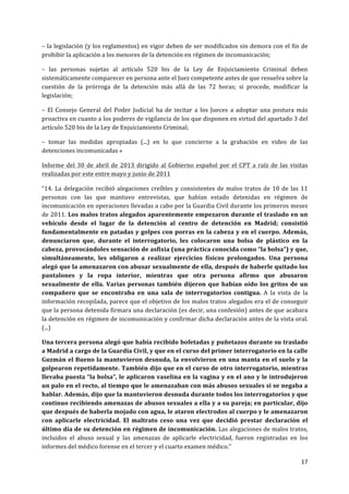  
	
  
17	
  
	
  
–	
  la	
  legislación	
  (y	
  los	
  reglamentos)	
  en	
  vigor	
  deben	
  de	
  ser	
  modificados	
  sin	
  demora	
  con	
  el	
  fin	
  de	
  
prohibir	
  la	
  aplicación	
  a	
  los	
  menores	
  de	
  la	
  detención	
  en	
  régimen	
  de	
  incomunicación;	
  
–	
   las	
   personas	
   sujetas	
   al	
   artículo	
   520	
   bis	
   de	
   la	
   Ley	
   de	
   Enjuiciamiento	
   Criminal	
   deben	
  
sistemáticamente	
  comparecer	
  en	
  persona	
  ante	
  el	
  Juez	
  competente	
  antes	
  de	
  que	
  resuelva	
  sobre	
  la	
  
cuestión	
   de	
   la	
   prórroga	
   de	
   la	
   detención	
   más	
   allá	
   de	
   las	
   72	
   horas;	
   si	
   procede,	
   modificar	
   la	
  
legislación;	
  
–	
   El	
   Consejo	
   General	
   del	
   Poder	
   Judicial	
   ha	
   de	
   incitar	
   a	
   los	
   Jueces	
   a	
   adoptar	
   una	
   postura	
   más	
  
proactiva	
  en	
  cuanto	
  a	
  los	
  poderes	
  de	
  vigilancia	
  de	
  los	
  que	
  disponen	
  en	
  virtud	
  del	
  apartado	
  3	
  del	
  
artículo	
  520	
  bis	
  de	
  la	
  Ley	
  de	
  Enjuiciamiento	
  Criminal;	
  
–	
   tomar	
   las	
   medidas	
   apropiadas	
   (...)	
   en	
   lo	
   que	
   concierne	
   a	
   la	
   grabación	
   en	
   video	
   de	
   las	
  
detenciones	
  incomunicadas	
  »	
  
Informe	
   del	
   30	
   de	
   abril	
   de	
   2013	
   dirigido	
   al	
   Gobierno	
   español	
   por	
   el	
   CPT	
   a	
   raíz	
   de	
   las	
   visitas	
  
realizadas	
  por	
  este	
  entre	
  mayo	
  y	
  junio	
  de	
  2011	
  	
  
“14.	
  La	
  delegación	
  recibió	
  alegaciones	
  creíbles	
  y	
  consistentes	
  de	
  malos	
  tratos	
  de	
  10	
  de	
  las	
  11	
  
personas	
   con	
   las	
   que	
   mantuvo	
   entrevistas,	
   que	
   habían	
   estado	
   detenidas	
   en	
   régimen	
   de	
  
incomunicación	
  en	
  operaciones	
  llevadas	
  a	
  cabo	
  por	
  la	
  Guardia	
  Civil	
  durante	
  los	
  primeros	
  meses	
  
de	
  2011.	
  Los	
  malos	
  tratos	
  alegados	
  aparentemente	
  empezaron	
  durante	
  el	
  traslado	
  en	
  un	
  
vehículo	
   desde	
   el	
   lugar	
   de	
   la	
   detención	
   al	
   centro	
   de	
   detención	
   en	
   Madrid;	
   consistió	
  
fundamentalmente	
  en	
  patadas	
  y	
  golpes	
  con	
  porras	
  en	
  la	
  cabeza	
  y	
  en	
  el	
  cuerpo.	
  Además,	
  
denunciaron	
   que,	
   durante	
   el	
   interrogatorio,	
   les	
   colocaron	
   una	
   bolsa	
   de	
   plástico	
   en	
   la	
  
cabeza,	
  provocándoles	
  sensación	
  de	
  asfixia	
  (una	
  práctica	
  conocida	
  como	
  “la	
  bolsa”)	
  y	
  que,	
  
simultáneamente,	
   les	
   obligaron	
   a	
   realizar	
   ejercicios	
   físicos	
   prolongados.	
   Una	
   persona	
  
alegó	
  que	
  la	
  amenazaron	
  con	
  abusar	
  sexualmente	
  de	
  ella,	
  después	
  de	
  haberle	
  quitado	
  los	
  
pantalones	
   y	
   la	
   ropa	
   interior,	
   mientras	
   que	
   otra	
   persona	
   afirmo	
   que	
   abusaron	
  
sexualmente	
  de	
  ella.	
  Varias	
  personas	
  también	
  dijeron	
  que	
  habían	
  oído	
  los	
  gritos	
  de	
  un	
  
compañero	
   que	
   se	
   encontraba	
   en	
   una	
   sala	
   de	
   interrogatorios	
   contigua.	
   A	
   la	
   vista	
   de	
   la	
  
información	
  recopilada,	
  parece	
  que	
  el	
  objetivo	
  de	
  los	
  malos	
  tratos	
  alegados	
  era	
  el	
  de	
  conseguir	
  
que	
  la	
  persona	
  detenida	
  firmara	
  una	
  declaración	
  (es	
  decir,	
  una	
  confesión)	
  antes	
  de	
  que	
  acabara	
  
la	
  detención	
  en	
  régimen	
  de	
  incomunicación	
  y	
  confirmar	
  dicha	
  declaración	
  antes	
  de	
  la	
  vista	
  oral.	
  
(...)	
  
Una	
  tercera	
  persona	
  alegó	
  que	
  había	
  recibido	
  bofetadas	
  y	
  puñetazos	
  durante	
  su	
  traslado	
  
a	
  Madrid	
  a	
  cargo	
  de	
  la	
  Guardia	
  Civil,	
  y	
  que	
  en	
  el	
  curso	
  del	
  primer	
  interrogatorio	
  en	
  la	
  calle	
  
Guzmán	
  el	
  Bueno	
  la	
  mantuvieron	
  desnuda,	
  la	
  envolvieron	
  en	
  una	
  manta	
  en	
  el	
  suelo	
  y	
  la	
  
golpearon	
  repetidamente.	
  También	
  dijo	
  que	
  en	
  el	
  curso	
  de	
  otro	
  interrogatorio,	
  mientras	
  
llevaba	
  puesta	
  “la	
  bolsa”,	
  le	
  aplicaron	
  vaselina	
  en	
  la	
  vagina	
  y	
  en	
  el	
  ano	
  y	
  le	
  introdujeron	
  
un	
  palo	
  en	
  el	
  recto,	
  al	
  tiempo	
  que	
  le	
  amenazaban	
  con	
  más	
  abusos	
  sexuales	
  si	
  se	
  negaba	
  a	
  
hablar.	
  Además,	
  dijo	
  que	
  la	
  mantuvieron	
  desnuda	
  durante	
  todos	
  los	
  interrogatorios	
  y	
  que	
  
continuo	
  recibiendo	
  amenazas	
  de	
  abusos	
  sexuales	
  a	
  ella	
  y	
  a	
  su	
  pareja;	
  en	
  particular,	
  dijo	
  
que	
  después	
  de	
  haberla	
  mojado	
  con	
  agua,	
  le	
  ataron	
  electrodos	
  al	
  cuerpo	
  y	
  le	
  amenazaron	
  
con	
   aplicarle	
   electricidad.	
   El	
   maltrato	
   ceso	
   una	
   vez	
   que	
   decidió	
   prestar	
   declaración	
   el	
  
último	
  día	
  de	
  su	
  detención	
  en	
  régimen	
  de	
  incomunicación.	
  Las	
  alegaciones	
  de	
  malos	
  tratos,	
  
incluidos	
   el	
   abuso	
   sexual	
   y	
   las	
   amenazas	
   de	
   aplicarle	
   electricidad,	
   fueron	
   registradas	
   en	
   los	
  
informes	
  del	
  médico	
  forense	
  en	
  el	
  tercer	
  y	
  el	
  cuarto	
  examen	
  médico.”	
  
 