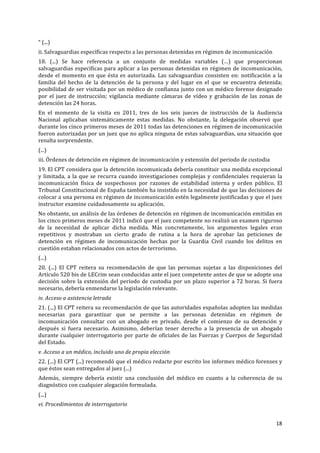 18	
  
	
  
“	
  (...)	
  
ii.	
  Salvaguardias	
  específicas	
  respecto	
  a	
  las	
  personas	
  detenidas	
  en	
  régimen	
  de	
  incomunicación	
  
18.	
   (...)	
   Se	
   hace	
   referencia	
   a	
   un	
   conjunto	
   de	
   medidas	
   variables	
   (…)	
   que	
   proporcionan	
  
salvaguardias	
  específicas	
  para	
  aplicar	
  a	
  las	
  personas	
  detenidas	
  en	
  régimen	
  de	
  incomunicación,	
  
desde	
  el	
  momento	
  en	
  que	
  ésta	
  es	
  autorizada.	
  Las	
  salvaguardias	
  consisten	
  en:	
  notificación	
  a	
  la	
  
familia	
   del	
   hecho	
   de	
   la	
   detención	
   de	
   la	
   persona	
   y	
   del	
   lugar	
   en	
   el	
   que	
   se	
   encuentra	
   detenida;	
  
posibilidad	
  de	
  ser	
  visitada	
  por	
  un	
  médico	
  de	
  confianza	
  junto	
  con	
  un	
  médico	
  forense	
  designado	
  
por	
   el	
   juez	
   de	
   instrucción;	
   vigilancia	
   mediante	
   cámaras	
   de	
   vídeo	
   y	
   grabación	
   de	
   las	
   zonas	
   de	
  
detención	
  las	
  24	
  horas.	
  
En	
   el	
   momento	
   de	
   la	
   visita	
   en	
   2011,	
   tres	
   de	
   los	
   seis	
   jueces	
   de	
   instrucción	
   de	
   la	
   Audiencia	
  
Nacional	
   aplicaban	
   sistemáticamente	
   estas	
   medidas.	
   No	
   obstante,	
   la	
   delegación	
   observó	
   que	
  
durante	
  los	
  cinco	
  primeros	
  meses	
  de	
  2011	
  todas	
  las	
  detenciones	
  en	
  régimen	
  de	
  incomunicación	
  
fueron	
  autorizadas	
  por	
  un	
  juez	
  que	
  no	
  aplica	
  ninguna	
  de	
  estas	
  salvaguardias,	
  una	
  situación	
  que	
  
resulta	
  sorprendente.	
  
(...)	
  
iii.	
  Órdenes	
  de	
  detención	
  en	
  régimen	
  de	
  incomunicación	
  y	
  extensión	
  del	
  periodo	
  de	
  custodia	
  
19.	
  El	
  CPT	
  considera	
  que	
  la	
  detención	
  incomunicada	
  debería	
  constituir	
  una	
  medida	
  excepcional	
  
y	
  limitada,	
  a	
  la	
  que	
  se	
  recurra	
  cuando	
  investigaciones	
  complejas	
  y	
  confidenciales	
  requieran	
  la	
  
incomunicación	
   física	
   de	
   sospechosos	
   por	
   razones	
   de	
   estabilidad	
   interna	
   y	
   orden	
   público.	
   El	
  
Tribunal	
  Constitucional	
  de	
  España	
  también	
  ha	
  insistido	
  en	
  la	
  necesidad	
  de	
  que	
  las	
  decisiones	
  de	
  
colocar	
  a	
  una	
  persona	
  en	
  régimen	
  de	
  incomunicación	
  estén	
  legalmente	
  justificadas	
  y	
  que	
  el	
  juez	
  
instructor	
  examine	
  cuidadosamente	
  su	
  aplicación.	
  
No	
  obstante,	
  un	
  análisis	
  de	
  las	
  órdenes	
  de	
  detención	
  en	
  régimen	
  de	
  incomunicación	
  emitidas	
  en	
  
los	
  cinco	
  primeros	
  meses	
  de	
  2011	
  indicó	
  que	
  el	
  juez	
  competente	
  no	
  realizó	
  un	
  examen	
  riguroso	
  
de	
   la	
   necesidad	
   de	
   aplicar	
   dicha	
   medida.	
   Más	
   concretamente,	
   los	
   argumentos	
   legales	
   eran	
  
repetitivos	
   y	
   mostraban	
   un	
   cierto	
   grado	
   de	
   rutina	
   a	
   la	
   hora	
   de	
   aprobar	
   las	
   peticiones	
   de	
  
detención	
   en	
   régimen	
   de	
   incomunicación	
   hechas	
   por	
   la	
   Guardia	
   Civil	
   cuando	
   los	
   delitos	
   en	
  
cuestión	
  estaban	
  relacionados	
  con	
  actos	
  de	
  terrorismo.	
  
(...)	
  
20.	
   (...)	
   El	
   CPT	
   reitera	
   su	
   recomendación	
   de	
   que	
   las	
   personas	
   sujetas	
   a	
   las	
   disposiciones	
   del	
  
Artículo	
  520	
  bis	
  de	
  LECrim	
  sean	
  conducidas	
  ante	
  el	
  juez	
  competente	
  antes	
  de	
  que	
  se	
  adopte	
  una	
  
decisión	
  sobre	
  la	
  extensión	
  del	
  periodo	
  de	
  custodia	
  por	
  un	
  plazo	
  superior	
  a	
  72	
  horas.	
  Si	
  fuera	
  
necesario,	
  debería	
  enmendarse	
  la	
  legislación	
  relevante.	
  
iv.	
  Acceso	
  a	
  asistencia	
  letrada	
  
21.	
  (...)	
  El	
  CPT	
  reitera	
  su	
  recomendación	
  de	
  que	
  las	
  autoridades	
  españolas	
  adopten	
  las	
  medidas	
  
necesarias	
   para	
   garantizar	
   que	
   se	
   permite	
   a	
   las	
   personas	
   detenidas	
   en	
   régimen	
   de	
  
incomunicación	
   consultar	
   con	
   un	
   abogado	
   en	
   privado,	
   desde	
   el	
   comienzo	
   de	
   su	
   detención	
   y	
  
después	
   si	
   fuera	
   necesario.	
   Asimismo,	
   deberían	
   tener	
   derecho	
   a	
   la	
   presencia	
   de	
   un	
   abogado	
  
durante	
  cualquier	
  interrogatorio	
  por	
  parte	
  de	
  oficiales	
  de	
  las	
  Fuerzas	
  y	
  Cuerpos	
  de	
  Seguridad	
  
del	
  Estado.	
  
v.	
  Acceso	
  a	
  un	
  médico,	
  incluido	
  uno	
  de	
  propia	
  elección	
  
22.	
  (...)	
  El	
  CPT	
  (...)	
  recomendó	
  que	
  el	
  médico	
  redacte	
  por	
  escrito	
  los	
  informes	
  médico	
  forenses	
  y	
  
que	
  éstos	
  sean	
  entregados	
  al	
  juez	
  (...)	
  
Además,	
   siempre	
   debería	
   existir	
   una	
   conclusión	
   del	
   médico	
   en	
   cuanto	
   a	
   la	
   coherencia	
   de	
   su	
  
diagnóstico	
  con	
  cualquier	
  alegación	
  formulada.	
  
(...)	
  
vi.	
  Procedimientos	
  de	
  interrogatorio	
  
 