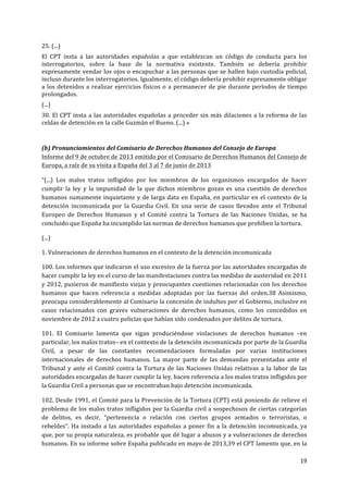  
	
  
19	
  
	
  
25.	
  (...)	
  
El	
   CPT	
   insta	
   a	
   las	
   autoridades	
   españolas	
   a	
   que	
   establezcan	
   un	
   código	
   de	
   conducta	
   para	
   los	
  
interrogatorios,	
   sobre	
   la	
   base	
   de	
   la	
   normativa	
   existente.	
   También	
   se	
   debería	
   prohibir	
  
expresamente	
  vendar	
  los	
  ojos	
  o	
  encapuchar	
  a	
  las	
  personas	
  que	
  se	
  hallen	
  bajo	
  custodia	
  policial,	
  
incluso	
  durante	
  los	
  interrogatorios.	
  Igualmente,	
  el	
  código	
  debería	
  prohibir	
  expresamente	
  obligar	
  
a	
  los	
  detenidos	
  a	
  realizar	
  ejercicios	
  físicos	
  o	
  a	
  permanecer	
  de	
  pie	
  durante	
  períodos	
  de	
  tiempo	
  
prolongados.	
  
(...)	
  
30.	
  El	
  CPT	
  insta	
  a	
  las	
  autoridades	
  españolas	
  a	
  proceder	
  sin	
  más	
  dilaciones	
  a	
  la	
  reforma	
  de	
  las	
  
celdas	
  de	
  detención	
  en	
  la	
  calle	
  Guzmán	
  el	
  Bueno.	
  (...)	
  »	
  	
  
	
  
(b)	
  Pronunciamientos	
  del	
  Comisario	
  de	
  Derechos	
  Humanos	
  del	
  Consejo	
  de	
  Europa	
  	
  
Informe	
  del	
  9	
  de	
  octubre	
  de	
  2013	
  emitido	
  por	
  el	
  Comisario	
  de	
  Derechos	
  Humanos	
  del	
  Consejo	
  de	
  
Europa,	
  a	
  raíz	
  de	
  su	
  visita	
  a	
  España	
  del	
  3	
  al	
  7	
  de	
  junio	
  de	
  2013	
  	
  
“(...)	
   Los	
   malos	
   tratos	
   infligidos	
   por	
   los	
   miembros	
   de	
   los	
   organismos	
   encargados	
   de	
   hacer	
  
cumplir	
   la	
   ley	
   y	
   la	
   impunidad	
   de	
   la	
   que	
   dichos	
   miembros	
   gozan	
   es	
   una	
   cuestión	
   de	
   derechos	
  
humanos	
  sumamente	
  inquietante	
  y	
  de	
  larga	
  data	
  en	
  España,	
  en	
  particular	
  en	
  el	
  contexto	
  de	
  la	
  
detención	
   incomunicada	
   por	
   la	
   Guardia	
   Civil.	
   En	
   una	
   serie	
   de	
   casos	
   llevados	
   ante	
   el	
   Tribunal	
  
Europeo	
   de	
   Derechos	
   Humanos	
   y	
   el	
   Comité	
   contra	
   la	
   Tortura	
   de	
   las	
   Naciones	
   Unidas,	
   se	
   ha	
  
concluido	
  que	
  España	
  ha	
  incumplido	
  las	
  normas	
  de	
  derechos	
  humanos	
  que	
  prohíben	
  la	
  tortura.	
  
(...)	
  
1.	
  Vulneraciones	
  de	
  derechos	
  humanos	
  en	
  el	
  contexto	
  de	
  la	
  detención	
  incomunicada	
  
100.	
  Los	
  informes	
  que	
  indicaron	
  el	
  uso	
  excesivo	
  de	
  la	
  fuerza	
  por	
  las	
  autoridades	
  encargadas	
  de	
  
hacer	
  cumplir	
  la	
  ley	
  en	
  el	
  curso	
  de	
  las	
  manifestaciones	
  contra	
  las	
  medidas	
  de	
  austeridad	
  en	
  2011	
  
y	
  2012,	
  pusieron	
  de	
  manifiesto	
  viejas	
  y	
  preocupantes	
  cuestiones	
  relacionadas	
  con	
  los	
  derechos	
  
humanos	
   que	
   hacen	
   referencia	
   a	
   medidas	
   adoptadas	
   por	
   las	
   fuerzas	
   del	
   orden.38	
   Asimismo,	
  
preocupa	
  considerablemente	
  al	
  Comisario	
  la	
  concesión	
  de	
  indultos	
  por	
  el	
  Gobierno,	
  inclusive	
  en	
  
casos	
   relacionados	
   con	
   graves	
   vulneraciones	
   de	
   derechos	
   humanos,	
   como	
   los	
   concedidos	
   en	
  
noviembre	
  de	
  2012	
  a	
  cuatro	
  policías	
  que	
  habían	
  sido	
  condenados	
  por	
  delitos	
  de	
  tortura.	
  
101.	
   El	
   Comisario	
   lamenta	
   que	
   sigan	
   produciéndose	
   violaciones	
   de	
   derechos	
   humanos	
   –en	
  
particular,	
  los	
  malos	
  tratos–	
  en	
  el	
  contexto	
  de	
  la	
  detención	
  incomunicada	
  por	
  parte	
  de	
  la	
  Guardia	
  
Civil,	
   a	
   pesar	
   de	
   las	
   constantes	
   recomendaciones	
   formuladas	
   por	
   varias	
   instituciones	
  
internacionales	
   de	
   derechos	
   humanos.	
   La	
   mayor	
   parte	
   de	
   las	
   demandas	
   presentadas	
   ante	
   el	
  
Tribunal	
  y	
  ante	
  el	
  Comité	
  contra	
  la	
  Tortura	
  de	
  las	
  Naciones	
  Unidas	
  relativas	
  a	
  la	
  labor	
  de	
  las	
  
autoridades	
  encargadas	
  de	
  hacer	
  cumplir	
  la	
  ley,	
  hacen	
  referencia	
  a	
  los	
  malos	
  tratos	
  infligidos	
  por	
  
la	
  Guardia	
  Civil	
  a	
  personas	
  que	
  se	
  encontraban	
  bajo	
  detención	
  incomunicada.	
  
102.	
  Desde	
  1991,	
  el	
  Comité	
  para	
  la	
  Prevención	
  de	
  la	
  Tortura	
  (CPT)	
  está	
  poniendo	
  de	
  relieve	
  el	
  
problema	
  de	
  los	
  malos	
  tratos	
  infligidos	
  por	
  la	
  Guardia	
  civil	
  a	
  sospechosos	
  de	
  ciertas	
  categorías	
  
de	
   delitos,	
   es	
   decir,	
   “pertenencia	
   o	
   relación	
   con	
   ciertos	
   grupos	
   armados	
   o	
   terroristas,	
   o	
  
rebeldes”.	
  Ha	
  instado	
  a	
  las	
  autoridades	
  españolas	
  a	
  poner	
  fin	
  a	
  la	
  detención	
  incomunicada,	
  ya	
  
que,	
  por	
  su	
  propia	
  naturaleza,	
  es	
  probable	
  que	
  dé	
  lugar	
  a	
  abusos	
  y	
  a	
  vulneraciones	
  de	
  derechos	
  
humanos.	
  En	
  su	
  informe	
  sobre	
  España	
  publicado	
  en	
  mayo	
  de	
  2013,39	
  el	
  CPT	
  lamento	
  que,	
  en	
  la	
  
 