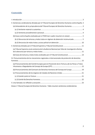 2	
  
	
  
Contenido	
  
	
  
I.	
  Introducción	
  ........................................................................................................................................	
  3	
  
II.	
  Sentencias	
  condenatorias	
  dictadas	
  por	
  el	
  Tribunal	
  Europeo	
  de	
  Derechos	
  Humanos	
  contra	
  España	
  .	
  3	
  
(a)	
  Antecedentes	
  de	
  la	
  jurisprudencia	
  del	
  Tribunal	
  Europeo	
  de	
  Derechos	
  Humanos	
  ........................	
  3	
  
(a.1)	
  Vertiente	
  material	
  o	
  sustantiva	
  ..............................................................................................	
  4	
  
(a.2)	
  Vertiente	
  procedimental	
  o	
  procesal	
  .......................................................................................	
  4	
  
(b)	
  Casos	
  contra	
  España	
  analizados	
  por	
  el	
  TEDH	
  (ver	
  cuadro	
  resumen	
  en	
  anexo)	
  .............................	
  5	
  
(b.1)	
  Denuncias	
  de	
  torturas	
  y	
  malos	
  tratos	
  en	
  régimen	
  de	
  detención	
  incomunicada	
  ....................	
  5	
  
(b.2)	
  Denuncias	
  de	
  malos	
  tratos	
  y	
  acoso	
  policial	
  sin	
  detención	
  ...................................................	
  10	
  
II.	
  Sentencias	
  dictadas	
  por	
  el	
  Tribunal	
  Supremo	
  y	
  Tribunal	
  Constitucional	
  ..........................................	
  11	
  
(a)	
  Tribunal	
  Supremo	
  anula	
  sentencia	
  de	
  la	
  Audiencia	
  Nacional	
  por	
  falta	
  de	
  investigación	
  efectiva	
  
de	
  la	
  denuncia	
  por	
  tortura	
  y	
  malos	
  tratos	
  ........................................................................................	
  11	
  
(b)	
  Casos	
  de	
  torturas	
  y	
  malos	
  tratos	
  analizados	
  por	
  el	
  Tribunal	
  Constitucional	
  ...............................	
  14	
  
IV.	
  Pronunciamientos	
  de	
  los	
  mecanismos	
  regionales	
  e	
  internacionales	
  de	
  protección	
  de	
  derechos	
  
humanos	
  ...............................................................................................................................................	
  15	
  
(a)	
  Pronunciamientos	
  del	
  Comité	
  Europeo	
  para	
  la	
  Prevención	
  de	
  la	
  Tortura	
  y	
  de	
  las	
  Penas	
  o	
  Tratos	
  
Inhumanos	
  o	
  Degradantes	
  de	
  Consejo	
  de	
  Europa	
  (CPT)	
  ..................................................................	
  15	
  
(b)	
  Pronunciamientos	
  del	
  Comisario	
  de	
  Derechos	
  Humanos	
  del	
  Consejo	
  de	
  Europa	
  ......................	
  19	
  
(c)	
  Pronunciamientos	
  de	
  los	
  órganos	
  de	
  tratados	
  de	
  Naciones	
  Unidas	
  ...........................................	
  21	
  
(c.1)	
  Comité	
  contra	
  la	
  Tortura	
  ......................................................................................................	
  21	
  
(c.2)	
  Comité	
  de	
  Derechos	
  Humanos	
  .............................................................................................	
  22	
  
V.	
  Una	
  llamada	
  a	
  la	
  reflexión	
  y	
  actuación	
  .............................................................................................	
  23	
  
Anexo	
  1	
  Tribunal	
  Europeo	
  de	
  Derechos	
  Humanos	
  :	
  Tabla	
  resumen	
  sentencias	
  condenatorias	
  
	
  
	
  
	
  
	
  
	
  
	
  
	
  
	
  
	
  
 