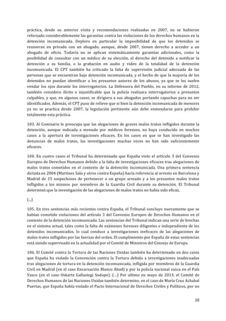 20	
  
	
  
práctica,	
   desde	
   su	
   anterior	
   visita	
   y	
   recomendaciones	
   realizadas	
   en	
   2007,	
   no	
   se	
   hubieran	
  
reforzado	
  considerablemente	
  las	
  garantías	
  contra	
  las	
  violaciones	
  de	
  los	
  derechos	
  humanos	
  en	
  la	
  
detención	
   incomunicada.	
   Deploro	
   en	
   particular	
   la	
   imposibilidad	
   de	
   que	
   los	
   detenidos	
   se	
  
reunieran	
   en	
   privado	
   con	
   un	
   abogado,	
   aunque,	
   desde	
   2007,	
   tienen	
   derecho	
   a	
   acceder	
   a	
   un	
  
abogado	
   de	
   oficio.	
   Todavía	
   no	
   se	
   aplican	
   sistemáticamente	
   garantías	
   adicionales,	
   como	
   la	
  
posibilidad	
   de	
   consultar	
   con	
   un	
   médico	
   de	
   su	
   elección,	
   el	
   derecho	
   del	
   detenido	
   a	
   notificar	
   la	
  
detención	
   a	
   su	
   familia,	
   o	
   la	
   grabación	
   en	
   audio	
   y	
   video	
   de	
   la	
   totalidad	
   de	
   la	
   detención	
  
incomunicada.	
   El	
   CPT	
   también	
   ha	
   criticado	
   la	
   falta	
   de	
   supervisión	
   judicial	
   adecuada	
   de	
   las	
  
personas	
  que	
  se	
  encuentran	
  bajo	
  detención	
  incomunicada,	
  y	
  el	
  hecho	
  de	
  que	
  la	
  mayoría	
  de	
  los	
  
detenidos	
   no	
   puedan	
   identificar	
   a	
   los	
   presuntos	
   autores	
   de	
   los	
   abusos,	
   ya	
   que	
   se	
   les	
   suelen	
  
vendar	
   los	
   ojos	
   durante	
   los	
   interrogatorios.	
   La	
   Defensora	
   del	
   Pueblo,	
   en	
   su	
   informe	
   de	
   2012,	
  
también	
   considero	
   ilícito	
   e	
   injustificable	
   que	
   la	
   policía	
   realizara	
   interrogatorios	
   a	
   presuntos	
  
culpables,	
  y	
  que,	
  en	
  algunos	
  casos,	
  se	
  dirigiera	
  a	
  sus	
  abogados	
  portando	
  capuchas	
  para	
  no	
  ser	
  
identificados.	
  Además,	
  el	
  CPT	
  puso	
  de	
  relieve	
  que	
  si	
  bien	
  la	
  detención	
  incomunicada	
  de	
  menores	
  
ya	
   no	
   se	
   practica	
   desde	
   2007,	
   la	
   legislación	
   pertinente	
   aún	
   debe	
   enmendarse	
   para	
   prohibir	
  
totalmente	
  esta	
  práctica.	
  
103.	
  Al	
  Comisario	
  le	
  preocupa	
  que	
  las	
  alegaciones	
  de	
  graves	
  malos	
  tratos	
  infligidos	
  durante	
  la	
  
detención,	
   aunque	
   indicada	
   a	
   menudo	
   por	
   médicos	
   forenses,	
   no	
   haya	
   conducido	
   en	
   muchos	
  
casos	
   a	
   la	
   apertura	
   de	
   investigaciones	
   eficaces.	
   En	
   los	
   casos	
   en	
   que	
   se	
   han	
   investigado	
   las	
  
denuncias	
   de	
   malos	
   tratos,	
   las	
   investigaciones	
   muchas	
   veces	
   no	
   han	
   sido	
   suficientemente	
  
eficaces.	
  
104.	
  En	
  cuatro	
  casos	
  el	
  Tribunal	
  ha	
  determinado	
  que	
  España	
  violo	
  el	
  artículo	
  3	
  del	
  Convenio	
  
Europeo	
  de	
  Derechos	
  Humanos	
  debido	
  a	
  la	
  falta	
  de	
  investigaciones	
  eficaces	
  tras	
  alegaciones	
  de	
  
malos	
   tratos	
   cometidos	
   en	
   el	
   contexto	
   de	
   la	
   detención	
   incomunicada.	
   Una	
   primera	
   sentencia	
  
dictada	
  en	
  2004	
  (Martínez	
  Sala	
  y	
  otros	
  contra	
  España)	
  hacía	
  referencia	
  al	
  arresto	
  en	
  Barcelona	
  y	
  
Madrid	
   de	
   15	
   sospechosos	
   de	
   pertenecer	
   a	
   un	
   grupo	
   armado	
   y	
   a	
   los	
   presuntos	
   malos	
   tratos	
  
infligidos	
   a	
   los	
   mismos	
   por	
   miembros	
   de	
   la	
   Guardia	
   Civil	
   durante	
   su	
   detención.	
   El	
   Tribunal	
  
determinó	
  que	
  la	
  investigación	
  de	
  las	
  alegaciones	
  de	
  malos	
  tratos	
  no	
  había	
  sido	
  eficaz.	
  
(...)	
  
105.	
  En	
  tres	
  sentencias	
  más	
  recientes	
  contra	
  España,	
  el	
  Tribunal	
  concluyo	
  nuevamente	
  que	
  se	
  
habían	
  cometido	
  violaciones	
  del	
  artículo	
  3	
  del	
  Convenio	
  Europeo	
  de	
  Derechos	
  Humanos	
  en	
  el	
  
contexto	
  de	
  la	
  detención	
  incomunicada.	
  Las	
  sentencias	
  del	
  Tribunal	
  indican	
  una	
  serie	
  de	
  brechas	
  
en	
  el	
  sistema	
  actual,	
  tales	
  como	
  la	
  falta	
  de	
  exámenes	
  forenses	
  diligentes	
  e	
  independiente	
  de	
  los	
  
detenidos	
   incomunicados,	
   lo	
   cual	
   conduce	
   a	
   investigaciones	
   ineficaces	
   de	
   las	
   alegaciones	
   de	
  
malos	
  tratos	
  infligidos	
  por	
  las	
  fuerzas	
  del	
  orden.	
  El	
  cumplimiento	
  por	
  España	
  de	
  estas	
  sentencias	
  
está	
  siendo	
  supervisado	
  en	
  la	
  actualidad	
  por	
  el	
  Comité	
  de	
  Ministros	
  del	
  Consejo	
  de	
  Europa.	
  
106.	
  El	
  Comité	
  contra	
  la	
  Tortura	
  de	
  las	
  Naciones	
  Unidas	
  también	
  ha	
  determinado	
  en	
  dos	
  casos	
  
que	
   España	
   ha	
   violado	
   la	
   Convención	
   contra	
   la	
   Tortura	
   debido	
   a	
   investigaciones	
   inadecuadas	
  
tras	
  alegaciones	
  de	
  tortura	
  en	
  la	
  detención	
  incomunicada,	
  infligida	
  por	
  miembros	
  de	
  la	
  Guardia	
  
Civil	
  en	
  Madrid	
  (en	
  el	
  caso	
  Encarnación	
  Blanco	
  Abad)	
  y	
  por	
  la	
  policía	
  nacional	
  vasca	
  en	
  el	
  País	
  
Vasco	
   (en	
   el	
   caso	
   Oskartz	
   Gallastegi	
   Sodupe).	
   (…)	
   Por	
   ultimo	
   en	
   mayo	
   de	
   2013,	
   el	
   Comité	
   de	
  
Derechos	
  Humanos	
  de	
  las	
  Naciones	
  Unidas	
  también	
  determino,	
  en	
  el	
  caso	
  de	
  María	
  Cruz	
  Achabal	
  
Puertas,	
  que	
  España	
  había	
  violado	
  el	
  Pacto	
  Internacional	
  de	
  Derechos	
  Civiles	
  y	
  Políticos,	
  por	
  no	
  
 