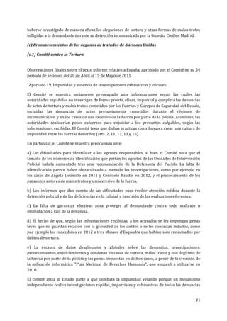  
	
  
21	
  
	
  
haberse	
  investigado	
  de	
  manera	
  eficaz	
  las	
  alegaciones	
  de	
  tortura	
  y	
  otras	
  formas	
  de	
  malos	
  tratos	
  
infligidas	
  a	
  la	
  demandante	
  durante	
  su	
  detención	
  incomunicada	
  por	
  la	
  Guardia	
  Civil	
  en	
  Madrid.	
  
(c)	
  Pronunciamientos	
  de	
  los	
  órganos	
  de	
  tratados	
  de	
  Naciones	
  Unidas	
  
(c.1)	
  Comité	
  contra	
  la	
  Tortura	
  
	
  
Observaciones	
  finales	
  sobre	
  el	
  sexto	
  informe	
  relativo	
  a	
  España,	
  aprobado	
  por	
  el	
  Comité	
  en	
  su	
  54	
  
periodo	
  de	
  sesiones	
  del	
  20	
  de	
  Abril	
  al	
  15	
  de	
  Mayo	
  de	
  2015	
  	
  
"Apartado	
  19.	
  Impunidad	
  y	
  ausencia	
  de	
  investigaciones	
  exhaustivas	
  y	
  eficaces.	
  	
  
El	
   Comité	
   se	
   muestra	
   seriamente	
   preocupado	
   ante	
   informaciones	
   según	
   las	
   cuales	
   las	
  
autoridades	
  españolas	
  no	
  investigan	
  de	
  forma	
  pronta,	
  eficaz,	
  imparcial	
  y	
  completa	
  las	
  denuncias	
  
de	
  actos	
  de	
  tortura	
  y	
  malos	
  tratos	
  cometidos	
  por	
  las	
  Fuerzas	
  y	
  Cuerpos	
  de	
  Seguridad	
  del	
  Estado,	
  
incluidas	
   las	
   denuncias	
   de	
   actos	
   presuntamente	
   cometidos	
   durante	
   el	
   régimen	
   de	
  
incomunicación	
  y	
  en	
  los	
  casos	
  de	
  uso	
  excesivo	
  de	
  la	
  fuerza	
  por	
  parte	
  de	
  la	
  policía.	
  Asimismo,	
  las	
  
autoridades	
   realizarían	
   pocos	
   esfuerzos	
   para	
   enjuiciar	
   a	
   los	
   presuntos	
   culpables,	
   según	
   las	
  
informaciones	
  recibidas.	
  El	
  Comité	
  teme	
  que	
  dichas	
  prácticas	
  contribuyan	
  a	
  crear	
  una	
  cultura	
  de	
  
impunidad	
  entre	
  las	
  fuerzas	
  del	
  orden	
  (arts.	
  2,	
  11,	
  12,	
  13	
  y	
  16).	
  	
  
En	
  particular,	
  el	
  Comité	
  se	
  muestra	
  preocupado	
  ante:	
  
a)	
   Las	
   dificultades	
   para	
   identificar	
   a	
   los	
   agentes	
   responsables,	
   si	
   bien	
   el	
   Comité	
   nota	
   que	
   el	
  
tamaño	
  de	
  los	
  números	
  de	
  identificación	
  que	
  portan	
  los	
  agentes	
  de	
  las	
  Unidades	
  de	
  Intervención	
  
Policial	
   habría	
   aumentado	
   tras	
   una	
   recomendación	
   de	
   la	
   Defensora	
   del	
   Pueblo.	
   La	
   falta	
   de	
  
identificación	
  parece	
  haber	
  obstaculizado	
  a	
  menudo	
  las	
  investigaciones,	
  como	
  por	
  ejemplo	
  en	
  
los	
  casos	
  de	
  Angela	
  Jaramillo	
  en	
  2011	
  y	
  Consuelo	
  Baudin	
  en	
  2012,	
  y	
  el	
  procesamiento	
  de	
  los	
  
presuntos	
  autores	
  de	
  malos	
  tratos	
  y	
  uso	
  excesivo	
  de	
  la	
  fuerza.	
  
b)	
   Los	
   informes	
   que	
   dan	
   cuenta	
   de	
   las	
   dificultades	
   para	
   recibir	
   atención	
   médica	
   durante	
   la	
  
detención	
  policial	
  y	
  de	
  las	
  deficiencias	
  en	
  la	
  calidad	
  y	
  precisión	
  de	
  las	
  evaluaciones	
  forenses.	
  
c)	
   La	
   falta	
   de	
   garantías	
   efectivas	
   para	
   proteger	
   al	
   denunciante	
   contra	
   todo	
   maltrato	
   o	
  
intimidación	
  a	
  raíz	
  de	
  la	
  denuncia.	
  
d)	
   El	
   hecho	
   de	
   que,	
   según	
   las	
   informaciones	
   recibidas,	
   a	
   los	
   acusados	
   se	
   les	
   impongan	
   penas	
  
leves	
  que	
  no	
  guardan	
  relación	
  con	
  la	
  gravedad	
  de	
  los	
  delitos	
  o	
  se	
  les	
  concedan	
  indultos,	
  como	
  
por	
  ejemplo	
  los	
  concedidos	
  en	
  2012	
  a	
  tres	
  Mossos	
  d'Esquadra	
  que	
  habían	
  sido	
  condenados	
  por	
  
delitos	
  de	
  tortura.	
  
e)	
   La	
   escasez	
   de	
   datos	
   desglosados	
   y	
   globales	
   sobre	
   las	
   denuncias,	
   investigaciones,	
  
procesamientos,	
  enjuiciamientos	
  y	
  condenas	
  en	
  casos	
  de	
  tortura,	
  malos	
  tratos	
  y	
  uso	
  ilegítimo	
  de	
  
la	
  fuerza	
  por	
  parte	
  de	
  la	
  policía	
  y	
  las	
  penas	
  impuestas	
  en	
  dichos	
  casos,	
  a	
  pesar	
  de	
  la	
  creación	
  de	
  
la	
   aplicación	
   informática	
   "Plan	
   Nacional	
   de	
   Derechos	
   Humanos",	
   que	
   empezó	
   a	
   utilizarse	
   en	
  
2010.	
  
El	
   comité	
   insta	
   al	
   Estado	
   parte	
   a	
   que	
   combata	
   la	
   impunidad	
   velando	
   porque	
   un	
   mecanismo	
  
independiente	
  realice	
  investigaciones	
  rápidas,	
  imparciales	
  y	
  exhaustivas	
  de	
  todas	
  las	
  denuncias	
  
 