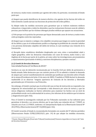 22	
  
	
  
de	
  torturas	
  y	
  malos	
  tratos	
  cometidos	
  por	
  agentes	
  del	
  orden.	
  En	
  particular,	
  recomienda	
  al	
  Estado	
  
parte	
  que:	
  
a)	
  Asegure	
  que	
  pueda	
  identificarse	
  de	
  manera	
  efectiva	
  a	
  los	
  agentes	
  de	
  las	
  fuerzas	
  del	
  orden	
  en	
  
todo	
  momento	
  cuando	
  ejerzan	
  sus	
  funciones	
  de	
  protección	
  del	
  orden	
  público.	
  
b)	
   Adopte	
   todas	
   las	
   medidas	
   necesarias	
   para	
   garantizar	
   que	
   se	
   realicen	
   exámenes	
   médicos	
  
exhaustivos	
  e	
  imparciales	
  a	
  todos	
  los	
  detenidos	
  y	
  que	
  las	
  evaluaciones	
  forenses	
  sean	
  de	
  calidad	
  y	
  
precisas,	
  para	
  facilitar	
  que	
  las	
  víctimas	
  obtengan	
  pruebas	
  médicas	
  que	
  apoyen	
  sus	
  acusaciones.	
  
c)	
  Vele	
  porque	
  en	
  la	
  práctica	
  las	
  personas	
  que	
  hayan	
  denunciado	
  casos	
  de	
  tortura	
  y	
  malos	
  tratos	
  
estén	
  protegidas	
  contra	
  las	
  represalias.	
  	
  
d)	
  Asegure	
  que	
  se	
  enjuicie	
  y	
  castigue	
  a	
  los	
  culpables	
  con	
  penas	
  que	
  tengan	
  en	
  cuenta	
  la	
  gravedad	
  
de	
  los	
  delitos	
  y	
  que	
  en	
  el	
  ordenamiento	
  jurídico	
  se	
  disponga	
  la	
  prohibición	
  de	
  conceder	
  indultos	
  
a	
  las	
  personas	
  declaradas	
  culpables	
  del	
  delito	
  de	
  tortura,	
  lo	
  cual	
  constituye	
  una	
  violación	
  de	
  la	
  
Convención.	
  
e)	
   Recopile	
   datos	
   estadísticos	
   detallados	
   desglosados	
   por	
   sexo,	
   etnia	
   o	
   nacionalidad,	
   edad	
   y	
  
región	
   geográfica,	
   sobre	
   las	
   denuncias	
   relacionadas	
   con	
   casos	
   de	
   tortura,	
   malos	
   tratos	
   y	
   uso	
  
ilegítimo	
  de	
  la	
  fuerza	
  por	
  parte	
  de	
  la	
  policía,	
  así	
  como	
  sobre	
  las	
  investigaciones,	
  procesamientos	
  
y	
  enjuiciamientos	
  (precisando	
  el	
  delito)	
  y	
  sanciones	
  disciplinarias	
  y	
  penales	
  conexas".	
  
(c.2)	
  Comité	
  de	
  Derechos	
  Humanos	
  
Caso	
  Achabal	
  Puertas	
  (27	
  de	
  Marzo	
  de	
  2013)31	
  
Involucra	
  un	
  caso	
  de	
  detención	
  incomunicada	
  por	
  la	
  Guardia	
  Civil	
  por	
  delito	
  de	
  pertenencia	
  a	
  
banda	
  armada.	
  Debe	
  destacarse	
  que	
  con	
  carácter	
  previo	
  el	
  TC	
  no	
  admitió	
  a	
  trámite	
  la	
  demanda	
  
de	
  amparo	
  por	
  carecer	
  manifiestamente	
  de	
  contenido	
  que	
  justificase	
  una	
  decisión	
  sobre	
  el	
  fondo	
  
de	
  la	
  misma	
  (Providencia	
  de	
  fecha	
  12	
  de	
  enero	
  de	
  2005).	
  Y	
  también	
  el	
  TEDH	
  declaró	
  la	
  demanda	
  
inadmisible	
   al	
   no	
   observar	
   “ninguna	
   apariencia	
   de	
   violación	
   de	
   los	
   derechos	
   y	
   libertades	
  
garantizados	
  por	
  el	
  Convenio	
  o	
  sus	
  Protocolos.	
  
Sin	
  embargo,	
  el	
  Comité	
  concluyó	
  que	
  el	
  archivo	
  del	
  caso	
  en	
  fase	
  de	
  instrucción	
  no	
  respondió	
  a	
  las	
  
exigencias	
   de	
   minuciosidad	
   que	
   corresponde	
   a	
   toda	
   denuncia	
   por	
   actos	
   de	
   tortura,	
   y	
   que	
   las	
  
únicas	
   diligencias	
   realizadas	
   no	
   fueron	
   suficientes	
   para	
   examinar	
   los	
   hechos	
   con	
   un	
   nivel	
   de	
  
profundidad	
  acorde	
  con	
  la	
  enfermedad	
  de	
  la	
  actora	
  y	
  los	
  informes	
  de	
  los	
  médicos	
  que	
  la	
  trataron	
  
y	
  diagnosticaron	
  (párr.	
  8.6).	
  
Para	
   el	
   Comité	
   la	
   investigación	
   realizada	
   por	
   los	
   Tribunales	
   nacionales	
   no	
   fue	
   suficiente	
   para	
  
garantizar	
  el	
  derecho	
  a	
  un	
  recurso	
  efectivo,	
  por	
  lo	
  que	
  hubo	
  una	
  violación	
  del	
  art.	
  7	
  PIDCP,	
  en	
  
relación	
  con	
  el	
  art.	
  2.3	
  PIDCP,	
  conforme	
  a	
  la	
  interpretación	
  fijada	
  en	
  la	
  Observación	
  General	
  Nº	
  
20	
  (1992)	
  y	
  Observación	
  General	
  Nª	
  31(2004)	
  (párr.	
  8.6).	
  
El	
  Comité	
  recuerda	
  al	
  Estado	
  la	
  recomendación	
  formulada	
  con	
  ocasión	
  del	
  5º	
  informe	
  periódico	
  
(Observaciones	
   finales	
   CCPR/C/ESP/CO/5,	
   párr.	
   14)	
   de	
   que	
   adopte	
   las	
   medidas	
   necesarias,	
  
	
  	
  	
  	
  	
  	
  	
  	
  	
  	
  	
  	
  	
  	
  	
  	
  	
  	
  	
  	
  	
  	
  	
  	
  	
  	
  	
  	
  	
  	
  	
  	
  	
  	
  	
  	
  	
  	
  	
  	
  	
  	
  	
  	
  	
  	
  	
  	
  	
  	
  	
  	
  	
  	
  	
  	
  	
  	
  	
  	
  	
  
31Fuente:	
  Manuel	
  Miranda	
  (Fiscal	
  ante	
  Tribunal	
  Constitucional)	
  Ponencia	
  impartida	
  en	
  el	
  marco	
  del	
  “Aula	
  
de	
  Derechos	
  Humanos”	
  
	
  
 