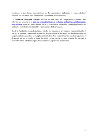 24	
  
	
  
implicados	
   a	
   dar	
   debido	
   cumplimiento	
   de	
   las	
   resoluciones	
   judiciales	
   y	
   recomendaciones	
  
emitidas	
  por	
  los	
  respectivos	
  mecanismos	
  regionales	
  e	
  internacionales.	
  	
  
La	
   Fundación	
   Abogacía	
   Española	
   ratifica	
   de	
   esta	
   forma	
   su	
   compromiso	
   y	
   presenta	
   este	
  
informe	
  que	
  se	
  suma	
  a	
  la	
  Guía	
  de	
  actuación	
  frente	
  a	
  torturas,	
  malos	
  tratos,	
  inhumanos	
  o	
  
degradantes	
  publicada	
  en	
  diciembre	
  de	
  2014.	
  Ambos	
  son	
  concebidos	
  con	
  el	
  propósito	
  de	
  ser	
  
utilizados	
  como	
  herramientas	
  útiles	
  en	
  el	
  ejercicio	
  de	
  la	
  profesión.	
  	
  
Desde	
  la	
  Fundación	
  Abogacía	
  instamos	
  a	
  todos	
  los	
  órganos	
  de	
  procuración	
  y	
  administración	
  de	
  
justicia	
   a	
   quienes	
   corresponde	
   garantizar	
   la	
   protección	
   de	
   los	
   derechos	
   fundamentales	
   que	
  
amparan	
  a	
  la	
  ciudadanía,	
  a	
  su	
  cumplimiento	
  efectivo.	
  Muy	
  en	
  particular	
  en	
  aquellos	
  supuestos	
  de	
  
detención	
   de	
   corta,	
   media	
   o	
   larga	
   duración	
   en	
   los	
   que	
   la	
   persona	
   privada	
   de	
   libertad	
   se	
  
encuentra	
  en	
  un	
  estado	
  de	
  especial	
  vulnerabilidad	
  y	
  potencial	
  indefensión.	
  	
  
	
  
	
  	
  	
  
	
  
	
  
	
  
	
  
	
  
	
  
	
  
 