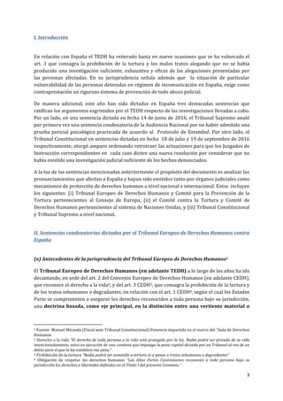  
	
  
3	
  
	
  
I.	
  Introducción	
  
	
  
En	
  relación	
  con	
  España	
  el	
  TEDH	
  ha	
  reiterado	
  hasta	
  en	
  nueve	
  ocasiones	
  que	
  se	
  ha	
  vulnerado	
  el	
  
art.	
   3	
   que	
   consagra	
   la	
   prohibición	
   de	
   la	
   tortura	
   y	
   los	
   malos	
   tratos	
   alegando	
   que	
   no	
   se	
   había	
  
producido	
  una	
  investigación	
  suficiente,	
  exhaustiva	
  y	
  eficaz	
  de	
  las	
  alegaciones	
  presentadas	
  por	
  
las	
   personas	
   afectadas.	
   En	
   su	
   jurisprudencia	
   señala	
   además	
   que	
   	
   la	
   situación	
   de	
   particular	
  
vulnerabilidad	
  de	
  las	
  personas	
  detenidas	
  en	
  régimen	
  de	
  incomunicación	
  en	
  España,	
  exige	
  como	
  
contraprestación	
  un	
  riguroso	
  sistema	
  de	
  prevención	
  de	
  todo	
  abuso	
  policial.	
  	
  
De	
   manera	
   adicional,	
   este	
   año	
   han	
   sido	
   dictadas	
   en	
   España	
   tres	
   destacadas	
   sentencias	
   que	
  
ratifican	
  los	
  argumentos	
  esgrimidos	
  por	
  el	
  TEDH	
  respecto	
  de	
  las	
  investigaciones	
  llevadas	
  a	
  cabo.	
  
Por	
  un	
  lado,	
  en	
  una	
  sentencia	
  dictada	
  en	
  fecha	
  14	
  de	
  junio	
  de	
  2016,	
  el	
  Tribunal	
  Supremo	
  anuló	
  
por	
  primera	
  vez	
  una	
  sentencia	
  condenatoria	
  de	
  la	
  Audiencia	
  Nacional	
  por	
  no	
  haber	
  admitido	
  una	
  
prueba	
  pericial	
  psicológica	
  practicada	
  de	
  acuerdo	
  al	
  	
  Protocolo	
  de	
  Estambul.	
  Por	
  otro	
  lado,	
  el	
  
Tribunal	
  Constitucional	
  en	
  sentencias	
  dictadas	
  en	
  fecha	
  	
  18	
  de	
  julio	
  y	
  19	
  de	
  septiembre	
  de	
  2016	
  
respectivamente,	
  otorgó	
  amparo	
  ordenando	
  retrotraer	
  las	
  actuaciones	
  para	
  que	
  los	
  Juzgados	
  de	
  
Instrucción	
  correspondientes	
  en	
  	
  cada	
  caso	
  dicten	
  una	
  nueva	
  resolución	
  por	
  considerar	
  que	
  no	
  
había	
  existido	
  una	
  investigación	
  judicial	
  suficiente	
  de	
  los	
  hechos	
  denunciados.	
  	
  
A	
  la	
  luz	
  de	
  las	
  sentencias	
  mencionadas	
  anteriormente	
  el	
  propósito	
  del	
  documento	
  es	
  analizar	
  los	
  
pronunciamientos	
  que	
  afectan	
  a	
  España	
  y	
  hayan	
  sido	
  emitidos	
  tanto	
  por	
  órganos	
  judiciales	
  como	
  
mecanismos	
  de	
  protección	
  de	
  derechos	
  humanos	
  a	
  nivel	
  nacional	
  e	
  internacional.	
  Estos	
  	
  incluyen	
  
los	
  siguientes:	
  (i)	
  Tribunal	
  Europeo	
  de	
  Derechos	
  Humanos	
  y	
  Comité	
  para	
  la	
  Prevención	
  de	
  la	
  
Tortura	
   pertenecientes	
   al	
   Consejo	
   de	
   Europa,	
   (ii)	
   el	
   Comité	
   contra	
   la	
   Tortura	
   y	
   Comité	
   de	
  
Derechos	
  Humanos	
  pertenecientes	
  al	
  sistema	
  de	
  Naciones	
  Unidas,	
  y	
  (iii)	
  Tribunal	
  Constitucional	
  
y	
  Tribunal	
  Supremo	
  a	
  nivel	
  nacional.	
  
II.	
  Sentencias	
  condenatorias	
  dictadas	
  por	
  el	
  Tribunal	
  Europeo	
  de	
  Derechos	
  Humanos	
  contra	
  
España	
  	
  
	
  
(a)	
  Antecedentes	
  de	
  la	
  jurisprudencia	
  del	
  Tribunal	
  Europeo	
  de	
  Derechos	
  Humanos1	
  
El	
  Tribunal	
  Europeo	
  de	
  Derechos	
  Humanos	
  (en	
  adelante	
  TEDH)	
  a	
  lo	
  largo	
  de	
  los	
  años	
  ha	
  ido	
  
decantando,	
  en	
  sede	
  del	
  art.	
  2	
  del	
  Convenio	
  Europeo	
  de	
  Derechos	
  Humanos	
  (en	
  adelante	
  CEDH),	
  
que	
  reconoce	
  el	
  derecho	
  a	
  la	
  vida2,	
  y	
  del	
  art.	
  3	
  CEDH3,	
  que	
  consagra	
  la	
  prohibición	
  de	
  la	
  tortura	
  y	
  
de	
  los	
  tratos	
  inhumanos	
  o	
  degradantes,	
  en	
  relación	
  con	
  el	
  art.	
  1	
  CEDH4,	
  según	
  el	
  cual	
  los	
  Estados	
  
Parte	
  se	
  comprometen	
  a	
  asegurar	
  los	
  derechos	
  reconocidos	
  a	
  toda	
  persona	
  bajo	
  su	
  jurisdicción,	
  
una	
  doctrina	
  basada,	
  como	
  eje	
  principal,	
  en	
  la	
  distinción	
  entre	
  una	
  vertiente	
  material	
  o	
  
	
  	
  	
  	
  	
  	
  	
  	
  	
  	
  	
  	
  	
  	
  	
  	
  	
  	
  	
  	
  	
  	
  	
  	
  	
  	
  	
  	
  	
  	
  	
  	
  	
  	
  	
  	
  	
  	
  	
  	
  	
  	
  	
  	
  	
  	
  	
  	
  	
  	
  	
  	
  	
  	
  	
  	
  	
  	
  	
  	
  	
  
1	
  Fuente:	
  Manuel	
  Miranda	
  (Fiscal	
  ante	
  Tribunal	
  Constitucional)	
  Ponencia	
  impartida	
  en	
  el	
  marco	
  del	
  “Aula	
  de	
  Derechos	
  
Humanos	
  
2	
  Derecho	
  a	
  la	
  vida	
  “El	
  derecho	
  de	
  toda	
  persona	
  a	
  la	
  vida	
  está	
  protegido	
  por	
  la	
  ley.	
  Nadie	
  podrá	
  ser	
  privado	
  de	
  su	
  vida	
  
intencionadamente,	
  salvo	
  en	
  ejecución	
  de	
  una	
  condena	
  que	
  imponga	
  la	
  pena	
  capital	
  dictada	
  por	
  un	
  Tribunal	
  al	
  reo	
  de	
  un	
  
delito	
  para	
  el	
  que	
  la	
  ley	
  establece	
  esa	
  pena.”	
  
3	
  Prohibición	
  de	
  la	
  tortura	
  “Nadie	
  podrá	
  ser	
  sometido	
  a	
  tortura	
  ni	
  a	
  penas	
  o	
  tratos	
  inhumanos	
  o	
  degradantes”	
  
4	
   Obligación	
   de	
   respetar	
   los	
   derechos	
   humanos	
   “Las	
   Altas	
   Partes	
   Contratantes	
   reconocen	
   a	
   toda	
   persona	
   bajo	
   su	
  
jurisdicción	
  los	
  derechos	
  y	
  libertades	
  definidos	
  en	
  el	
  Titulo	
  I	
  del	
  presente	
  Convenio.”	
  
 