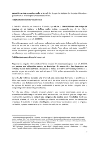 4	
  
	
  
sustantiva	
  y	
  otra	
  procedimental	
  o	
  procesal.	
  Vertientes	
  vinculadas	
  a	
  dos	
  tipos	
  de	
  obligaciones	
  
que	
  derivarían	
  de	
  tales	
  preceptos	
  convencionales.	
  
(a.1)	
  Vertiente	
  material	
  o	
  sustantiva	
  
	
  
El	
   TEDH	
   ha	
   afirmado,	
   en	
   reiteradas	
   ocasiones,	
   que	
   el	
   art.	
   3	
   CEDH	
   impone	
   una	
   obligación	
  
negativa	
   de	
   no	
   torturar	
   o	
   infligir	
   malos	
   tratos,	
   consagrando	
   uno	
   de	
   los	
   valores	
  
fundamentales	
  del	
  sistema	
  europeo	
  de	
  garantías.	
  	
  Esto	
  es,	
  forma	
  parte	
  del	
  núcleo	
  duro	
  de	
  lo	
  que	
  
se	
  ha	
  dado	
  en	
  llamarse	
  el	
  “orden	
  público	
  europeo”.	
  Tanto	
  es	
  así,	
  que	
  los	
  derechos	
  contenidos	
  en	
  
este	
  precepto	
  no	
  admiten	
  restricciones	
  ni	
  le	
  son	
  de	
  aplicación	
  ninguna	
  de	
  las	
  circunstancias	
  de	
  
excepción	
  previstas	
  en	
  el	
  art.	
  15	
  CEDH5.	
  	
  
Ahora	
  bien,	
  para	
  que	
  pueda	
  condenarse	
  a	
  un	
  Estado	
  por	
  vulneración	
  de	
  la	
  prohibición	
  contenida	
  
en	
  el	
  art.	
  3	
  CEDH,	
  en	
  su	
  vertiente	
  material,	
  el	
  TEDH	
  viene	
  aplicando	
  un	
  estándar	
  riguroso,	
  al	
  
exigir	
   que	
   las	
   torturas	
   o	
   malos	
   tratos	
   estén	
   acreditados	
   “más	
   allá	
   de	
   toda	
   duda	
   razonable”6.	
  	
  
Señala,	
  no	
  obstante	
  que	
  esta	
  prueba	
  puede	
  resultar	
  de	
  un	
  conjunto	
  de	
  indicios	
  o	
  presunciones	
  
sin	
  refutar	
  que	
  sean	
  suficientemente	
  graves,	
  precisas	
  y	
  concordantes.	
  	
  
(a.2)	
  Vertiente	
  procedimental	
  o	
  procesal	
  
	
  
Adquiere	
  una	
  singular	
  relevancia	
  la	
  vertiente	
  procesal	
  del	
  derecho	
  consagrado	
  en	
  el	
  art.	
  3	
  CEDH,	
  
que	
   impone	
   una	
   obligación	
   positiva	
   de	
   investigar	
   de	
   forma	
   eficaz	
   las	
   alegaciones	
   de	
  
tortura	
  y	
  malos	
  tratos	
  sufridos	
  a	
  manos	
  de	
  la	
  policía	
  o	
  de	
  otros	
  servidores	
  públicos.	
  Es	
  la	
  
que	
   con	
   mayor	
   frecuencia	
   ha	
   sido	
   aplicada	
   por	
   el	
   TEDH	
   y	
   clave	
   para	
   entender	
   las	
   sentencias	
  
condenatorias	
  a	
  España.	
  
De	
  hecho,	
  la	
  vertiente	
  material	
  y	
  la	
  procesal,	
  son	
  autónomas.	
  Por	
  tanto,	
  es	
  posible	
  que	
  el	
  
TEDH	
   descarte	
   la	
   violación	
   del	
   art.	
   3	
   CEDH,	
   en	
   su	
   vertiente	
   material,	
   al	
   no	
   poder	
   acreditarse	
  
“más	
  allá	
  de	
  toda	
  duda	
  razonable”	
  que	
  el	
  demandante	
  sufriera	
  torturas	
  o	
  malos	
  tratos	
  por	
  parte	
  
de	
   agentes	
   del	
   Estado,	
   pero	
   acabe	
   condenando	
   al	
   Estado	
   por	
   no	
   haber	
   cumplido	
   con	
   la	
  
obligación	
  positiva	
  de	
  investigar	
  los	
  hechos.	
  	
  
Por	
   ello,	
   esta	
   última	
   vertiente	
   procesal	
   adquiere	
   una	
   enorme	
   importancia	
   como	
   vía	
   de	
  
prevención	
  de	
  la	
  tortura	
  y	
  de	
  los	
  malos	
  tratos.	
  En	
  todo	
  caso,	
  cabe	
  destacar	
  que,	
  con	
  arreglo	
  a	
  esta	
  
construcción	
  dogmática,	
  se	
  trata	
  de	
  una	
  obligación	
  de	
  medios,	
  no	
  de	
  resultados.	
  Desde	
  esta	
  
vertiente	
   procesal,	
   el	
   TEDH	
   ha	
   señalado	
   que	
   cuando	
   un	
   detenido	
   es	
   puesto	
   en	
   libertad	
   con	
  
evidencias	
  de	
  maltrato,	
  el	
  Estado	
  está	
  obligado	
  a	
  proporcionar	
  explicaciones	
  sobre	
  el	
  origen	
  de	
  
las	
  heridas	
  y	
  que	
  de	
  no	
  existir	
  incurrirá	
  en	
  una	
  violación	
  del	
  art.	
  3	
  CEDH7.	
  	
  
	
  
	
  	
  	
  	
  	
  	
  	
  	
  	
  	
  	
  	
  	
  	
  	
  	
  	
  	
  	
  	
  	
  	
  	
  	
  	
  	
  	
  	
  	
  	
  	
  	
  	
  	
  	
  	
  	
  	
  	
  	
  	
  	
  	
  	
  	
  	
  	
  	
  	
  	
  	
  	
  	
  	
  	
  	
  	
  	
  	
  	
  	
  
5	
  Derogación	
  en	
  caso	
  de	
  estado	
  de	
  excepción	
  “En	
  caso	
  de	
  guerra	
  o	
  de	
  otro	
  peligro	
  público	
  que	
  	
  amenace	
  la	
  vida	
  de	
  la	
  
nación,	
  cualquier	
  Alta	
  Parte	
  Contratante	
  podrá	
  tomar	
  medidas	
  que	
  deroguen	
  las	
  obligaciones	
  previstas	
  en	
  el	
  presente	
  	
  
Convenio	
  en	
  la	
  estricta	
  medida	
  en	
  que	
  lo	
  exija	
  la	
  situación,	
  y	
  a	
  condición	
  de	
  que	
  tales	
  medidas	
  no	
  estén	
  en	
  contradicción	
  	
  	
  
con	
  las	
  restantes	
  obligaciones	
  que	
  dimanan	
  del	
  derecho	
  internacional.”	
  
6	
  SSTEDH	
  casos	
  Irlanda	
  contra	
  Reino	
  Unido,	
  18	
  enero	
  1978,	
  §	
  161;	
  caso	
  Labita	
  contra	
  Italia,	
  6	
  abril	
  2000,	
  §	
  2000	
  
7	
  SSTEDH	
  casos	
  Tomasi	
  contra	
  Francia,	
  27	
  agosto	
  1992;	
  Ribitsch	
  contra	
  Austria,	
  4	
  diciembre	
  1995;	
  Aksoy	
  
contra	
  Turquía,	
  18	
  diciembre	
  1996;	
  Selmouni	
  contra	
  Francia,	
  28	
  julio	
  1999	
  
 