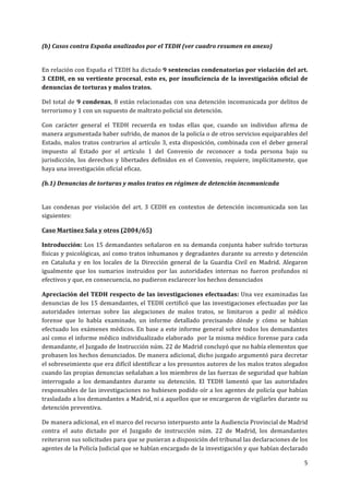  
	
  
5	
  
	
  
(b)	
  Casos	
  contra	
  España	
  analizados	
  por	
  el	
  TEDH	
  (ver	
  cuadro	
  resumen	
  en	
  anexo)	
  
	
  
En	
  relación	
  con	
  España	
  el	
  TEDH	
  ha	
  dictado	
  9	
  sentencias	
  condenatorias	
  por	
  violación	
  del	
  art.	
  
3	
  CEDH,	
  en	
  su	
  vertiente	
  procesal,	
  esto	
  es,	
  por	
  insuficiencia	
  de	
  la	
  investigación	
  oficial	
  de	
  
denuncias	
  de	
  torturas	
  y	
  malos	
  tratos.	
  	
  
Del	
  total	
  de	
  9	
  condenas,	
  8	
  están	
  relacionadas	
  con	
  una	
  detención	
  incomunicada	
  por	
  delitos	
  de	
  
terrorismo	
  y	
  1	
  con	
  un	
  supuesto	
  de	
  maltrato	
  policial	
  sin	
  detención.	
  
Con	
   carácter	
   general	
   el	
   TEDH	
   recuerda	
   en	
   todas	
   ellas	
   que,	
   cuando	
   un	
   individuo	
   afirma	
   de	
  
manera	
  argumentada	
  haber	
  sufrido,	
  de	
  manos	
  de	
  la	
  policía	
  o	
  de	
  otros	
  servicios	
  equiparables	
  del	
  
Estado,	
  malos	
  tratos	
  contrarios	
  al	
  artículo	
  3,	
  esta	
  disposición,	
  combinada	
  con	
  el	
  deber	
  general	
  
impuesto	
   al	
   Estado	
   por	
   el	
   artículo	
   1	
   del	
   Convenio	
   de	
   reconocer	
   a	
   toda	
   persona	
   bajo	
   su	
  
jurisdicción,	
  los	
  derechos	
  y	
  libertades	
  definidos	
  en	
  el	
  Convenio,	
  requiere,	
  implícitamente,	
  que	
  
haya	
  una	
  investigación	
  oficial	
  eficaz.	
  
(b.1)	
  Denuncias	
  de	
  torturas	
  y	
  malos	
  tratos	
  en	
  régimen	
  de	
  detención	
  incomunicada	
  
	
  
Las	
   condenas	
   por	
   violación	
   del	
   art.	
   3	
   CEDH	
   en	
   contextos	
   de	
   detención	
   incomunicada	
   son	
   las	
  
siguientes:	
  
Caso	
  Martínez	
  Sala	
  y	
  otros	
  (2004/65)	
  	
  
Introducción:	
  Los	
  15	
  demandantes	
  señalaron	
  en	
  su	
  demanda	
  conjunta	
  haber	
  sufrido	
  torturas	
  
físicas	
  y	
  psicológicas,	
  así	
  como	
  tratos	
  inhumanos	
  y	
  degradantes	
  durante	
  su	
  arresto	
  y	
  detención	
  
en	
   Cataluña	
   y	
   en	
   los	
   locales	
   de	
   la	
   Dirección	
   general	
   de	
   la	
   Guardia	
   Civil	
   en	
   Madrid.	
   Alegaron	
  
igualmente	
   que	
   los	
   sumarios	
   instruidos	
   por	
   las	
   autoridades	
   internas	
   no	
   fueron	
   profundos	
   ni	
  
efectivos	
  y	
  que,	
  en	
  consecuencia,	
  no	
  pudieron	
  esclarecer	
  los	
  hechos	
  denunciados	
  
Apreciación	
  del	
  TEDH	
  respecto	
  de	
  las	
  investigaciones	
  efectuadas:	
  Una	
  vez	
  examinadas	
  las	
  
denuncias	
  de	
  los	
  15	
  demandantes,	
  el	
  TEDH	
  certificó	
  que	
  las	
  investigaciones	
  efectuadas	
  por	
  las	
  
autoridades	
   internas	
   sobre	
   las	
   alegaciones	
   de	
   malos	
   tratos,	
   se	
   limitaron	
   a	
   pedir	
   al	
   médico	
  
forense	
   que	
   lo	
   había	
   examinado,	
   un	
   informe	
   detallado	
   precisando	
   dónde	
   y	
   cómo	
   se	
   habían	
  
efectuado	
  los	
  exámenes	
  médicos.	
  En	
  base	
  a	
  este	
  informe	
  general	
  sobre	
  todos	
  los	
  demandantes	
  
así	
  como	
  el	
  informe	
  médico	
  individualizado	
  elaborado	
  	
  por	
  la	
  misma	
  médico	
  forense	
  para	
  cada	
  
demandante,	
  el	
  Juzgado	
  de	
  Instrucción	
  núm.	
  22	
  de	
  Madrid	
  concluyó	
  que	
  no	
  había	
  elementos	
  que	
  
probasen	
  los	
  hechos	
  denunciados.	
  De	
  manera	
  adicional,	
  dicho	
  juzgado	
  argumentó	
  para	
  decretar	
  
el	
  sobreseimiento	
  que	
  era	
  difícil	
  identificar	
  a	
  los	
  presuntos	
  autores	
  de	
  los	
  malos	
  tratos	
  alegados	
  
cuando	
  las	
  propias	
  denuncias	
  señalaban	
  a	
  los	
  miembros	
  de	
  las	
  fuerzas	
  de	
  seguridad	
  que	
  habían	
  
interrogado	
   a	
   los	
   demandantes	
   durante	
   su	
   detención.	
   El	
   TEDH	
   lamentó	
   que	
   las	
   autoridades	
  
responsables	
  de	
  las	
  investigaciones	
  no	
  hubiesen	
  podido	
  oír	
  a	
  los	
  agentes	
  de	
  policía	
  que	
  habían	
  
trasladado	
  a	
  los	
  demandantes	
  a	
  Madrid,	
  ni	
  a	
  aquellos	
  que	
  se	
  encargaron	
  de	
  vigilarles	
  durante	
  su	
  
detención	
  preventiva.	
  
De	
  manera	
  adicional,	
  en	
  el	
  marco	
  del	
  recurso	
  interpuesto	
  ante	
  la	
  Audiencia	
  Provincial	
  de	
  Madrid	
  
contra	
   el	
   auto	
   dictado	
   por	
   el	
   Juzgado	
   de	
   instrucción	
   núm.	
   22	
   de	
   Madrid,	
   los	
   demandantes	
  
reiteraron	
  sus	
  solicitudes	
  para	
  que	
  se	
  pusieran	
  a	
  disposición	
  del	
  tribunal	
  las	
  declaraciones	
  de	
  los	
  
agentes	
  de	
  la	
  Policía	
  Judicial	
  que	
  se	
  habían	
  encargado	
  de	
  la	
  investigación	
  y	
  que	
  habían	
  declarado	
  
 