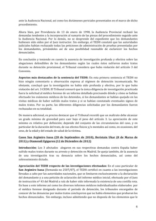 6	
  
	
  
ante	
  la	
  Audiencia	
  Nacional,	
  así	
  como	
  los	
  dictámenes	
  periciales	
  presentados	
  en	
  el	
  marco	
  de	
  dicho	
  
procedimiento.	
  
Ahora	
   bien,	
   por	
   Providencia	
   de	
   13	
   de	
   enero	
   de	
   1998,	
   la	
   Audiencia	
   Provincial	
   rechazó	
   las	
  
demandas	
  tendentes	
  a	
  la	
  incorporación	
  al	
  sumario	
  de	
  las	
  piezas	
  del	
  procedimiento	
  seguido	
  ante	
  
la	
   Audiencia	
   Nacional.	
   Por	
   lo	
   demás,	
   no	
   se	
   desprende	
   del	
   expediente	
   que	
   los	
   demandantes	
  
hubiesen	
  sido	
  oídos	
  por	
  el	
  Juez	
  instructor.	
  Sin	
  embargo,	
  el	
  TEDH	
  constató	
  que	
  las	
  autoridades	
  
judiciales	
  habían	
  rechazado	
  todas	
  las	
  peticiones	
  de	
  administración	
  de	
  pruebas	
  presentadas	
  por	
  
los	
   demandantes,	
   privándoles	
   así	
   de	
   una	
   posibilidad	
   razonable	
   de	
   esclarecer	
   los	
   hechos	
  
denunciados.	
  
En	
  conclusión	
  y	
  teniendo	
  en	
  cuenta	
  la	
  ausencia	
  de	
  investigación	
  profunda	
  y	
  efectiva	
  sobre	
  las	
  
alegaciones	
   defendibles	
   de	
   los	
   demandantes	
   según	
   las	
   cuales	
   éstos	
   sufrieron	
   malos	
   tratos	
  
durante	
   su	
   detención	
   provisional,	
   el	
   Tribunal	
   considera	
   que	
   hubo	
   violación	
   del	
   artículo	
   3	
   del	
  
Convenio.	
  
Aspectos	
  más	
  destacados	
  de	
  la	
  sentencia	
  del	
  TEDH:	
  En	
  esta	
  primera	
  sentencia	
  el	
  TEDH	
  no	
  
hizo	
   ningún	
   comentario	
   u	
   observación	
   expresa	
   al	
   régimen	
   de	
   detención	
   incomunicada.	
   No	
  
obstante,	
   concluyó	
   que	
   la	
   investigación	
   no	
   había	
   sido	
   profunda	
   y	
   efectiva,	
   por	
   lo	
   que	
   hubo	
  
violación	
  del	
  art.	
  3	
  CEDH.	
  El	
  Tribunal	
  censuró	
  que	
  la	
  única	
  diligencia	
  de	
  investigación	
  practicada	
  
fuera	
  la	
  solicitud	
  al	
  médico	
  forense	
  de	
  un	
  informe	
  detallado	
  precisando	
  dónde	
  y	
  cómo	
  se	
  habían	
  
efectuado	
  los	
  exámenes	
  médicos	
  de	
  los	
  detenidos,	
  si	
  los	
  demandantes	
  se	
  habían	
  quejado	
  en	
  las	
  
visitas	
   médicas	
   de	
   haber	
   sufrido	
   malos	
   tratos	
   y	
   si	
   se	
   habían	
   constatado	
   eventuales	
   signos	
   de	
  
malos	
   tratos.	
   Por	
   su	
   parte,	
   las	
   diferentes	
   diligencias	
   solicitadas	
   por	
   los	
   demandantes	
   fueron	
  
rechazadas	
  en	
  su	
  totalidad.	
  
De	
  manera	
  adicional,	
  es	
  preciso	
  destacar	
  que	
  el	
  Tribunal	
  recordó	
  que	
  un	
  maltrato	
  debe	
  alcanzar	
  
un	
   grado	
   mínimo	
   de	
   gravedad	
   para	
   caer	
   bajo	
   el	
   peso	
   del	
   artículo	
   3.	
   La	
   apreciación	
   de	
   este	
  
mínimo	
   es	
   relativa	
   por	
   definición;	
   depende	
   del	
   conjunto	
   de	
   las	
   circunstancias	
   del	
   caso,	
   y	
   en	
  
particular	
  de	
  la	
  duración	
  del	
  trato,	
  de	
  sus	
  efectos	
  físicos	
  y/o	
  mentales	
  así	
  como,	
  en	
  ocasiones,	
  del	
  
sexo,	
  de	
  la	
  edad	
  y	
  del	
  estado	
  de	
  salud	
  de	
  la	
  víctima.	
  
Casos	
   San	
   Argimiro	
   Isasa	
   (28	
   de	
   Septiembre	
   de	
   2010),	
   Beristain	
   Ukar	
   (8	
   de	
   Marxo	
   de	
  
2011)	
  y	
  Otamendi	
  Egiguren	
  (12	
  de	
  Diciembre	
  de	
  2012)	
  
Introducción:	
   Los	
   3	
   afectados	
   	
   alegaron	
   en	
   sus	
   respectivas	
   demandas	
   contra	
   España	
   haber	
  
sufrido	
  malos	
  tratos	
  durante	
  su	
  arresto	
  y	
  detención	
  en	
  Madrid.	
  Se	
  queja	
  también,	
  de	
  la	
  ausencia	
  
de	
   una	
   investigación	
   tras	
   su	
   denuncia	
   sobre	
   los	
   hechos	
   denunciados,	
   así	
   como	
   del	
  
sobreseimiento	
  dictado.	
  
Apreciación	
  del	
  TEDH	
  respecto	
  de	
  las	
  investigaciones	
  efectuadas:	
  En	
  el	
  caso	
  particular	
  de	
  
San	
  Argimiro	
  Isasa	
  (Demanda	
  no	
  2507/07),	
  el	
  TEDH	
  certificó	
  en	
  cuanto	
  a	
  las	
  investigaciones	
  
llevadas	
  a	
  cabo	
  por	
  las	
  autoridades	
  nacionales,	
  que	
  se	
  limitaron	
  exclusivamente	
  a	
  la	
  declaración	
  
del	
  demandante	
  y	
  a	
  una	
  petición	
  de	
  aclaración	
  del	
  informe	
  médico	
  inicial,	
  efectuada	
  por	
  el	
  Juez	
  
de	
  instrucción	
  nº	
  43	
  del	
  Madrid	
  a	
  raíz	
  de	
  haber	
  sido	
  informada	
  la	
  existencia	
  de	
  una	
  costilla	
  rota.	
  
En	
  base	
  a	
  este	
  informe	
  así	
  como	
  los	
  diversos	
  informes	
  médicos	
  individualizados	
  elaborados	
  	
  por	
  
el	
   médico	
   forense	
   designado	
   durante	
   el	
   periodo	
   de	
   detención,	
   los	
   tribunales	
   encargados	
   de	
  
conocer	
  de	
  las	
  denuncias	
  por	
  malos	
  tratos	
  concluyeron	
  que	
  no	
  había	
  elementos	
  que	
  probaran	
  los	
  
hechos	
  denunciados.	
  	
  Sin	
  embargo,	
  incluso	
  admitiendo	
  que	
  no	
  disponía	
  de	
  los	
  elementos	
  que	
  le	
  
 