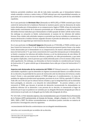  
	
  
7	
  
	
  
hubieran	
   permitido	
   establecer	
   más	
   allá	
   de	
   toda	
   duda	
   razonable,	
   que	
   el	
   demandante	
   hubiera	
  
estado	
  sometido	
  a	
  tortura	
  o	
  malos	
  tratos,	
  el	
  TEDH	
  subrayó	
  que	
  esta	
  imposibilidad	
  emanaba,	
  en	
  
gran	
  parte,	
  de	
  la	
  ausencia	
  de	
  una	
  investigación	
  profunda	
  y	
  efectiva	
  por	
  parte	
  de	
  las	
  autoridades	
  
españolas.	
  	
  
En	
  el	
  caso	
  particular	
  de	
  Beristain	
  Ukar	
  (Demanda	
  no	
  40351/05),	
  el	
  TEDH	
  constató	
  que	
  el	
  Juez	
  
central	
  de	
  instrucción	
  de	
  la	
  Audiencia	
  Nacional	
  se	
  mantuvo	
  pasivo	
  ante	
  las	
  denuncias	
  de	
  malos	
  
tratos	
  efectuadas	
  por	
  el	
  demandante	
  en	
  su	
  comparecencia.	
  Según	
  el	
  TEDH,	
  el	
  Juez	
  de	
  instrucción	
  
había	
  tenido	
  conocimiento	
  de	
  la	
  denuncia	
  presentada	
  por	
  el	
  demandante	
  y	
  todos	
  los	
  informes	
  
del	
  médico	
  forense	
  indicaban	
  que	
  el	
  demandante	
  se	
  había	
  quejado	
  de	
  haber	
  sufrido	
  malos	
  tratos.	
  
Sin	
   embargo	
   su	
   actuación	
   se	
   limitó,	
   exclusivamente	
   al	
   examen	
   de	
   los	
   informes	
   del	
   médico	
  
forense.	
  Pese	
  a	
  haber	
  sido	
  solicitado,	
  tampoco	
  se	
  permitió	
  que	
  fueran	
  recibidos	
  en	
  audiencia	
  y	
  se	
  
tomara	
  declaración	
  al	
  médico	
  forense	
  asignado	
  durante	
  el	
  periodo	
  de	
  detención	
  y	
  los	
  miembros	
  
de	
  las	
  fuerzas	
  de	
  seguridad	
  que	
  intervinieron	
  durante	
  el	
  mismo.	
  
	
  
En	
  el	
  caso	
  particular	
  de	
  Otamendi	
  Egiguren	
  (Demanda	
  no	
  47303/08),	
  el	
  TEDH	
  certificó	
  que	
  el	
  
Juez	
  Central	
  de	
  Instrucción	
  nº	
  6	
  de	
  la	
  Audiencia	
  Nacional	
  permaneció	
  pasivo	
  frente	
  a	
  los	
  malos	
  
tratos	
  denunciados	
  por	
  el	
  demandante	
  en	
  su	
  comparecencia.	
  De	
  manera	
  adicional	
  señaló	
  que	
  la	
  
Jueza	
  de	
  Instrucción	
  nº	
  5,	
  que	
  tenía	
  conocimiento	
  de	
  la	
  querella	
  interpuesta	
  por	
  el	
  demandante,	
  
se	
  limitó	
  a	
  examinar	
  los	
  informes	
  del	
  médico	
  forense	
  y	
  a	
  oír	
  las	
  declaraciones	
  de	
  este	
  último.	
  El	
  
demandante	
  pidió,	
  en	
  sus	
  recursos	
  de	
  reforma	
  y	
  apelación,	
  ser	
  oído	
  personalmente,	
  y	
  que	
  tanto	
  
los	
  agentes	
  implicados,	
  como	
  la	
  persona	
  que	
  estaba	
  detenida	
  junto	
  a	
  él	
  en	
  la	
  misma	
  celda,	
  fueran	
  
oídos	
  igualmente.	
  Sin	
  embargo,	
  sus	
  demandas	
  no	
  fueron	
  tomadas	
  en	
  consideración	
  por	
  la	
  Jueza	
  
de	
  Instrucción	
  nº	
  5,	
  quien	
  solicitó	
  que	
  el	
  demandante	
  fuera	
  oído	
  por	
  el	
  Juez	
  de	
  Instrucción	
  nº	
  3	
  
de	
  Tolosa.	
  
Aspectos	
  más	
  destacados	
  de	
  las	
  sentencias	
  del	
  TEDH:	
  El	
  Tribunal	
  censuró	
  la	
  	
  negativa	
  de	
  las	
  
autoridades	
  españolas	
  a	
  que	
  los	
  detenidos	
  en	
  régimen	
  incomunicado	
  llamen	
  a	
  un	
  médico	
  forense	
  
de	
  su	
  elección	
  y	
  la	
  pasividad	
  de	
  los	
  jueces	
  de	
  instrucción	
  ante	
  las	
  denuncias	
  de	
  torturas	
  y	
  malos	
  
tratos8.	
   Frente	
   a	
   esta	
   pasividad	
   judicial,	
   el	
   TEDH	
   abogó	
   por	
   el	
   establecimiento	
   y	
   la	
   toma	
   de	
  
medidas	
  de	
  vigilancia	
  jurisdiccional	
  apropiadas,	
  previstas	
  en	
  el	
  art.	
  520	
  bis,	
  apartado	
  3º,	
  LECrim.	
  
Todo	
  ello	
  con	
  el	
  fin	
  de	
  que	
  los	
  abusos	
  fueran	
  evitados	
  y	
  que	
  la	
  integridad	
  física	
  de	
  los	
  detenidos	
  
fuera	
   protegida,	
   en	
   atención	
   a	
   su	
   situación	
   de	
   vulnerabilidad9.	
   	
   	
   Es	
   preciso	
   señalar	
   y	
   así	
   lo	
  
reconoció	
   el	
   TEDH,	
   que	
   durante	
   el	
   periodo	
   de	
   detención	
   incomunicada	
   los	
   demandantes	
   no	
  
pudieron	
   informar	
   de	
   su	
   detención	
   a	
   una	
   persona	
   de	
   su	
   elección,	
   ni	
   comunicarle	
   el	
   lugar	
   de	
  
detención	
  por	
  lo	
  que	
  no	
  pudieron	
  ser	
  asistidos	
  por	
  un	
  abogado	
  libremente	
  designado	
  por	
  ellos	
  ni	
  
entrevistarse	
  en	
  privado	
  con	
  el	
  abogado	
  que	
  les	
  había	
  sido	
  designado	
  de	
  oficio.	
  	
  
Por	
  otro	
  lado,	
  se	
  hizo	
  mención	
  expresa	
  a	
  las	
  recomendaciones	
  que	
  el	
  Comité	
  Para	
  la	
  Prevención	
  
de	
   la	
   Tortura	
   (CPT)	
   perteneciente	
   al	
   Consejo	
   de	
   Europa,	
   	
   dirigió	
   a	
   España	
   en	
   los	
   años	
   1998,	
  
2001,	
  2005	
  y	
  2007.	
  En	
  dichas	
  recomendaciones	
  se	
  abordaron	
  puntos	
  centrales	
  en	
  materia	
  de	
  
prevención	
  e	
  investigación	
  como	
  los	
  siguientes:	
  	
  
-­‐reconocimiento	
  del	
  derecho	
  a	
  entrevistarse	
  con	
  un	
  abogado	
  inmediatamente;	
  	
  
-­‐derecho	
  a	
  ser	
  reconocido	
  por	
  un	
  médico	
  de	
  su	
  elección;	
  
	
  	
  	
  	
  	
  	
  	
  	
  	
  	
  	
  	
  	
  	
  	
  	
  	
  	
  	
  	
  	
  	
  	
  	
  	
  	
  	
  	
  	
  	
  	
  	
  	
  	
  	
  	
  	
  	
  	
  	
  	
  	
  	
  	
  	
  	
  	
  	
  	
  	
  	
  	
  	
  	
  	
  	
  	
  	
  	
  	
  	
  
8	
  Beristain	
  Ukar,	
  §	
  30;	
  Otamendi	
  Egiguren,	
  §	
  40	
  
9	
  Otamendi	
  Egiguren,	
  §	
  41	
  
 