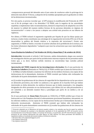8	
  
	
  
-­‐comparecencia	
  personal	
  del	
  detenido	
  ante	
  el	
  juez	
  antes	
  de	
  resolverse	
  sobre	
  la	
  prórroga	
  de	
  la	
  
detención	
  más	
  allá	
  de	
  72	
  horas,	
  y	
  adopción	
  de	
  las	
  medidas	
  apropiadas	
  para	
  la	
  grabación	
  en	
  video	
  
de	
  las	
  detenciones	
  incomunicadas.	
  
Por	
  otra	
  parte,	
  es	
  preciso	
  recordar	
  que	
  	
  el	
  CPT	
  propuso	
  la	
  modificación	
  del	
  Protocolo	
  de	
  1997	
  
con	
   el	
   fin	
   de	
   proteger	
   más	
   a	
   los	
   detenidos.10	
   El	
   TEDH,	
   ante	
   la	
   negativa	
   de	
   las	
   autoridades	
  
españolas	
  a	
  implementar	
  tales	
  recomendaciones,	
  destacó	
  la	
  importancia	
  de	
  adoptarlas	
  con	
  el	
  fin	
  
de	
   mejorar	
   la	
   calidad	
   del	
   examen	
   médico	
   forense	
   de	
   las	
   personas	
   detenidas	
   en	
   régimen	
   de	
  
incomunicación11	
   e	
   instar	
   a	
   los	
   jueces	
   a	
   adoptar	
   una	
   actitud	
   más	
   proactiva	
   en	
   sus	
   labores	
   de	
  
vigilancia.	
  
Por	
  último,	
  el	
  TEDH	
  rechazó	
  el	
  argumento	
  esgrimido	
  por	
  España	
  de	
  que	
  las	
  falsas	
  quejas	
  por	
  
torturas	
  y	
  malos	
  tratos	
  constituían	
  una	
  estrategia	
  de	
  la	
  organización	
  terrorista	
  ETA	
  con	
  el	
  fin	
  de	
  
desacreditar	
   la	
   política	
   del	
   Estado	
   relativa	
   a	
   la	
   represión	
   del	
   terrorismo12.	
   Frente	
   este	
  
argumento,	
  el	
  TEDH	
  se	
  limitó	
  a	
  recordar	
  el	
  carácter	
  absoluto	
  de	
  la	
  prohibición	
  de	
  la	
  tortura	
  y	
  de	
  
los	
  tratos	
  inhumanos	
  degradantes	
  “cualquiera	
  que	
  sean	
  las	
  actuaciones	
  que	
  sean	
  reprochadas	
  a	
  
la	
  víctima”13.	
  	
  
Casos	
  Etxebarria	
  Caballero	
  (7	
  de	
  Octubre	
  de	
  2014)	
  y	
  Ataun	
  Rojo	
  (7	
  de	
  octubre	
  de	
  2014)	
  
Introducción:	
  Invocando	
  el	
  artículo	
  3	
  del	
  Convenio,	
  ambos	
  demandantes	
  alegan	
  una	
  ausencia	
  
de	
  investigación	
  efectiva	
  por	
  parte	
  de	
  las	
  jurisdicciones	
  internas	
  respecto	
  de	
  los	
  presuntos	
  malos	
  
tratos	
   que,	
   a	
   su	
   decir,	
   habrían	
   sufrido	
   mientras	
   se	
   encontraban	
   bajo	
   custodia	
   policial	
  
incomunicada.	
  	
  
Apreciación	
  del	
  TEDH	
  respecto	
  de	
  las	
  investigaciones	
  efectuadas:	
  En	
  el	
  caso	
  particular	
  de	
  
Etxebarria	
  Caballero	
  (Demanda	
  no	
  74016/12),	
  el	
  TEDH	
  certificó	
  que	
  la	
  Jueza	
  de	
  Instrucción	
  nº	
  
1	
  	
  de	
  Bilbao	
  se	
  había	
  limitado	
  a	
  examinar	
  los	
  informes	
  de	
  los	
  médicos	
  forenses	
  y	
  las	
  copias	
  de	
  las	
  
declaraciones	
   de	
   la	
   demandante.	
   Asimismo	
   el	
   TEDH	
   constató	
   que	
   habían	
   sido	
   rechazadas	
   las	
  	
  
solicitudes	
  de	
  la	
  parte	
  demandante	
  consistentes	
  	
  
en	
  (i)	
  recabar	
  las	
  grabaciones	
  de	
  las	
  cámaras	
  de	
  seguridad	
  de	
  las	
  dependencias	
  en	
  las	
  que	
  estuvo	
  
en	
  detención	
  preventiva,	
  (ii)	
  recibir	
  en	
  audiencia	
  a	
  los	
  agentes	
  de	
  la	
  Guardia	
  Civil	
  que	
  habían	
  
intervenido	
   en	
   dicha	
   detención,	
   los	
   médicos	
   forenses	
   que	
   la	
   había	
   examinado	
   y	
   los	
   abogados	
  
designados	
  de	
  oficio	
  presentes	
  en	
  sus	
  declaraciones	
  y	
  por	
  último	
  (iv)	
  ser	
  oída	
  personalmente	
  y	
  
ser	
   sometida	
   a	
   un	
   detenido	
   examen	
   físico	
   y	
   psicológico	
   por	
   parte	
   de	
   un	
   médico	
   y	
   de	
   un	
  
ginecólogo.	
  	
  
En	
  el	
  caso	
  particular	
  de	
  Ataun	
  Rojo	
  (Demanda	
  no	
  3344/13),	
  el	
  TEDH	
  certificó	
  que	
  el	
  Juez	
  de	
  
Instrucción	
  no	
  4	
  de	
  Pamplona	
  decretó	
  el	
  sobreseimiento	
  provisional	
  basándose,	
  únicamente,	
  en	
  
los	
  informes	
  médicos	
  y	
  en	
  las	
  copias	
  de	
  las	
  declaraciones	
  hechas	
  por	
  el	
  demandante	
  durante	
  su	
  
detención	
   incomunicada.	
   	
   Asimismo	
   el	
   TEDH	
   constató	
   que	
   habían	
   sido	
   rechazadas	
   las	
  	
  
solicitudes	
  de	
  la	
  parte	
  demandante	
  consistentes	
  en	
  (i)	
  recabar	
  las	
  grabaciones	
  de	
  las	
  cámaras	
  de	
  
	
  	
  	
  	
  	
  	
  	
  	
  	
  	
  	
  	
  	
  	
  	
  	
  	
  	
  	
  	
  	
  	
  	
  	
  	
  	
  	
  	
  	
  	
  	
  	
  	
  	
  	
  	
  	
  	
  	
  	
  	
  	
  	
  	
  	
  	
  	
  	
  	
  	
  	
  	
  	
  	
  	
  	
  	
  	
  	
  	
  	
  
10	
   Protocolo	
   adoptado	
   por	
   el	
   Ministerio	
   de	
   Justicia	
   español,	
   relativo	
   a	
   los	
   métodos	
   que	
   han	
   de	
   seguir	
   los	
   médicos	
  
forenses	
   en	
   el	
   momento	
   de	
   examinar	
   a	
   los	
   detenidos,	
   aprobado	
   el	
   16	
   de	
   septiembre	
   de	
   1997,	
   de	
   acuerdo	
   con	
   las	
  
recomendaciones	
  de	
  las	
  Naciones	
  Unidas	
  y	
  el	
  Consejo	
  de	
  Europa	
  y,	
  en	
  particular,	
  del	
  CPT.	
  Este	
  Protocolo	
  asegura	
  la	
  
presencia	
   de	
   una	
   mínima	
   información	
   que	
   debe	
   figurar	
   en	
   todo	
   informe:	
   los	
   datos	
   personales	
   del	
   detenido,	
   el	
  
expediente	
  médico,	
  el	
  resultado	
  del	
  examen	
  médico	
  y	
  la	
  ficha	
  de	
  evolución.	
  
11	
  Beristain	
  Ukar,	
  §	
  33;	
  Otamendi	
  Egiguren,	
  §	
  41	
  
12	
  San	
  Argimiro	
  Isasa,	
  §	
  50	
  
13	
  San	
  Argimiro	
  Isasa,	
  §	
  57	
  
 