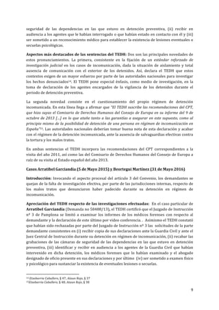  
	
  
9	
  
	
  
seguridad	
   de	
   las	
   dependencias	
   en	
   las	
   que	
   estuvo	
   en	
   detención	
   preventiva,	
   (ii)	
   recibir	
   en	
  
audiencia	
  a	
  los	
  agentes	
  que	
  le	
  habían	
  interrogado	
  o	
  que	
  habían	
  estado	
  en	
  contacto	
  con	
  él	
  y	
  (iii)	
  
ser	
  sometido	
  a	
  un	
  reconocimiento	
  médico	
  para	
  establecer	
  la	
  existencia	
  de	
  lesiones	
  eventuales	
  o	
  
secuelas	
  psicológicas.	
  
Aspectos	
  más	
  destacados	
  de	
  las	
  sentencias	
  del	
  TEDH:	
  Dos	
  son	
  las	
  principales	
  novedades	
  de	
  
estos	
   pronunciamientos.	
   La	
   primera,	
   consistente	
   en	
   la	
   fijación	
   de	
   un	
   estándar	
   reforzado	
   de	
  
investigación	
   judicial	
   en	
   los	
   casos	
   de	
   incomunicación,	
   dada	
   la	
   situación	
   de	
   aislamiento	
   y	
   total	
  
ausencia	
   de	
   comunicación	
   con	
   el	
   exterior	
   de	
   los	
   detenidos.	
   Así,	
   declara	
   el	
   TEDH	
   que	
   estos	
  
contextos	
  exigen	
  de	
  un	
  mayor	
  esfuerzo	
  por	
  parte	
  de	
  las	
  autoridades	
  nacionales	
  para	
  investigar	
  
los	
   hechos	
   denunciados14.	
   El	
   TEDH	
   pone	
   especial	
   énfasis,	
   como	
   medio	
   de	
   investigación,	
   en	
   la	
  
toma	
   de	
   declaración	
   de	
   los	
   agentes	
   encargados	
   de	
   la	
   vigilancia	
   de	
   los	
   detenidos	
   durante	
   el	
  
periodo	
  de	
  detención	
  preventiva.	
  
La	
   segunda	
   novedad	
   consiste	
   en	
   el	
   cuestionamiento	
   del	
   propio	
   régimen	
   de	
   detención	
  
incomunicada.	
  En	
  esta	
  línea	
  llega	
  a	
  afirmar	
  que	
  “El	
  TEDH	
  suscribe	
  las	
  recomendaciones	
  del	
  CPT,	
  
que	
  hizo	
  suyas	
  el	
  Comisario	
  de	
  Derechos	
  Humanos	
  del	
  Consejo	
  de	
  Europa	
  en	
  su	
  informe	
  del	
  9	
  de	
  
octubre	
  de	
  2013	
  […]	
  en	
  lo	
  que	
  atañe	
  tanto	
  a	
  las	
  garantías	
  a	
  asegurar	
  en	
  este	
  supuesto,	
  como	
  al	
  
principio	
  mismo	
  de	
  la	
  posibilidad	
  de	
  detención	
  de	
  una	
  persona	
  en	
  régimen	
  de	
  incomunicación	
  en	
  
España”15.	
  Las	
  autoridades	
  nacionales	
  deberían	
  tomar	
  buena	
  nota	
  de	
  esta	
  declaración	
  y	
  acabar	
  
con	
  el	
  régimen	
  de	
  la	
  detención	
  incomunicada,	
  ante	
  la	
  ausencia	
  de	
  salvaguardias	
  efectivas	
  contra	
  
la	
  tortura	
  y	
  los	
  malos	
  tratos.	
  
En	
   ambas	
   sentencias	
   el	
   TEDH	
   incorpora	
   las	
   recomendaciones	
   del	
   CPT	
   correspondientes	
   a	
   la	
  
visita	
  del	
  año	
  2011,	
  así	
  como	
  las	
  del	
  Comisario	
  de	
  Derechos	
  Humanos	
  del	
  Consejo	
  de	
  Europa	
  a	
  
raíz	
  de	
  su	
  visita	
  al	
  Estado	
  español	
  del	
  año	
  2013.	
  
Casos	
  Arratibel	
  Garciandía	
  (5	
  de	
  Mayo	
  2015)	
  y	
  Beortegui	
  Martínez	
  (31	
  de	
  Mayo	
  2016)	
  
Introducción:	
  Invocando	
  el	
  aspecto	
  procesal	
  del	
  artículo	
  3	
  del	
  Convenio,	
  los	
  demandantes	
  se	
  
quejan	
  de	
  la	
  falta	
  de	
  investigación	
  efectiva,	
  por	
  parte	
  de	
  las	
  jurisdicciones	
  internas,	
  respecto	
  de	
  
los	
   malos	
   tratos	
   que	
   denunciaron	
   haber	
   padecido	
   durante	
   su	
   detención	
   en	
   régimen	
   de	
  
incomunicación.	
  
Apreciación	
  del	
  TEDH	
  respecto	
  de	
  las	
  investigaciones	
  efectuadas:	
  	
  En	
  el	
  caso	
  particular	
  de	
  
Arratibel	
  Garciandía	
  (Demanda	
  no	
  58488/13),	
  el	
  TEDH	
  certificó	
  que	
  el	
  Juzgado	
  de	
  Instrucción	
  
nº	
   3	
   de	
   Pamplona	
   se	
   limitó	
   a	
   examinar	
   los	
   informes	
   de	
   los	
   médicos	
   forenses	
   con	
   respecto	
   al	
  
demandante	
  y	
  la	
  declaración	
  de	
  este	
  último	
  por	
  video	
  conferencia.	
  .	
  	
  Asimismo	
  el	
  TEDH	
  constató	
  
que	
  habían	
  sido	
  rechazadas	
  por	
  parte	
  del	
  Juzgado	
  de	
  Instrucción	
  nº	
  3	
  las	
  	
  solicitudes	
  de	
  la	
  parte	
  
demandante	
  consistentes	
  en	
  (i)	
  recibir	
  copia	
  de	
  sus	
  declaraciones	
  ante	
  la	
  Guardia	
  Civil	
  y	
  ante	
  el	
  
Juez	
  Central	
  de	
  Instrucción	
  durante	
  su	
  detención	
  en	
  régimen	
  de	
  incomunicación,	
  (ii)	
  recabar	
  las	
  
grabaciones	
  de	
  las	
  cámaras	
  de	
  seguridad	
  de	
  las	
  dependencias	
  en	
  las	
  que	
  estuvo	
  en	
  detención	
  
preventiva,	
  (iii)	
  identificar	
  y	
  recibir	
  en	
  audiencia	
  a	
  los	
  agentes	
  de	
  la	
  Guardia	
  Civil	
  que	
  habían	
  
intervenido	
   en	
   dicha	
   detención,	
   los	
   médicos	
   forenses	
   que	
   lo	
   habían	
   examinado	
   y	
   el	
   abogado	
  
designado	
  de	
  oficio	
  presente	
  en	
  sus	
  declaraciones	
  y	
  por	
  último	
  	
  (iv)	
  ser	
  sometido	
  a	
  examen	
  físico	
  
y	
  psicológico	
  para	
  sustanciar	
  la	
  existencia	
  de	
  eventuales	
  lesiones	
  o	
  secuelas.	
  
	
  	
  	
  	
  	
  	
  	
  	
  	
  	
  	
  	
  	
  	
  	
  	
  	
  	
  	
  	
  	
  	
  	
  	
  	
  	
  	
  	
  	
  	
  	
  	
  	
  	
  	
  	
  	
  	
  	
  	
  	
  	
  	
  	
  	
  	
  	
  	
  	
  	
  	
  	
  	
  	
  	
  	
  	
  	
  	
  	
  	
  
14	
  Etxebarria	
  Caballero,	
  §	
  47;	
  Ataun	
  Rojo,	
  §	
  37	
  
15Etxebarria	
  Caballero,	
  §	
  48;	
  Ataun	
  Rojo,	
  §	
  38	
  
 